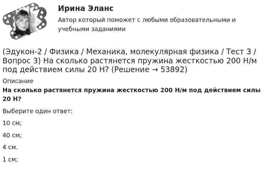      
            Описание
            На сколько растянется пружина жесткостью 200 Н/м под действием силы 20 Н?Выберите один ответ:10 см; 40 см; 4 см. 1 см;   
            
            
            (Эдукон-2 / Физика / Механика, молекулярная физика / Тест 3 / Вопрос 2) Две силы 3 H и 4 H приложены к одной точке тела, угол между векторами сил равен 90°. Чему равен модуль равнодействующей сил?(Эдукон-2 / Физика / Механика, молекулярная физика / Тест 3 / Вопрос 3) На сколько растянется пружина жесткостью 200 Н/м под действием силы 20 Н?(Эдукон-2 / Физика / Механика, молекулярная физика / Тест 3 / Вопрос 4) Под дей­стви­ем одной силы F1 тело дви­жет­ся с уско­ре­ни­ем 4 м/с2. Под дей­стви­ем другой силы F2, на­прав­лен­ной противоположно силе F1, уско­ре­ние тела равно 3 м/с2.(Эдукон-2 / Физика / Механика, молекулярная физика / Тест 4 / Вопрос 1) Два тела движутся с одинаковой скоростью. Кинетическая энергия первого тела в 4 раза меньше кинетической энергии второго тела. Определите отношение m1/m2 масс тел.(Эдукон-2 / Физика / Механика, молекулярная физика / Тест 4 / Вопрос 2) Камень массой 1 кг брошен вертикально вверх с начальной скоростью 4 м/с. На сколько увеличится потенциальная энергия камня от начала движения к тому времени, когда скорость(Эдукон-2 / Физика / Механика, молекулярная физика / Тест 4 / Вопрос 3) Самосвал массой m при движении на пути к карьеру имеет кинетическую энергию 2,5·105 Дж. Какова его кинетическая энергия после загрузки, если он двигался с прежней скоростью, а(Эдукон-2 / Физика / Механика, молекулярная физика / Тест 4 / Вопрос 4) Танк движется со скоростью 18 км/ч, а грузовик со скоростью 72 км/ч. Масса танка 36000 кг. Отношение величины импульса танка к величине импульса грузовика равно 2,25. Чему(Эдукон-2 / Физика / Механика, молекулярная физика / Тест 2 / Вопрос 3) Вагон наехал на тормозной башмак при скорости 4,5 км/ч. Через 3 с вагон остановился. Определите тормозной путь.(Эдукон-2 / Физика / Механика, молекулярная физика / Тест 2 / Вопрос 4) Вагонетка, имеющая скорость 5,4 км/ч, начинает двигаться с ускорением 0,25 м/с2. На каком расстоянии окажется вагонетка через 10 с?(Эдукон-2 / Физика / Механика, молекулярная физика / Тест 2 / Вопрос 5) Груз на нити длиной 50 см вращается с линейной скоростью 5 м/с. Определите центростремительное ускорение груза.(Эдукон-2 / Физика / Механика, молекулярная физика / Тест 2 / Вопрос 6) Мотоциклист начинает движение из состояния покоя. Через 40 с он достигает скорости 72 км/ч. С каким ускорением происходит движение?(Эдукон-2 / Физика / Механика, молекулярная физика / Тест 2 / Вопрос 7) Покоящееся тело начинает движение с постоянным ускорением. За 3с оно проходит путь 9м. Какой путь тело пройдет за четвертую секунду?(Эдукон-2 / Физика / Механика, молекулярная физика / Тест 2 / Вопрос 8) Снаряд, летящий со скоростью 1000 м/с, пробивает стенку блиндажа за 0,001 с и после этого его скорость оказывается 200 м/с. Считая движение снаряда в толще стенки(Эдукон-2 / Физика / Механика, молекулярная физика / Тест 2 / Вопрос 9) Угловая скорость вращения тела при частоте 5 Гц равна