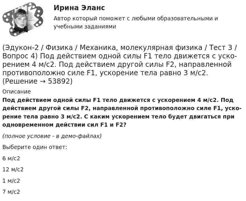     
            Описание
            Под дей­стви­ем одной силы F1 тело дви­жет­ся с уско­ре­ни­ем 4 м/с2. Под дей­стви­ем другой силы F2, на­прав­лен­ной противоположно силе F1, уско­ре­ние тела равно 3 м/с2. С каким уско­ре­ни­ем тело будет дви­гать­ся при од­но­вре­мен­ном действии сил F1 и F2?(полное условие - в демо-файлах)Выберите один ответ:6 м/с212 м/с21 м/с27 м/с2  
            
            
            (Эдукон-2 / Физика / Механика, молекулярная физика / Тест 3 / Вопрос 3) На сколько растянется пружина жесткостью 200 Н/м под действием силы 20 Н?(Эдукон-2 / Физика / Механика, молекулярная физика / Тест 3 / Вопрос 4) Под дей­стви­ем одной силы F1 тело дви­жет­ся с уско­ре­ни­ем 4 м/с2. Под дей­стви­ем другой силы F2, на­прав­лен­ной противоположно силе F1, уско­ре­ние тела равно 3 м/с2.(Эдукон-2 / Физика / Механика, молекулярная физика / Тест 4 / Вопрос 1) Два тела движутся с одинаковой скоростью. Кинетическая энергия первого тела в 4 раза меньше кинетической энергии второго тела. Определите отношение m1/m2 масс тел.(Эдукон-2 / Физика / Механика, молекулярная физика / Тест 4 / Вопрос 2) Камень массой 1 кг брошен вертикально вверх с начальной скоростью 4 м/с. На сколько увеличится потенциальная энергия камня от начала движения к тому времени, когда скорость(Эдукон-2 / Физика / Механика, молекулярная физика / Тест 4 / Вопрос 3) Самосвал массой m при движении на пути к карьеру имеет кинетическую энергию 2,5·105 Дж. Какова его кинетическая энергия после загрузки, если он двигался с прежней скоростью, а(Эдукон-2 / Физика / Механика, молекулярная физика / Тест 4 / Вопрос 4) Танк движется со скоростью 18 км/ч, а грузовик со скоростью 72 км/ч. Масса танка 36000 кг. Отношение величины импульса танка к величине импульса грузовика равно 2,25. Чему(Эдукон-2 / Физика / Механика, молекулярная физика / Тест 4 / Вопрос 5) Ящик тянут по земле за веревку по горизонтальной окружности длиной 40 м с постоянной по модулю скоростью. Модуль силы трения, действующей на ящик со стороны земли равен 80 H.(Эдукон-2 / Физика / Механика, молекулярная физика / Тест 2 / Вопрос 4) Вагонетка, имеющая скорость 5,4 км/ч, начинает двигаться с ускорением 0,25 м/с2. На каком расстоянии окажется вагонетка через 10 с?(Эдукон-2 / Физика / Механика, молекулярная физика / Тест 2 / Вопрос 5) Груз на нити длиной 50 см вращается с линейной скоростью 5 м/с. Определите центростремительное ускорение груза.(Эдукон-2 / Физика / Механика, молекулярная физика / Тест 2 / Вопрос 6) Мотоциклист начинает движение из состояния покоя. Через 40 с он достигает скорости 72 км/ч. С каким ускорением происходит движение?(Эдукон-2 / Физика / Механика, молекулярная физика / Тест 2 / Вопрос 7) Покоящееся тело начинает движение с постоянным ускорением. За 3с оно проходит путь 9м. Какой путь тело пройдет за четвертую секунду?(Эдукон-2 / Физика / Механика, молекулярная физика / Тест 2 / Вопрос 8) Снаряд, летящий со скоростью 1000 м/с, пробивает стенку блиндажа за 0,001 с и после этого его скорость оказывается 200 м/с. Считая движение снаряда в толще стенки(Эдукон-2 / Физика / Механика, молекулярная физика / Тест 2 / Вопрос 9) Угловая скорость вращения тела при частоте 5 Гц равна(Эдукон-2 / Физика / Механика, молекулярная физика / Тест 3 / Вопрос 1) Вес тела 50 Н, чему равна масса тела?