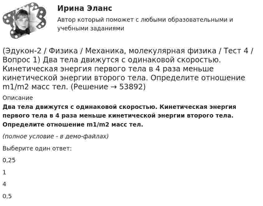     
            Описание
            Два тела движутся с одинаковой скоростью. Кинетическая энергия первого тела в 4 раза меньше кинетической энергии второго тела. Определите отношение m1/m2 масс тел.(полное условие - в демо-файлах)Выберите один ответ:0,25140,5   
            
            
            (Эдукон-2 / Физика / Механика, молекулярная физика / Тест 3 / Вопрос 4) Под дей­стви­ем одной силы F1 тело дви­жет­ся с уско­ре­ни­ем 4 м/с2. Под дей­стви­ем другой силы F2, на­прав­лен­ной противоположно силе F1, уско­ре­ние тела равно 3 м/с2.(Эдукон-2 / Физика / Механика, молекулярная физика / Тест 4 / Вопрос 1) Два тела движутся с одинаковой скоростью. Кинетическая энергия первого тела в 4 раза меньше кинетической энергии второго тела. Определите отношение m1/m2 масс тел.(Эдукон-2 / Физика / Механика, молекулярная физика / Тест 4 / Вопрос 2) Камень массой 1 кг брошен вертикально вверх с начальной скоростью 4 м/с. На сколько увеличится потенциальная энергия камня от начала движения к тому времени, когда скорость(Эдукон-2 / Физика / Механика, молекулярная физика / Тест 4 / Вопрос 3) Самосвал массой m при движении на пути к карьеру имеет кинетическую энергию 2,5·105 Дж. Какова его кинетическая энергия после загрузки, если он двигался с прежней скоростью, а(Эдукон-2 / Физика / Механика, молекулярная физика / Тест 4 / Вопрос 4) Танк движется со скоростью 18 км/ч, а грузовик со скоростью 72 км/ч. Масса танка 36000 кг. Отношение величины импульса танка к величине импульса грузовика равно 2,25. Чему(Эдукон-2 / Физика / Механика, молекулярная физика / Тест 4 / Вопрос 5) Ящик тянут по земле за веревку по горизонтальной окружности длиной 40 м с постоянной по модулю скоростью. Модуль силы трения, действующей на ящик со стороны земли равен 80 H.(Эдукон-2 / Физика / Механика, молекулярная физика / Тест 5 / Вопрос 1) Какое давление р создает компрессор в краскопульте, если струя жидкой краски вылетает из него со скоростью v = 25 м/с? Плотность краски 0,8·103 кг/м3.(Эдукон-2 / Физика / Механика, молекулярная физика / Тест 2 / Вопрос 5) Груз на нити длиной 50 см вращается с линейной скоростью 5 м/с. Определите центростремительное ускорение груза.(Эдукон-2 / Физика / Механика, молекулярная физика / Тест 2 / Вопрос 6) Мотоциклист начинает движение из состояния покоя. Через 40 с он достигает скорости 72 км/ч. С каким ускорением происходит движение?(Эдукон-2 / Физика / Механика, молекулярная физика / Тест 2 / Вопрос 7) Покоящееся тело начинает движение с постоянным ускорением. За 3с оно проходит путь 9м. Какой путь тело пройдет за четвертую секунду?(Эдукон-2 / Физика / Механика, молекулярная физика / Тест 2 / Вопрос 8) Снаряд, летящий со скоростью 1000 м/с, пробивает стенку блиндажа за 0,001 с и после этого его скорость оказывается 200 м/с. Считая движение снаряда в толще стенки(Эдукон-2 / Физика / Механика, молекулярная физика / Тест 2 / Вопрос 9) Угловая скорость вращения тела при частоте 5 Гц равна(Эдукон-2 / Физика / Механика, молекулярная физика / Тест 3 / Вопрос 1) Вес тела 50 Н, чему равна масса тела?(Эдукон-2 / Физика / Механика, молекулярная физика / Тест 3 / Вопрос 2) Две силы 3 H и 4 H приложены к одной точке тела, угол между векторами сил равен 90°. Чему равен модуль равнодействующей сил?