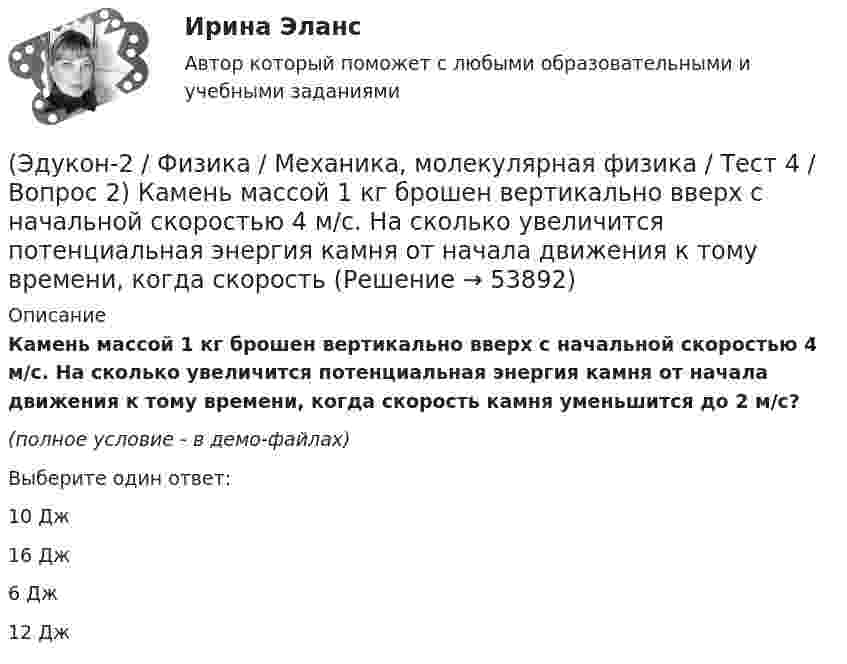     
            Описание
            Камень массой 1 кг брошен вертикально вверх с начальной скоростью 4 м/с. На сколько увеличится потенциальная энергия камня от начала движения к тому времени, когда скорость камня уменьшится до 2 м/с?(полное условие - в демо-файлах)Выберите один ответ:10 Дж 16 Дж 6 Дж 12 Дж   
            
            
            (Эдукон-2 / Физика / Механика, молекулярная физика / Тест 4 / Вопрос 1) Два тела движутся с одинаковой скоростью. Кинетическая энергия первого тела в 4 раза меньше кинетической энергии второго тела. Определите отношение m1/m2 масс тел.(Эдукон-2 / Физика / Механика, молекулярная физика / Тест 4 / Вопрос 2) Камень массой 1 кг брошен вертикально вверх с начальной скоростью 4 м/с. На сколько увеличится потенциальная энергия камня от начала движения к тому времени, когда скорость(Эдукон-2 / Физика / Механика, молекулярная физика / Тест 4 / Вопрос 3) Самосвал массой m при движении на пути к карьеру имеет кинетическую энергию 2,5·105 Дж. Какова его кинетическая энергия после загрузки, если он двигался с прежней скоростью, а(Эдукон-2 / Физика / Механика, молекулярная физика / Тест 4 / Вопрос 4) Танк движется со скоростью 18 км/ч, а грузовик со скоростью 72 км/ч. Масса танка 36000 кг. Отношение величины импульса танка к величине импульса грузовика равно 2,25. Чему(Эдукон-2 / Физика / Механика, молекулярная физика / Тест 4 / Вопрос 5) Ящик тянут по земле за веревку по горизонтальной окружности длиной 40 м с постоянной по модулю скоростью. Модуль силы трения, действующей на ящик со стороны земли равен 80 H.(Эдукон-2 / Физика / Механика, молекулярная физика / Тест 5 / Вопрос 1) Какое давление р создает компрессор в краскопульте, если струя жидкой краски вылетает из него со скоростью v = 25 м/с? Плотность краски 0,8·103 кг/м3.(Эдукон-2 / Физика / Механика, молекулярная физика / Тест 5 / Вопрос 2) На трубопроводе имеется переход с диаметра 50 мм на диаметр 100 мм (диаметры внутренние). По трубопроводу движется вода, имеющая температуру 20ºС. Её скорость в узком сечении(Эдукон-2 / Физика / Механика, молекулярная физика / Тест 2 / Вопрос 6) Мотоциклист начинает движение из состояния покоя. Через 40 с он достигает скорости 72 км/ч. С каким ускорением происходит движение?(Эдукон-2 / Физика / Механика, молекулярная физика / Тест 2 / Вопрос 7) Покоящееся тело начинает движение с постоянным ускорением. За 3с оно проходит путь 9м. Какой путь тело пройдет за четвертую секунду?(Эдукон-2 / Физика / Механика, молекулярная физика / Тест 2 / Вопрос 8) Снаряд, летящий со скоростью 1000 м/с, пробивает стенку блиндажа за 0,001 с и после этого его скорость оказывается 200 м/с. Считая движение снаряда в толще стенки(Эдукон-2 / Физика / Механика, молекулярная физика / Тест 2 / Вопрос 9) Угловая скорость вращения тела при частоте 5 Гц равна(Эдукон-2 / Физика / Механика, молекулярная физика / Тест 3 / Вопрос 1) Вес тела 50 Н, чему равна масса тела?(Эдукон-2 / Физика / Механика, молекулярная физика / Тест 3 / Вопрос 2) Две силы 3 H и 4 H приложены к одной точке тела, угол между векторами сил равен 90°. Чему равен модуль равнодействующей сил?(Эдукон-2 / Физика / Механика, молекулярная физика / Тест 3 / Вопрос 3) На сколько растянется пружина жесткостью 200 Н/м под действием силы 20 Н?