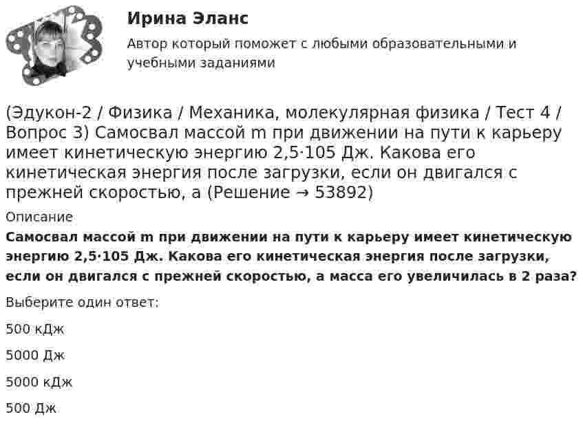      
            Описание
            Самосвал массой m при движении на пути к карьеру имеет кинетическую энергию 2,5·105 Дж. Какова его кинетическая энергия после загрузки, если он двигался с прежней скоростью, а масса его увеличилась в 2 раза?Выберите один ответ:500 кДж 5000 Дж 5000 кДж 500 Дж   
            
            
            (Эдукон-2 / Физика / Механика, молекулярная физика / Тест 4 / Вопрос 2) Камень массой 1 кг брошен вертикально вверх с начальной скоростью 4 м/с. На сколько увеличится потенциальная энергия камня от начала движения к тому времени, когда скорость(Эдукон-2 / Физика / Механика, молекулярная физика / Тест 4 / Вопрос 3) Самосвал массой m при движении на пути к карьеру имеет кинетическую энергию 2,5·105 Дж. Какова его кинетическая энергия после загрузки, если он двигался с прежней скоростью, а(Эдукон-2 / Физика / Механика, молекулярная физика / Тест 4 / Вопрос 4) Танк движется со скоростью 18 км/ч, а грузовик со скоростью 72 км/ч. Масса танка 36000 кг. Отношение величины импульса танка к величине импульса грузовика равно 2,25. Чему(Эдукон-2 / Физика / Механика, молекулярная физика / Тест 4 / Вопрос 5) Ящик тянут по земле за веревку по горизонтальной окружности длиной 40 м с постоянной по модулю скоростью. Модуль силы трения, действующей на ящик со стороны земли равен 80 H.(Эдукон-2 / Физика / Механика, молекулярная физика / Тест 5 / Вопрос 1) Какое давление р создает компрессор в краскопульте, если струя жидкой краски вылетает из него со скоростью v = 25 м/с? Плотность краски 0,8·103 кг/м3.(Эдукон-2 / Физика / Механика, молекулярная физика / Тест 5 / Вопрос 2) На трубопроводе имеется переход с диаметра 50 мм на диаметр 100 мм (диаметры внутренние). По трубопроводу движется вода, имеющая температуру 20ºС. Её скорость в узком сечении(Эдукон-2 / Физика / Механика, молекулярная физика / Тест 5 / Вопрос 3) По трубопроводу диаметром 250 мм перекачивается вода с расходом 150 м3/час. Определить скорость воды в трубе и режим её движения.(Эдукон-2 / Физика / Механика, молекулярная физика / Тест 2 / Вопрос 7) Покоящееся тело начинает движение с постоянным ускорением. За 3с оно проходит путь 9м. Какой путь тело пройдет за четвертую секунду?(Эдукон-2 / Физика / Механика, молекулярная физика / Тест 2 / Вопрос 8) Снаряд, летящий со скоростью 1000 м/с, пробивает стенку блиндажа за 0,001 с и после этого его скорость оказывается 200 м/с. Считая движение снаряда в толще стенки(Эдукон-2 / Физика / Механика, молекулярная физика / Тест 2 / Вопрос 9) Угловая скорость вращения тела при частоте 5 Гц равна(Эдукон-2 / Физика / Механика, молекулярная физика / Тест 3 / Вопрос 1) Вес тела 50 Н, чему равна масса тела?(Эдукон-2 / Физика / Механика, молекулярная физика / Тест 3 / Вопрос 2) Две силы 3 H и 4 H приложены к одной точке тела, угол между векторами сил равен 90°. Чему равен модуль равнодействующей сил?(Эдукон-2 / Физика / Механика, молекулярная физика / Тест 3 / Вопрос 3) На сколько растянется пружина жесткостью 200 Н/м под действием силы 20 Н?(Эдукон-2 / Физика / Механика, молекулярная физика / Тест 3 / Вопрос 4) Под дей­стви­ем одной силы F1 тело дви­жет­ся с уско­ре­ни­ем 4 м/с2. Под дей­стви­ем другой силы F2, на­прав­лен­ной противоположно силе F1, уско­ре­ние тела равно 3 м/с2.