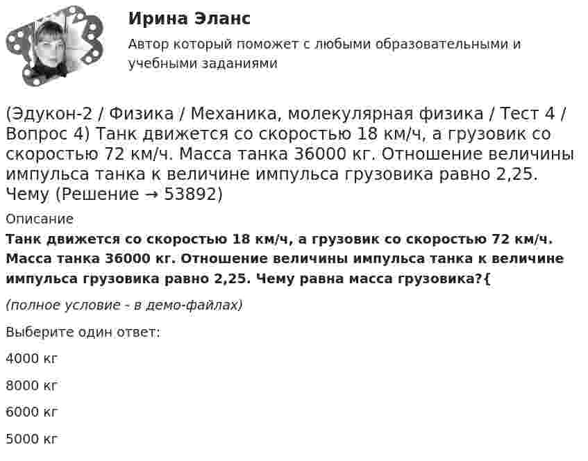     
            Описание
            Танк движется со скоростью 18 км/ч, а грузовик со скоростью 72 км/ч. Масса танка 36000 кг. Отношение величины импульса танка к величине импульса грузовика равно 2,25. Чему равна масса грузовика?{(полное условие - в демо-файлах)Выберите один ответ:4000 кг 8000 кг 6000 кг5000 кг  
            
            
            (Эдукон-2 / Физика / Механика, молекулярная физика / Тест 4 / Вопрос 3) Самосвал массой m при движении на пути к карьеру имеет кинетическую энергию 2,5·105 Дж. Какова его кинетическая энергия после загрузки, если он двигался с прежней скоростью, а(Эдукон-2 / Физика / Механика, молекулярная физика / Тест 4 / Вопрос 4) Танк движется со скоростью 18 км/ч, а грузовик со скоростью 72 км/ч. Масса танка 36000 кг. Отношение величины импульса танка к величине импульса грузовика равно 2,25. Чему(Эдукон-2 / Физика / Механика, молекулярная физика / Тест 4 / Вопрос 5) Ящик тянут по земле за веревку по горизонтальной окружности длиной 40 м с постоянной по модулю скоростью. Модуль силы трения, действующей на ящик со стороны земли равен 80 H.(Эдукон-2 / Физика / Механика, молекулярная физика / Тест 5 / Вопрос 1) Какое давление р создает компрессор в краскопульте, если струя жидкой краски вылетает из него со скоростью v = 25 м/с? Плотность краски 0,8·103 кг/м3.(Эдукон-2 / Физика / Механика, молекулярная физика / Тест 5 / Вопрос 2) На трубопроводе имеется переход с диаметра 50 мм на диаметр 100 мм (диаметры внутренние). По трубопроводу движется вода, имеющая температуру 20ºС. Её скорость в узком сечении(Эдукон-2 / Физика / Механика, молекулярная физика / Тест 5 / Вопрос 3) По трубопроводу диаметром 250 мм перекачивается вода с расходом 150 м3/час. Определить скорость воды в трубе и режим её движения.(Эдукон-2 / Физика / Механика, молекулярная физика / Тест 6 / Вопрос 1) Вычислить количества вещества в 64 г кислорода O2(Эдукон-2 / Физика / Механика, молекулярная физика / Тест 2 / Вопрос 8) Снаряд, летящий со скоростью 1000 м/с, пробивает стенку блиндажа за 0,001 с и после этого его скорость оказывается 200 м/с. Считая движение снаряда в толще стенки(Эдукон-2 / Физика / Механика, молекулярная физика / Тест 2 / Вопрос 9) Угловая скорость вращения тела при частоте 5 Гц равна(Эдукон-2 / Физика / Механика, молекулярная физика / Тест 3 / Вопрос 1) Вес тела 50 Н, чему равна масса тела?(Эдукон-2 / Физика / Механика, молекулярная физика / Тест 3 / Вопрос 2) Две силы 3 H и 4 H приложены к одной точке тела, угол между векторами сил равен 90°. Чему равен модуль равнодействующей сил?(Эдукон-2 / Физика / Механика, молекулярная физика / Тест 3 / Вопрос 3) На сколько растянется пружина жесткостью 200 Н/м под действием силы 20 Н?(Эдукон-2 / Физика / Механика, молекулярная физика / Тест 3 / Вопрос 4) Под дей­стви­ем одной силы F1 тело дви­жет­ся с уско­ре­ни­ем 4 м/с2. Под дей­стви­ем другой силы F2, на­прав­лен­ной противоположно силе F1, уско­ре­ние тела равно 3 м/с2.(Эдукон-2 / Физика / Механика, молекулярная физика / Тест 4 / Вопрос 1) Два тела движутся с одинаковой скоростью. Кинетическая энергия первого тела в 4 раза меньше кинетической энергии второго тела. Определите отношение m1/m2 масс тел.