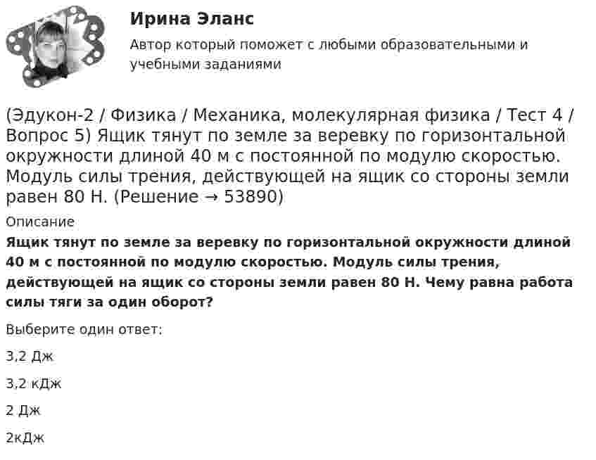      
            Описание
            Ящик тянут по земле за веревку по горизонтальной окружности длиной 40 м с постоянной по модулю скоростью. Модуль силы трения, действующей на ящик со стороны земли равен 80 H. Чему равна работа силы тяги за один оборот?Выберите один ответ:3,2 Дж 3,2 кДж 2 Дж 2кДж   
            
            
            (Эдукон-2 / Физика / Механика, молекулярная физика / Тест 4 / Вопрос 4) Танк движется со скоростью 18 км/ч, а грузовик со скоростью 72 км/ч. Масса танка 36000 кг. Отношение величины импульса танка к величине импульса грузовика равно 2,25. Чему(Эдукон-2 / Физика / Механика, молекулярная физика / Тест 4 / Вопрос 5) Ящик тянут по земле за веревку по горизонтальной окружности длиной 40 м с постоянной по модулю скоростью. Модуль силы трения, действующей на ящик со стороны земли равен 80 H.(Эдукон-2 / Физика / Механика, молекулярная физика / Тест 5 / Вопрос 1) Какое давление р создает компрессор в краскопульте, если струя жидкой краски вылетает из него со скоростью v = 25 м/с? Плотность краски 0,8·103 кг/м3.(Эдукон-2 / Физика / Механика, молекулярная физика / Тест 5 / Вопрос 2) На трубопроводе имеется переход с диаметра 50 мм на диаметр 100 мм (диаметры внутренние). По трубопроводу движется вода, имеющая температуру 20ºС. Её скорость в узком сечении(Эдукон-2 / Физика / Механика, молекулярная физика / Тест 5 / Вопрос 3) По трубопроводу диаметром 250 мм перекачивается вода с расходом 150 м3/час. Определить скорость воды в трубе и режим её движения.(Эдукон-2 / Физика / Механика, молекулярная физика / Тест 6 / Вопрос 1) Вычислить количества вещества в 64 г кислорода O2(Эдукон-2 / Физика / Механика, молекулярная физика / Тест 6 / Вопрос 2) Вычислить массы метана CH4 взятых в количестве ν =2 моль(Эдукон-2 / Физика / Механика, молекулярная физика / Тест 2 / Вопрос 9) Угловая скорость вращения тела при частоте 5 Гц равна(Эдукон-2 / Физика / Механика, молекулярная физика / Тест 3 / Вопрос 1) Вес тела 50 Н, чему равна масса тела?(Эдукон-2 / Физика / Механика, молекулярная физика / Тест 3 / Вопрос 2) Две силы 3 H и 4 H приложены к одной точке тела, угол между векторами сил равен 90°. Чему равен модуль равнодействующей сил?(Эдукон-2 / Физика / Механика, молекулярная физика / Тест 3 / Вопрос 3) На сколько растянется пружина жесткостью 200 Н/м под действием силы 20 Н?(Эдукон-2 / Физика / Механика, молекулярная физика / Тест 3 / Вопрос 4) Под дей­стви­ем одной силы F1 тело дви­жет­ся с уско­ре­ни­ем 4 м/с2. Под дей­стви­ем другой силы F2, на­прав­лен­ной противоположно силе F1, уско­ре­ние тела равно 3 м/с2.(Эдукон-2 / Физика / Механика, молекулярная физика / Тест 4 / Вопрос 1) Два тела движутся с одинаковой скоростью. Кинетическая энергия первого тела в 4 раза меньше кинетической энергии второго тела. Определите отношение m1/m2 масс тел.(Эдукон-2 / Физика / Механика, молекулярная физика / Тест 4 / Вопрос 2) Камень массой 1 кг брошен вертикально вверх с начальной скоростью 4 м/с. На сколько увеличится потенциальная энергия камня от начала движения к тому времени, когда скорость