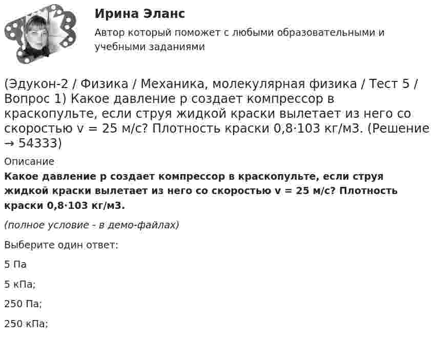     
            Описание
            Какое давление р создает компрессор в краскопульте, если струя жидкой краски вылетает из него со скоростью v = 25 м/с? Плотность краски 0,8·103 кг/м3.(полное условие - в демо-файлах)Выберите один ответ:5 Па5 кПа;250 Па;250 кПа;  
            
            
            (Эдукон-2 / Физика / Механика, молекулярная физика / Тест 4 / Вопрос 5) Ящик тянут по земле за веревку по горизонтальной окружности длиной 40 м с постоянной по модулю скоростью. Модуль силы трения, действующей на ящик со стороны земли равен 80 H.(Эдукон-2 / Физика / Механика, молекулярная физика / Тест 5 / Вопрос 1) Какое давление р создает компрессор в краскопульте, если струя жидкой краски вылетает из него со скоростью v = 25 м/с? Плотность краски 0,8·103 кг/м3.(Эдукон-2 / Физика / Механика, молекулярная физика / Тест 5 / Вопрос 2) На трубопроводе имеется переход с диаметра 50 мм на диаметр 100 мм (диаметры внутренние). По трубопроводу движется вода, имеющая температуру 20ºС. Её скорость в узком сечении(Эдукон-2 / Физика / Механика, молекулярная физика / Тест 5 / Вопрос 3) По трубопроводу диаметром 250 мм перекачивается вода с расходом 150 м3/час. Определить скорость воды в трубе и режим её движения.(Эдукон-2 / Физика / Механика, молекулярная физика / Тест 6 / Вопрос 1) Вычислить количества вещества в 64 г кислорода O2(Эдукон-2 / Физика / Механика, молекулярная физика / Тест 6 / Вопрос 2) Вычислить массы метана CH4 взятых в количестве ν =2 моль(Эдукон-2 / Физика / Механика, молекулярная физика / Тест 6 / Вопрос 3) В нерабочем состоянии при температуре 7 °С давление газа в колбе газополной электрической лампы накаливания равно 80 кПа. Найти температуру газа в горящей лампе, если давление(Эдукон-2 / Физика / Механика, молекулярная физика / Тест 3 / Вопрос 1) Вес тела 50 Н, чему равна масса тела?(Эдукон-2 / Физика / Механика, молекулярная физика / Тест 3 / Вопрос 2) Две силы 3 H и 4 H приложены к одной точке тела, угол между векторами сил равен 90°. Чему равен модуль равнодействующей сил?(Эдукон-2 / Физика / Механика, молекулярная физика / Тест 3 / Вопрос 3) На сколько растянется пружина жесткостью 200 Н/м под действием силы 20 Н?(Эдукон-2 / Физика / Механика, молекулярная физика / Тест 3 / Вопрос 4) Под дей­стви­ем одной силы F1 тело дви­жет­ся с уско­ре­ни­ем 4 м/с2. Под дей­стви­ем другой силы F2, на­прав­лен­ной противоположно силе F1, уско­ре­ние тела равно 3 м/с2.(Эдукон-2 / Физика / Механика, молекулярная физика / Тест 4 / Вопрос 1) Два тела движутся с одинаковой скоростью. Кинетическая энергия первого тела в 4 раза меньше кинетической энергии второго тела. Определите отношение m1/m2 масс тел.(Эдукон-2 / Физика / Механика, молекулярная физика / Тест 4 / Вопрос 2) Камень массой 1 кг брошен вертикально вверх с начальной скоростью 4 м/с. На сколько увеличится потенциальная энергия камня от начала движения к тому времени, когда скорость(Эдукон-2 / Физика / Механика, молекулярная физика / Тест 4 / Вопрос 3) Самосвал массой m при движении на пути к карьеру имеет кинетическую энергию 2,5·105 Дж. Какова его кинетическая энергия после загрузки, если он двигался с прежней скоростью, а