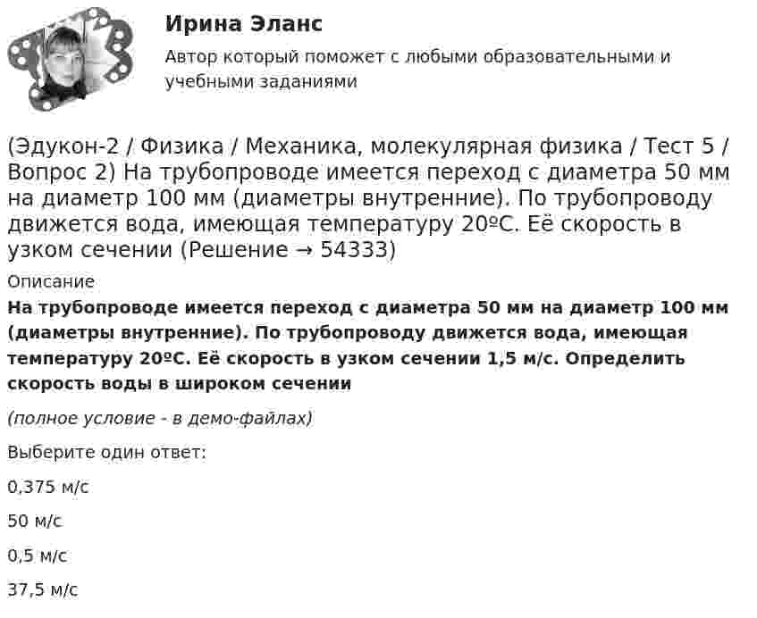     
            Описание
            На трубопроводе имеется переход с диаметра 50 мм на диаметр 100 мм (диаметры внутренние). По трубопроводу движется вода, имеющая температуру 20ºС. Её скорость в узком сечении 1,5 м/с. Определить скорость воды в широком сечении(полное условие - в демо-файлах)Выберите один ответ:0,375 м/с 50 м/с 0,5 м/с 37,5 м/с   
            
            
            (Эдукон-2 / Физика / Механика, молекулярная физика / Тест 5 / Вопрос 1) Какое давление р создает компрессор в краскопульте, если струя жидкой краски вылетает из него со скоростью v = 25 м/с? Плотность краски 0,8·103 кг/м3.(Эдукон-2 / Физика / Механика, молекулярная физика / Тест 5 / Вопрос 2) На трубопроводе имеется переход с диаметра 50 мм на диаметр 100 мм (диаметры внутренние). По трубопроводу движется вода, имеющая температуру 20ºС. Её скорость в узком сечении(Эдукон-2 / Физика / Механика, молекулярная физика / Тест 5 / Вопрос 3) По трубопроводу диаметром 250 мм перекачивается вода с расходом 150 м3/час. Определить скорость воды в трубе и режим её движения.(Эдукон-2 / Физика / Механика, молекулярная физика / Тест 6 / Вопрос 1) Вычислить количества вещества в 64 г кислорода O2(Эдукон-2 / Физика / Механика, молекулярная физика / Тест 6 / Вопрос 2) Вычислить массы метана CH4 взятых в количестве ν =2 моль(Эдукон-2 / Физика / Механика, молекулярная физика / Тест 6 / Вопрос 3) В нерабочем состоянии при температуре 7 °С давление газа в колбе газополной электрической лампы накаливания равно 80 кПа. Найти температуру газа в горящей лампе, если давление(Эдукон-2 / Физика / Механика, молекулярная физика / Тест 6 / Вопрос 4) Какова концентрация молекул кислорода (молярная масса 32 г/моль), если средняя квадратичная скорость их движения при давлении 0,2 МПа равна  300 м/с.(Эдукон-2 / Физика / Механика, молекулярная физика / Тест 3 / Вопрос 2) Две силы 3 H и 4 H приложены к одной точке тела, угол между векторами сил равен 90°. Чему равен модуль равнодействующей сил?(Эдукон-2 / Физика / Механика, молекулярная физика / Тест 3 / Вопрос 3) На сколько растянется пружина жесткостью 200 Н/м под действием силы 20 Н?(Эдукон-2 / Физика / Механика, молекулярная физика / Тест 3 / Вопрос 4) Под дей­стви­ем одной силы F1 тело дви­жет­ся с уско­ре­ни­ем 4 м/с2. Под дей­стви­ем другой силы F2, на­прав­лен­ной противоположно силе F1, уско­ре­ние тела равно 3 м/с2.(Эдукон-2 / Физика / Механика, молекулярная физика / Тест 4 / Вопрос 1) Два тела движутся с одинаковой скоростью. Кинетическая энергия первого тела в 4 раза меньше кинетической энергии второго тела. Определите отношение m1/m2 масс тел.(Эдукон-2 / Физика / Механика, молекулярная физика / Тест 4 / Вопрос 2) Камень массой 1 кг брошен вертикально вверх с начальной скоростью 4 м/с. На сколько увеличится потенциальная энергия камня от начала движения к тому времени, когда скорость(Эдукон-2 / Физика / Механика, молекулярная физика / Тест 4 / Вопрос 3) Самосвал массой m при движении на пути к карьеру имеет кинетическую энергию 2,5·105 Дж. Какова его кинетическая энергия после загрузки, если он двигался с прежней скоростью, а(Эдукон-2 / Физика / Механика, молекулярная физика / Тест 4 / Вопрос 4) Танк движется со скоростью 18 км/ч, а грузовик со скоростью 72 км/ч. Масса танка 36000 кг. Отношение величины импульса танка к величине импульса грузовика равно 2,25. Чему