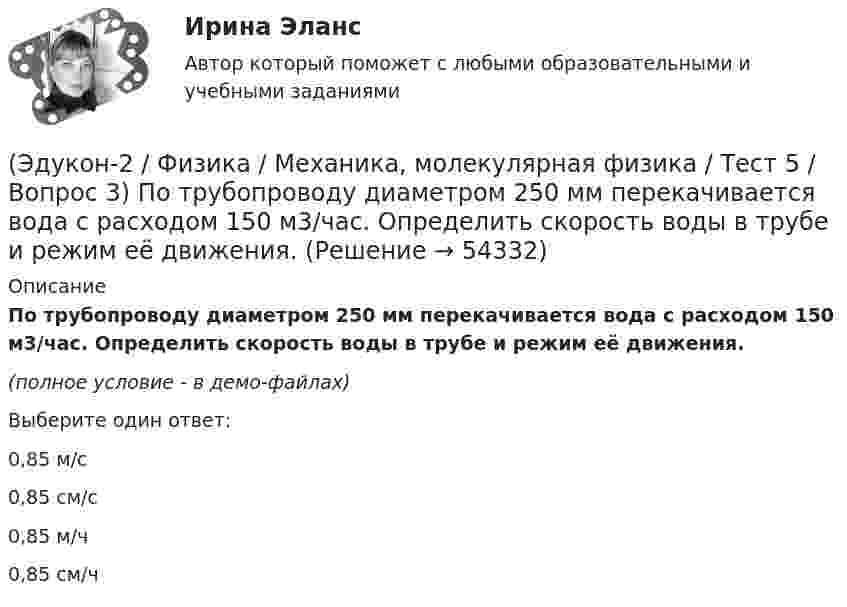     
            Описание
            По трубопроводу диаметром 250 мм перекачивается вода с расходом 150 м3/час. Определить скорость воды в трубе и режим её движения.(полное условие - в демо-файлах)Выберите один ответ:0,85 м/с 0,85 см/с 0,85 м/ч 0,85 см/ч   
            
            
            (Эдукон-2 / Физика / Механика, молекулярная физика / Тест 5 / Вопрос 2) На трубопроводе имеется переход с диаметра 50 мм на диаметр 100 мм (диаметры внутренние). По трубопроводу движется вода, имеющая температуру 20ºС. Её скорость в узком сечении(Эдукон-2 / Физика / Механика, молекулярная физика / Тест 5 / Вопрос 3) По трубопроводу диаметром 250 мм перекачивается вода с расходом 150 м3/час. Определить скорость воды в трубе и режим её движения.(Эдукон-2 / Физика / Механика, молекулярная физика / Тест 6 / Вопрос 1) Вычислить количества вещества в 64 г кислорода O2(Эдукон-2 / Физика / Механика, молекулярная физика / Тест 6 / Вопрос 2) Вычислить массы метана CH4 взятых в количестве ν =2 моль(Эдукон-2 / Физика / Механика, молекулярная физика / Тест 6 / Вопрос 3) В нерабочем состоянии при температуре 7 °С давление газа в колбе газополной электрической лампы накаливания равно 80 кПа. Найти температуру газа в горящей лампе, если давление(Эдукон-2 / Физика / Механика, молекулярная физика / Тест 6 / Вопрос 4) Какова концентрация молекул кислорода (молярная масса 32 г/моль), если средняя квадратичная скорость их движения при давлении 0,2 МПа равна  300 м/с.(Эдукон-2 / Физика / Механика, молекулярная физика / Тест 6 / Вопрос 5) Идеальный газ получил количество теплоты 100 Дж и при этом внутренняя энергия газа уменьшилась на 100 Дж. Какова работа, совершенная внешними силами над газом?(Эдукон-2 / Физика / Механика, молекулярная физика / Тест 3 / Вопрос 3) На сколько растянется пружина жесткостью 200 Н/м под действием силы 20 Н?(Эдукон-2 / Физика / Механика, молекулярная физика / Тест 3 / Вопрос 4) Под дей­стви­ем одной силы F1 тело дви­жет­ся с уско­ре­ни­ем 4 м/с2. Под дей­стви­ем другой силы F2, на­прав­лен­ной противоположно силе F1, уско­ре­ние тела равно 3 м/с2.(Эдукон-2 / Физика / Механика, молекулярная физика / Тест 4 / Вопрос 1) Два тела движутся с одинаковой скоростью. Кинетическая энергия первого тела в 4 раза меньше кинетической энергии второго тела. Определите отношение m1/m2 масс тел.(Эдукон-2 / Физика / Механика, молекулярная физика / Тест 4 / Вопрос 2) Камень массой 1 кг брошен вертикально вверх с начальной скоростью 4 м/с. На сколько увеличится потенциальная энергия камня от начала движения к тому времени, когда скорость(Эдукон-2 / Физика / Механика, молекулярная физика / Тест 4 / Вопрос 3) Самосвал массой m при движении на пути к карьеру имеет кинетическую энергию 2,5·105 Дж. Какова его кинетическая энергия после загрузки, если он двигался с прежней скоростью, а(Эдукон-2 / Физика / Механика, молекулярная физика / Тест 4 / Вопрос 4) Танк движется со скоростью 18 км/ч, а грузовик со скоростью 72 км/ч. Масса танка 36000 кг. Отношение величины импульса танка к величине импульса грузовика равно 2,25. Чему(Эдукон-2 / Физика / Механика, молекулярная физика / Тест 4 / Вопрос 5) Ящик тянут по земле за веревку по горизонтальной окружности длиной 40 м с постоянной по модулю скоростью. Модуль силы трения, действующей на ящик со стороны земли равен 80 H.