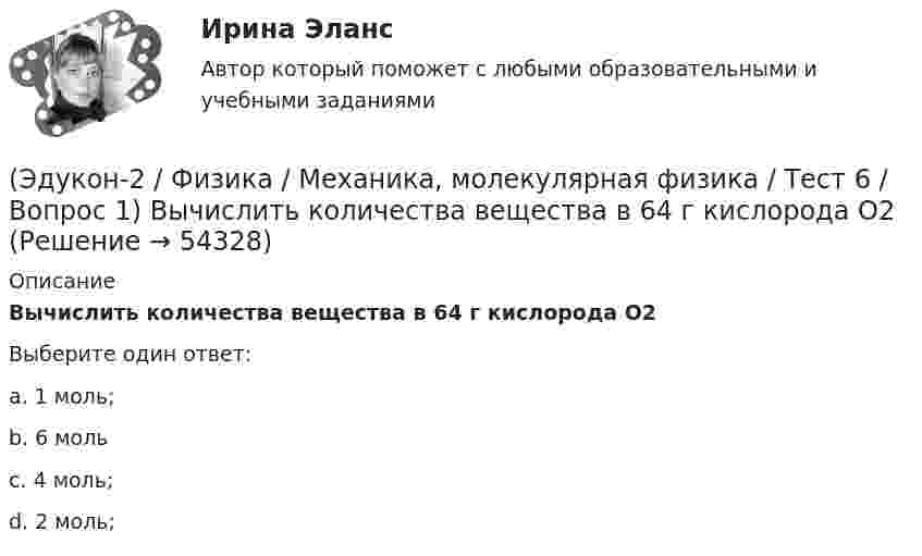      
            Описание
            Вычислить количества вещества в 64 г кислорода O2Выберите один ответ:a. 1 моль;b. 6 мольc. 4 моль;d. 2 моль;  
            
            
            (Эдукон-2 / Физика / Механика, молекулярная физика / Тест 5 / Вопрос 3) По трубопроводу диаметром 250 мм перекачивается вода с расходом 150 м3/час. Определить скорость воды в трубе и режим её движения.(Эдукон-2 / Физика / Механика, молекулярная физика / Тест 6 / Вопрос 1) Вычислить количества вещества в 64 г кислорода O2(Эдукон-2 / Физика / Механика, молекулярная физика / Тест 6 / Вопрос 2) Вычислить массы метана CH4 взятых в количестве ν =2 моль(Эдукон-2 / Физика / Механика, молекулярная физика / Тест 6 / Вопрос 3) В нерабочем состоянии при температуре 7 °С давление газа в колбе газополной электрической лампы накаливания равно 80 кПа. Найти температуру газа в горящей лампе, если давление(Эдукон-2 / Физика / Механика, молекулярная физика / Тест 6 / Вопрос 4) Какова концентрация молекул кислорода (молярная масса 32 г/моль), если средняя квадратичная скорость их движения при давлении 0,2 МПа равна  300 м/с.(Эдукон-2 / Физика / Механика, молекулярная физика / Тест 6 / Вопрос 5) Идеальный газ получил количество теплоты 100 Дж и при этом внутренняя энергия газа уменьшилась на 100 Дж. Какова работа, совершенная внешними силами над газом?(Эдукон-2 / Физика / Механика, молекулярная физика / Тест 7 / Вопрос 1) Аэростат объёмом V=500 м3 наполнен гелием под давлением р=105 Па. В результате солнечного нагрева температура газа в аэростате поднялась от t1=0 °С до t2=25 °С. На сколько (Эдукон-2 / Физика / Механика, молекулярная физика / Тест 3 / Вопрос 4) Под дей­стви­ем одной силы F1 тело дви­жет­ся с уско­ре­ни­ем 4 м/с2. Под дей­стви­ем другой силы F2, на­прав­лен­ной противоположно силе F1, уско­ре­ние тела равно 3 м/с2.(Эдукон-2 / Физика / Механика, молекулярная физика / Тест 4 / Вопрос 1) Два тела движутся с одинаковой скоростью. Кинетическая энергия первого тела в 4 раза меньше кинетической энергии второго тела. Определите отношение m1/m2 масс тел.(Эдукон-2 / Физика / Механика, молекулярная физика / Тест 4 / Вопрос 2) Камень массой 1 кг брошен вертикально вверх с начальной скоростью 4 м/с. На сколько увеличится потенциальная энергия камня от начала движения к тому времени, когда скорость(Эдукон-2 / Физика / Механика, молекулярная физика / Тест 4 / Вопрос 3) Самосвал массой m при движении на пути к карьеру имеет кинетическую энергию 2,5·105 Дж. Какова его кинетическая энергия после загрузки, если он двигался с прежней скоростью, а(Эдукон-2 / Физика / Механика, молекулярная физика / Тест 4 / Вопрос 4) Танк движется со скоростью 18 км/ч, а грузовик со скоростью 72 км/ч. Масса танка 36000 кг. Отношение величины импульса танка к величине импульса грузовика равно 2,25. Чему(Эдукон-2 / Физика / Механика, молекулярная физика / Тест 4 / Вопрос 5) Ящик тянут по земле за веревку по горизонтальной окружности длиной 40 м с постоянной по модулю скоростью. Модуль силы трения, действующей на ящик со стороны земли равен 80 H.(Эдукон-2 / Физика / Механика, молекулярная физика / Тест 5 / Вопрос 1) Какое давление р создает компрессор в краскопульте, если струя жидкой краски вылетает из него со скоростью v = 25 м/с? Плотность краски 0,8·103 кг/м3.
