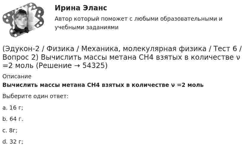      
            Описание
            Вычислить массы метана CH4 взятых в количестве ν =2 мольВыберите один ответ:a. 16 г;b. 64 г.c. 8г;d. 32 г;  
            
            
            (Эдукон-2 / Физика / Механика, молекулярная физика / Тест 6 / Вопрос 1) Вычислить количества вещества в 64 г кислорода O2(Эдукон-2 / Физика / Механика, молекулярная физика / Тест 6 / Вопрос 2) Вычислить массы метана CH4 взятых в количестве ν =2 моль(Эдукон-2 / Физика / Механика, молекулярная физика / Тест 6 / Вопрос 3) В нерабочем состоянии при температуре 7 °С давление газа в колбе газополной электрической лампы накаливания равно 80 кПа. Найти температуру газа в горящей лампе, если давление(Эдукон-2 / Физика / Механика, молекулярная физика / Тест 6 / Вопрос 4) Какова концентрация молекул кислорода (молярная масса 32 г/моль), если средняя квадратичная скорость их движения при давлении 0,2 МПа равна  300 м/с.(Эдукон-2 / Физика / Механика, молекулярная физика / Тест 6 / Вопрос 5) Идеальный газ получил количество теплоты 100 Дж и при этом внутренняя энергия газа уменьшилась на 100 Дж. Какова работа, совершенная внешними силами над газом?(Эдукон-2 / Физика / Механика, молекулярная физика / Тест 7 / Вопрос 1) Аэростат объёмом V=500 м3 наполнен гелием под давлением р=105 Па. В результате солнечного нагрева температура газа в аэростате поднялась от t1=0 °С до t2=25 °С. На сколько (Эдукон-2 / Физика / Механика, молекулярная физика / Тест 7 / Вопрос 2) Идеальный газ получил количество теплоты 100 Дж и при этом внутренняя энергия газа уменьшилась на 100 Дж. Какова работа, совершенная внешними силами над газом?(Эдукон-2 / Физика / Механика, молекулярная физика / Тест 4 / Вопрос 1) Два тела движутся с одинаковой скоростью. Кинетическая энергия первого тела в 4 раза меньше кинетической энергии второго тела. Определите отношение m1/m2 масс тел.(Эдукон-2 / Физика / Механика, молекулярная физика / Тест 4 / Вопрос 2) Камень массой 1 кг брошен вертикально вверх с начальной скоростью 4 м/с. На сколько увеличится потенциальная энергия камня от начала движения к тому времени, когда скорость(Эдукон-2 / Физика / Механика, молекулярная физика / Тест 4 / Вопрос 3) Самосвал массой m при движении на пути к карьеру имеет кинетическую энергию 2,5·105 Дж. Какова его кинетическая энергия после загрузки, если он двигался с прежней скоростью, а(Эдукон-2 / Физика / Механика, молекулярная физика / Тест 4 / Вопрос 4) Танк движется со скоростью 18 км/ч, а грузовик со скоростью 72 км/ч. Масса танка 36000 кг. Отношение величины импульса танка к величине импульса грузовика равно 2,25. Чему(Эдукон-2 / Физика / Механика, молекулярная физика / Тест 4 / Вопрос 5) Ящик тянут по земле за веревку по горизонтальной окружности длиной 40 м с постоянной по модулю скоростью. Модуль силы трения, действующей на ящик со стороны земли равен 80 H.(Эдукон-2 / Физика / Механика, молекулярная физика / Тест 5 / Вопрос 1) Какое давление р создает компрессор в краскопульте, если струя жидкой краски вылетает из него со скоростью v = 25 м/с? Плотность краски 0,8·103 кг/м3.(Эдукон-2 / Физика / Механика, молекулярная физика / Тест 5 / Вопрос 2) На трубопроводе имеется переход с диаметра 50 мм на диаметр 100 мм (диаметры внутренние). По трубопроводу движется вода, имеющая температуру 20ºС. Её скорость в узком сечении