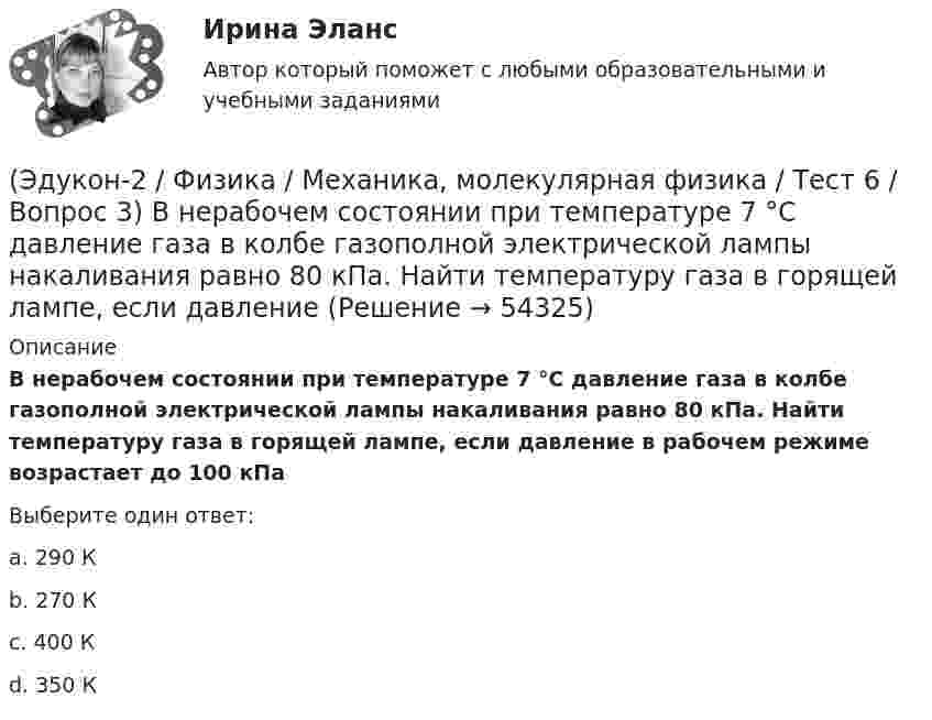      
            Описание
            В нерабочем состоянии при температуре 7 °С давление газа в колбе газополной электрической лампы накаливания равно 80 кПа. Найти температуру газа в горящей лампе, если давление в рабочем режиме возрастает до 100 кПаВыберите один ответ:a. 290 Кb. 270 Кc. 400 Кd. 350 К  
            
            
            (Эдукон-2 / Физика / Механика, молекулярная физика / Тест 6 / Вопрос 2) Вычислить массы метана CH4 взятых в количестве ν =2 моль(Эдукон-2 / Физика / Механика, молекулярная физика / Тест 6 / Вопрос 3) В нерабочем состоянии при температуре 7 °С давление газа в колбе газополной электрической лампы накаливания равно 80 кПа. Найти температуру газа в горящей лампе, если давление(Эдукон-2 / Физика / Механика, молекулярная физика / Тест 6 / Вопрос 4) Какова концентрация молекул кислорода (молярная масса 32 г/моль), если средняя квадратичная скорость их движения при давлении 0,2 МПа равна  300 м/с.(Эдукон-2 / Физика / Механика, молекулярная физика / Тест 6 / Вопрос 5) Идеальный газ получил количество теплоты 100 Дж и при этом внутренняя энергия газа уменьшилась на 100 Дж. Какова работа, совершенная внешними силами над газом?(Эдукон-2 / Физика / Механика, молекулярная физика / Тест 7 / Вопрос 1) Аэростат объёмом V=500 м3 наполнен гелием под давлением р=105 Па. В результате солнечного нагрева температура газа в аэростате поднялась от t1=0 °С до t2=25 °С. На сколько (Эдукон-2 / Физика / Механика, молекулярная физика / Тест 7 / Вопрос 2) Идеальный газ получил количество теплоты 100 Дж и при этом внутренняя энергия газа уменьшилась на 100 Дж. Какова работа, совершенная внешними силами над газом?(Эдукон-2 / Физика / Механика, молекулярная физика / Тест 7 / Вопрос 3) При изохорном нагревании на 50 K идеальный газ получил 2 кДж теплоты. Какую работу совершил идеальный газ?(Эдукон-2 / Физика / Механика, молекулярная физика / Тест 4 / Вопрос 2) Камень массой 1 кг брошен вертикально вверх с начальной скоростью 4 м/с. На сколько увеличится потенциальная энергия камня от начала движения к тому времени, когда скорость(Эдукон-2 / Физика / Механика, молекулярная физика / Тест 4 / Вопрос 3) Самосвал массой m при движении на пути к карьеру имеет кинетическую энергию 2,5·105 Дж. Какова его кинетическая энергия после загрузки, если он двигался с прежней скоростью, а(Эдукон-2 / Физика / Механика, молекулярная физика / Тест 4 / Вопрос 4) Танк движется со скоростью 18 км/ч, а грузовик со скоростью 72 км/ч. Масса танка 36000 кг. Отношение величины импульса танка к величине импульса грузовика равно 2,25. Чему(Эдукон-2 / Физика / Механика, молекулярная физика / Тест 4 / Вопрос 5) Ящик тянут по земле за веревку по горизонтальной окружности длиной 40 м с постоянной по модулю скоростью. Модуль силы трения, действующей на ящик со стороны земли равен 80 H.(Эдукон-2 / Физика / Механика, молекулярная физика / Тест 5 / Вопрос 1) Какое давление р создает компрессор в краскопульте, если струя жидкой краски вылетает из него со скоростью v = 25 м/с? Плотность краски 0,8·103 кг/м3.(Эдукон-2 / Физика / Механика, молекулярная физика / Тест 5 / Вопрос 2) На трубопроводе имеется переход с диаметра 50 мм на диаметр 100 мм (диаметры внутренние). По трубопроводу движется вода, имеющая температуру 20ºС. Её скорость в узком сечении(Эдукон-2 / Физика / Механика, молекулярная физика / Тест 5 / Вопрос 3) По трубопроводу диаметром 250 мм перекачивается вода с расходом 150 м3/час. Определить скорость воды в трубе и режим её движения.