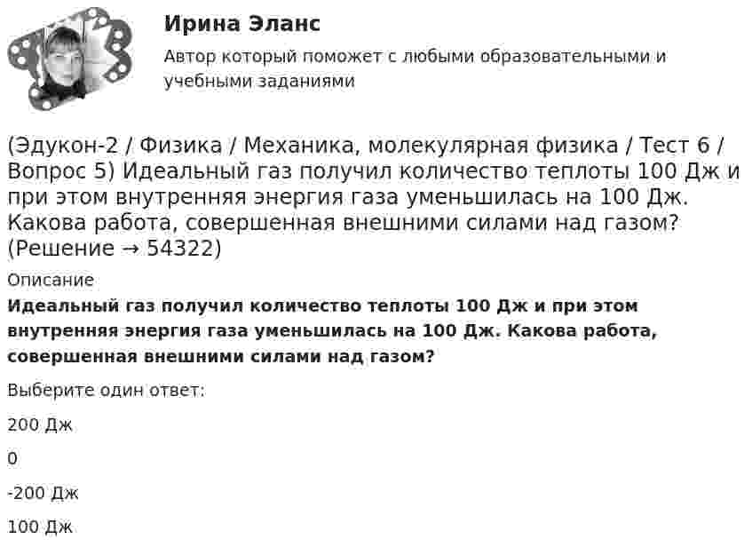      
            Описание
            Идеальный газ получил количество теплоты 100 Дж и при этом внутренняя энергия газа уменьшилась на 100 Дж. Какова работа, совершенная внешними силами над газом?Выберите один ответ:200 Дж0-200 Дж100 Дж  
            
            
            (Эдукон-2 / Физика / Механика, молекулярная физика / Тест 6 / Вопрос 4) Какова концентрация молекул кислорода (молярная масса 32 г/моль), если средняя квадратичная скорость их движения при давлении 0,2 МПа равна  300 м/с.(Эдукон-2 / Физика / Механика, молекулярная физика / Тест 6 / Вопрос 5) Идеальный газ получил количество теплоты 100 Дж и при этом внутренняя энергия газа уменьшилась на 100 Дж. Какова работа, совершенная внешними силами над газом?(Эдукон-2 / Физика / Механика, молекулярная физика / Тест 7 / Вопрос 1) Аэростат объёмом V=500 м3 наполнен гелием под давлением р=105 Па. В результате солнечного нагрева температура газа в аэростате поднялась от t1=0 °С до t2=25 °С. На сколько (Эдукон-2 / Физика / Механика, молекулярная физика / Тест 7 / Вопрос 2) Идеальный газ получил количество теплоты 100 Дж и при этом внутренняя энергия газа уменьшилась на 100 Дж. Какова работа, совершенная внешними силами над газом?(Эдукон-2 / Физика / Механика, молекулярная физика / Тест 7 / Вопрос 3) При изохорном нагревании на 50 K идеальный газ получил 2 кДж теплоты. Какую работу совершил идеальный газ?(Эдукон-2 / Физика / Механика, молекулярная физика / Тест 8 / Вопрос 1) Найти коэффициент внутреннего трения азота при нормальных условиях, если его коэффициент диффузии равен 0,142 см2/с(Эдукон-2 / Физика / Механика, молекулярная физика / Тест 8 / Вопрос 2) Внутреннее трение в идеальном газе уменьшается при ...(Эдукон-2 / Физика / Механика, молекулярная физика / Тест 4 / Вопрос 4) Танк движется со скоростью 18 км/ч, а грузовик со скоростью 72 км/ч. Масса танка 36000 кг. Отношение величины импульса танка к величине импульса грузовика равно 2,25. Чему(Эдукон-2 / Физика / Механика, молекулярная физика / Тест 4 / Вопрос 5) Ящик тянут по земле за веревку по горизонтальной окружности длиной 40 м с постоянной по модулю скоростью. Модуль силы трения, действующей на ящик со стороны земли равен 80 H.(Эдукон-2 / Физика / Механика, молекулярная физика / Тест 5 / Вопрос 1) Какое давление р создает компрессор в краскопульте, если струя жидкой краски вылетает из него со скоростью v = 25 м/с? Плотность краски 0,8·103 кг/м3.(Эдукон-2 / Физика / Механика, молекулярная физика / Тест 5 / Вопрос 2) На трубопроводе имеется переход с диаметра 50 мм на диаметр 100 мм (диаметры внутренние). По трубопроводу движется вода, имеющая температуру 20ºС. Её скорость в узком сечении(Эдукон-2 / Физика / Механика, молекулярная физика / Тест 5 / Вопрос 3) По трубопроводу диаметром 250 мм перекачивается вода с расходом 150 м3/час. Определить скорость воды в трубе и режим её движения.(Эдукон-2 / Физика / Механика, молекулярная физика / Тест 6 / Вопрос 1) Вычислить количества вещества в 64 г кислорода O2(Эдукон-2 / Физика / Механика, молекулярная физика / Тест 6 / Вопрос 2) Вычислить массы метана CH4 взятых в количестве ν =2 моль