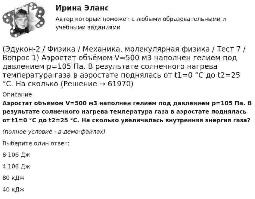     
            Описание
            Аэростат объёмом V=500 м3 наполнен гелием под давлением р=105 Па. В результате солнечного нагрева температура газа в аэростате поднялась от t1=0 °С до t2=25 °С. На сколько увеличилась внутренняя энергия газа?(полное условие - в демо-файлах)Выберите один ответ:8·106 Дж4·106 Дж80 кДж40 кДж   
            
            
            (Эдукон-2 / Физика / Механика, молекулярная физика / Тест 6 / Вопрос 5) Идеальный газ получил количество теплоты 100 Дж и при этом внутренняя энергия газа уменьшилась на 100 Дж. Какова работа, совершенная внешними силами над газом?(Эдукон-2 / Физика / Механика, молекулярная физика / Тест 7 / Вопрос 1) Аэростат объёмом V=500 м3 наполнен гелием под давлением р=105 Па. В результате солнечного нагрева температура газа в аэростате поднялась от t1=0 °С до t2=25 °С. На сколько (Эдукон-2 / Физика / Механика, молекулярная физика / Тест 7 / Вопрос 2) Идеальный газ получил количество теплоты 100 Дж и при этом внутренняя энергия газа уменьшилась на 100 Дж. Какова работа, совершенная внешними силами над газом?(Эдукон-2 / Физика / Механика, молекулярная физика / Тест 7 / Вопрос 3) При изохорном нагревании на 50 K идеальный газ получил 2 кДж теплоты. Какую работу совершил идеальный газ?(Эдукон-2 / Физика / Механика, молекулярная физика / Тест 8 / Вопрос 1) Найти коэффициент внутреннего трения азота при нормальных условиях, если его коэффициент диффузии равен 0,142 см2/с(Эдукон-2 / Физика / Механика, молекулярная физика / Тест 8 / Вопрос 2) Внутреннее трение в идеальном газе уменьшается при ...(Эдукон-2 / Физика / Механика, молекулярная физика / Тест 8 / Вопрос 3) В сосуде находится азот массой m=0,25 кг. Определить собственный объем V молекул. (b=3,85·105 м3/моль)(Эдукон-2 / Физика / Механика, молекулярная физика / Тест 4 / Вопрос 5) Ящик тянут по земле за веревку по горизонтальной окружности длиной 40 м с постоянной по модулю скоростью. Модуль силы трения, действующей на ящик со стороны земли равен 80 H.(Эдукон-2 / Физика / Механика, молекулярная физика / Тест 5 / Вопрос 1) Какое давление р создает компрессор в краскопульте, если струя жидкой краски вылетает из него со скоростью v = 25 м/с? Плотность краски 0,8·103 кг/м3.(Эдукон-2 / Физика / Механика, молекулярная физика / Тест 5 / Вопрос 2) На трубопроводе имеется переход с диаметра 50 мм на диаметр 100 мм (диаметры внутренние). По трубопроводу движется вода, имеющая температуру 20ºС. Её скорость в узком сечении(Эдукон-2 / Физика / Механика, молекулярная физика / Тест 5 / Вопрос 3) По трубопроводу диаметром 250 мм перекачивается вода с расходом 150 м3/час. Определить скорость воды в трубе и режим её движения.(Эдукон-2 / Физика / Механика, молекулярная физика / Тест 6 / Вопрос 1) Вычислить количества вещества в 64 г кислорода O2(Эдукон-2 / Физика / Механика, молекулярная физика / Тест 6 / Вопрос 2) Вычислить массы метана CH4 взятых в количестве ν =2 моль(Эдукон-2 / Физика / Механика, молекулярная физика / Тест 6 / Вопрос 3) В нерабочем состоянии при температуре 7 °С давление газа в колбе газополной электрической лампы накаливания равно 80 кПа. Найти температуру газа в горящей лампе, если давление