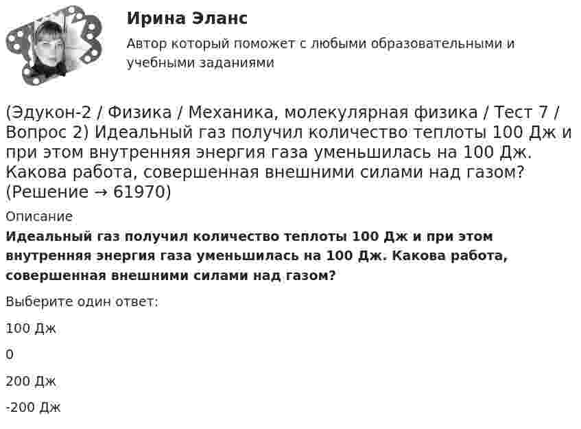      
            Описание
            Идеальный газ получил количество теплоты 100 Дж и при этом внутренняя энергия газа уменьшилась на 100 Дж. Какова работа, совершенная внешними силами над газом?Выберите один ответ:100 Дж0200 Дж-200 Дж   
            
            
            (Эдукон-2 / Физика / Механика, молекулярная физика / Тест 7 / Вопрос 1) Аэростат объёмом V=500 м3 наполнен гелием под давлением р=105 Па. В результате солнечного нагрева температура газа в аэростате поднялась от t1=0 °С до t2=25 °С. На сколько (Эдукон-2 / Физика / Механика, молекулярная физика / Тест 7 / Вопрос 2) Идеальный газ получил количество теплоты 100 Дж и при этом внутренняя энергия газа уменьшилась на 100 Дж. Какова работа, совершенная внешними силами над газом?(Эдукон-2 / Физика / Механика, молекулярная физика / Тест 7 / Вопрос 3) При изохорном нагревании на 50 K идеальный газ получил 2 кДж теплоты. Какую работу совершил идеальный газ?(Эдукон-2 / Физика / Механика, молекулярная физика / Тест 8 / Вопрос 1) Найти коэффициент внутреннего трения азота при нормальных условиях, если его коэффициент диффузии равен 0,142 см2/с(Эдукон-2 / Физика / Механика, молекулярная физика / Тест 8 / Вопрос 2) Внутреннее трение в идеальном газе уменьшается при ...(Эдукон-2 / Физика / Механика, молекулярная физика / Тест 8 / Вопрос 3) В сосуде находится азот массой m=0,25 кг. Определить собственный объем V молекул. (b=3,85·105 м3/моль)(Эдукон-2 / Физика / Механика, молекулярная физика / Тест 8 / Вопрос 4) Какую температуру T имеет масса m=2 г азота, занимающего объем V=820см3 при давлении p=0,2МПа? Газ рассматривать как реальный. (a = 0,136 Па·м6/моль2 b = 3,85 · 10 –5 м3/моль)(Эдукон-2 / Физика / Механика, молекулярная физика / Тест 5 / Вопрос 1) Какое давление р создает компрессор в краскопульте, если струя жидкой краски вылетает из него со скоростью v = 25 м/с? Плотность краски 0,8·103 кг/м3.(Эдукон-2 / Физика / Механика, молекулярная физика / Тест 5 / Вопрос 2) На трубопроводе имеется переход с диаметра 50 мм на диаметр 100 мм (диаметры внутренние). По трубопроводу движется вода, имеющая температуру 20ºС. Её скорость в узком сечении(Эдукон-2 / Физика / Механика, молекулярная физика / Тест 5 / Вопрос 3) По трубопроводу диаметром 250 мм перекачивается вода с расходом 150 м3/час. Определить скорость воды в трубе и режим её движения.(Эдукон-2 / Физика / Механика, молекулярная физика / Тест 6 / Вопрос 1) Вычислить количества вещества в 64 г кислорода O2(Эдукон-2 / Физика / Механика, молекулярная физика / Тест 6 / Вопрос 2) Вычислить массы метана CH4 взятых в количестве ν =2 моль(Эдукон-2 / Физика / Механика, молекулярная физика / Тест 6 / Вопрос 3) В нерабочем состоянии при температуре 7 °С давление газа в колбе газополной электрической лампы накаливания равно 80 кПа. Найти температуру газа в горящей лампе, если давление(Эдукон-2 / Физика / Механика, молекулярная физика / Тест 6 / Вопрос 4) Какова концентрация молекул кислорода (молярная масса 32 г/моль), если средняя квадратичная скорость их движения при давлении 0,2 МПа равна  300 м/с.