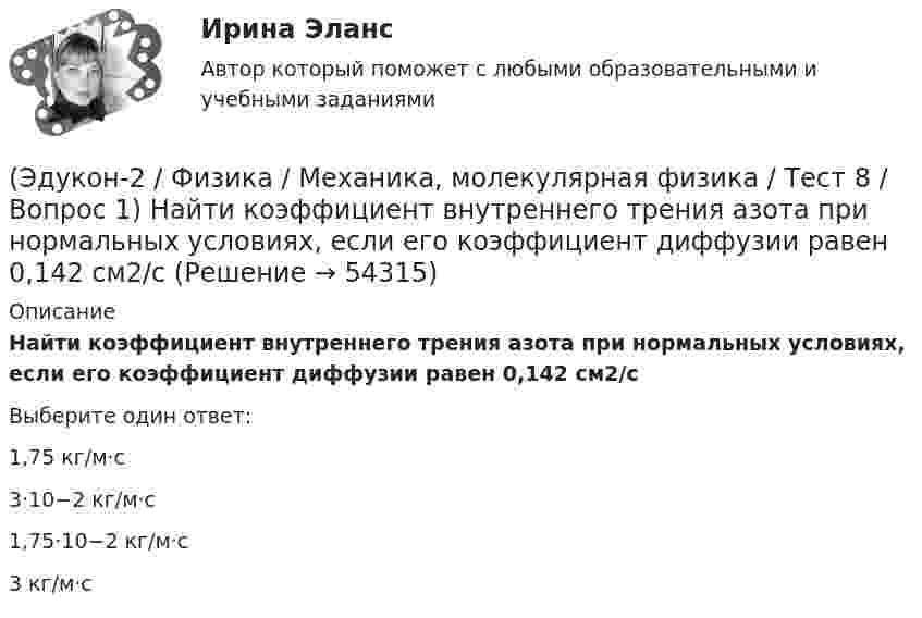     
            Описание
            Найти коэффициент внутреннего трения азота при нормальных условиях, если его коэффициент диффузии равен 0,142 см2/сВыберите один ответ:1,75 кг/м·с 3·10−2 кг/м·с 1,75·10−2 кг/м·с 3 кг/м·с   
            
            
            (Эдукон-2 / Физика / Механика, молекулярная физика / Тест 7 / Вопрос 3) При изохорном нагревании на 50 K идеальный газ получил 2 кДж теплоты. Какую работу совершил идеальный газ?(Эдукон-2 / Физика / Механика, молекулярная физика / Тест 8 / Вопрос 1) Найти коэффициент внутреннего трения азота при нормальных условиях, если его коэффициент диффузии равен 0,142 см2/с(Эдукон-2 / Физика / Механика, молекулярная физика / Тест 8 / Вопрос 2) Внутреннее трение в идеальном газе уменьшается при ...(Эдукон-2 / Физика / Механика, молекулярная физика / Тест 8 / Вопрос 3) В сосуде находится азот массой m=0,25 кг. Определить собственный объем V молекул. (b=3,85·105 м3/моль)(Эдукон-2 / Физика / Механика, молекулярная физика / Тест 8 / Вопрос 4) Какую температуру T имеет масса m=2 г азота, занимающего объем V=820см3 при давлении p=0,2МПа? Газ рассматривать как реальный. (a = 0,136 Па·м6/моль2 b = 3,85 · 10 –5 м3/моль)(Эдукон-2 / Физика / Механика, молекулярная физика / Тест 8 / Вопрос 5) Пары серебра конденсируются при температуре 2466 К Какое количество теплоты выделяется при конденсации 0,5 кг серебра? Удельная теплота парообразования серебра r = 2,34 💯 (Эдукон-2 / Физика / Механика, молекулярная физика) Тест для самопроверки №1 (8 вопросов с правильными ответами)(Эдукон-2 / Физика / Механика, молекулярная физика / Тест 5 / Вопрос 3) По трубопроводу диаметром 250 мм перекачивается вода с расходом 150 м3/час. Определить скорость воды в трубе и режим её движения.(Эдукон-2 / Физика / Механика, молекулярная физика / Тест 6 / Вопрос 1) Вычислить количества вещества в 64 г кислорода O2(Эдукон-2 / Физика / Механика, молекулярная физика / Тест 6 / Вопрос 2) Вычислить массы метана CH4 взятых в количестве ν =2 моль(Эдукон-2 / Физика / Механика, молекулярная физика / Тест 6 / Вопрос 3) В нерабочем состоянии при температуре 7 °С давление газа в колбе газополной электрической лампы накаливания равно 80 кПа. Найти температуру газа в горящей лампе, если давление(Эдукон-2 / Физика / Механика, молекулярная физика / Тест 6 / Вопрос 4) Какова концентрация молекул кислорода (молярная масса 32 г/моль), если средняя квадратичная скорость их движения при давлении 0,2 МПа равна  300 м/с.(Эдукон-2 / Физика / Механика, молекулярная физика / Тест 6 / Вопрос 5) Идеальный газ получил количество теплоты 100 Дж и при этом внутренняя энергия газа уменьшилась на 100 Дж. Какова работа, совершенная внешними силами над газом?(Эдукон-2 / Физика / Механика, молекулярная физика / Тест 7 / Вопрос 1) Аэростат объёмом V=500 м3 наполнен гелием под давлением р=105 Па. В результате солнечного нагрева температура газа в аэростате поднялась от t1=0 °С до t2=25 °С. На сколько 