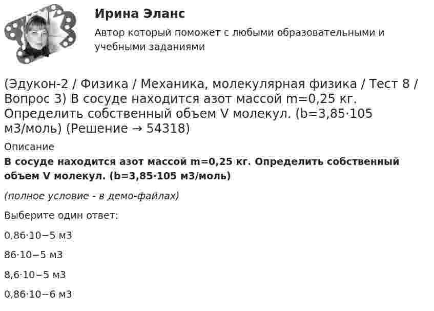     
            Описание
            В сосуде находится азот массой m=0,25 кг. Определить собственный объем V молекул. (b=3,85·105 м3/моль)(полное условие - в демо-файлах)Выберите один ответ:0,86·10−5 м386·10−5 м38,6·10−5 м30,86·10−6 м3  
            
            
            (Эдукон-2 / Физика / Механика, молекулярная физика / Тест 8 / Вопрос 2) Внутреннее трение в идеальном газе уменьшается при ...(Эдукон-2 / Физика / Механика, молекулярная физика / Тест 8 / Вопрос 3) В сосуде находится азот массой m=0,25 кг. Определить собственный объем V молекул. (b=3,85·105 м3/моль)(Эдукон-2 / Физика / Механика, молекулярная физика / Тест 8 / Вопрос 4) Какую температуру T имеет масса m=2 г азота, занимающего объем V=820см3 при давлении p=0,2МПа? Газ рассматривать как реальный. (a = 0,136 Па·м6/моль2 b = 3,85 · 10 –5 м3/моль)(Эдукон-2 / Физика / Механика, молекулярная физика / Тест 8 / Вопрос 5) Пары серебра конденсируются при температуре 2466 К Какое количество теплоты выделяется при конденсации 0,5 кг серебра? Удельная теплота парообразования серебра r = 2,34 💯 (Эдукон-2 / Физика / Механика, молекулярная физика) Тест для самопроверки №1 (8 вопросов с правильными ответами)💯 (Эдукон-2 / Физика / Механика, молекулярная физика) Тест для самопроверки №2 (9 вопросов с правильными ответами)(Эдукон-2, физика) Напряженность электрического поля измеряют с помощью пробного заряда q. Если величину пробного заряда уменьшить в n раз, то модуль напряженности измеряемого поля(Эдукон-2 / Физика / Механика, молекулярная физика / Тест 6 / Вопрос 2) Вычислить массы метана CH4 взятых в количестве ν =2 моль(Эдукон-2 / Физика / Механика, молекулярная физика / Тест 6 / Вопрос 3) В нерабочем состоянии при температуре 7 °С давление газа в колбе газополной электрической лампы накаливания равно 80 кПа. Найти температуру газа в горящей лампе, если давление(Эдукон-2 / Физика / Механика, молекулярная физика / Тест 6 / Вопрос 4) Какова концентрация молекул кислорода (молярная масса 32 г/моль), если средняя квадратичная скорость их движения при давлении 0,2 МПа равна  300 м/с.(Эдукон-2 / Физика / Механика, молекулярная физика / Тест 6 / Вопрос 5) Идеальный газ получил количество теплоты 100 Дж и при этом внутренняя энергия газа уменьшилась на 100 Дж. Какова работа, совершенная внешними силами над газом?(Эдукон-2 / Физика / Механика, молекулярная физика / Тест 7 / Вопрос 1) Аэростат объёмом V=500 м3 наполнен гелием под давлением р=105 Па. В результате солнечного нагрева температура газа в аэростате поднялась от t1=0 °С до t2=25 °С. На сколько (Эдукон-2 / Физика / Механика, молекулярная физика / Тест 7 / Вопрос 2) Идеальный газ получил количество теплоты 100 Дж и при этом внутренняя энергия газа уменьшилась на 100 Дж. Какова работа, совершенная внешними силами над газом?(Эдукон-2 / Физика / Механика, молекулярная физика / Тест 7 / Вопрос 3) При изохорном нагревании на 50 K идеальный газ получил 2 кДж теплоты. Какую работу совершил идеальный газ?