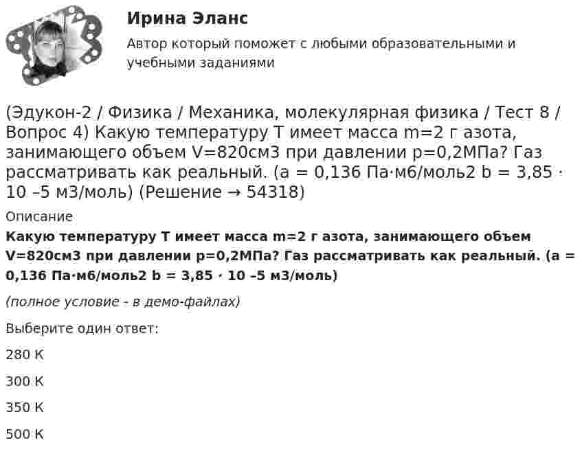     
            Описание
            Какую температуру T имеет масса m=2 г азота, занимающего объем V=820см3 при давлении p=0,2МПа? Газ рассматривать как реальный. (a = 0,136 Па·м6/моль2 b = 3,85 · 10 –5 м3/моль)(полное условие - в демо-файлах)Выберите один ответ:280 К300 К350 К500 К  
            
            
            (Эдукон-2 / Физика / Механика, молекулярная физика / Тест 8 / Вопрос 3) В сосуде находится азот массой m=0,25 кг. Определить собственный объем V молекул. (b=3,85·105 м3/моль)(Эдукон-2 / Физика / Механика, молекулярная физика / Тест 8 / Вопрос 4) Какую температуру T имеет масса m=2 г азота, занимающего объем V=820см3 при давлении p=0,2МПа? Газ рассматривать как реальный. (a = 0,136 Па·м6/моль2 b = 3,85 · 10 –5 м3/моль)(Эдукон-2 / Физика / Механика, молекулярная физика / Тест 8 / Вопрос 5) Пары серебра конденсируются при температуре 2466 К Какое количество теплоты выделяется при конденсации 0,5 кг серебра? Удельная теплота парообразования серебра r = 2,34 💯 (Эдукон-2 / Физика / Механика, молекулярная физика) Тест для самопроверки №1 (8 вопросов с правильными ответами)💯 (Эдукон-2 / Физика / Механика, молекулярная физика) Тест для самопроверки №2 (9 вопросов с правильными ответами)(Эдукон-2, физика) Напряженность электрического поля измеряют с помощью пробного заряда q. Если величину пробного заряда уменьшить в n раз, то модуль напряженности измеряемого поля(Эдукон-2, физика) Определить индуктивность поля, создаваемую витком проволоки, если при силе тока 5 А создается магнитный поток, равный 0,2 Вб.(Эдукон-2 / Физика / Механика, молекулярная физика / Тест 6 / Вопрос 3) В нерабочем состоянии при температуре 7 °С давление газа в колбе газополной электрической лампы накаливания равно 80 кПа. Найти температуру газа в горящей лампе, если давление(Эдукон-2 / Физика / Механика, молекулярная физика / Тест 6 / Вопрос 4) Какова концентрация молекул кислорода (молярная масса 32 г/моль), если средняя квадратичная скорость их движения при давлении 0,2 МПа равна  300 м/с.(Эдукон-2 / Физика / Механика, молекулярная физика / Тест 6 / Вопрос 5) Идеальный газ получил количество теплоты 100 Дж и при этом внутренняя энергия газа уменьшилась на 100 Дж. Какова работа, совершенная внешними силами над газом?(Эдукон-2 / Физика / Механика, молекулярная физика / Тест 7 / Вопрос 1) Аэростат объёмом V=500 м3 наполнен гелием под давлением р=105 Па. В результате солнечного нагрева температура газа в аэростате поднялась от t1=0 °С до t2=25 °С. На сколько (Эдукон-2 / Физика / Механика, молекулярная физика / Тест 7 / Вопрос 2) Идеальный газ получил количество теплоты 100 Дж и при этом внутренняя энергия газа уменьшилась на 100 Дж. Какова работа, совершенная внешними силами над газом?(Эдукон-2 / Физика / Механика, молекулярная физика / Тест 7 / Вопрос 3) При изохорном нагревании на 50 K идеальный газ получил 2 кДж теплоты. Какую работу совершил идеальный газ?(Эдукон-2 / Физика / Механика, молекулярная физика / Тест 8 / Вопрос 1) Найти коэффициент внутреннего трения азота при нормальных условиях, если его коэффициент диффузии равен 0,142 см2/с