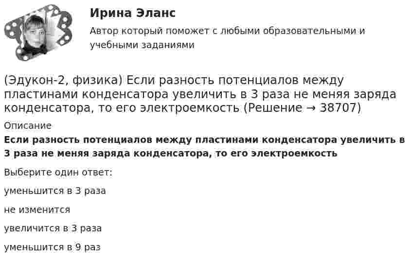      
          Описание
          Если разность потенциалов между пластинами конденсатора увеличить в 3 раза не меняя заряда конденсатора, то его электроемкостьВыберите один ответ:уменьшится в 3 разане изменитсяувеличится в 3 разауменьшится в 9 раз  
            
            
            (Эдукон-2, физика) Выберите формулу напряженности магнитного поля, образованного прямолинейным бесконечным проводником с током:(Эдукон-2, физика) Если разность потенциалов между пластинами конденсатора увеличить в 3 раза не меняя заряда конденсатора, то его электроемкость(Эдукон-2, физика) За 5 мс в соленоиде, содержащем 500 витков провода, магнитный поток равномерно убывает с 7 до 3 мВб. Найти величину ЭДС индукции в соленоиде.(Эдукон-2, физика) Как взаимодействуют два параллельных проводника при протекании в них тока в противоположных направлениях?(Эдукон-2, физика) Как изменится плотность энергии внутри соленоида при увеличении напряженности магнитного поля в 2 раза?(Эдукон-2, физика) Как изменится радиус кривизны траектории заряженной частицы в постоянном магнитном поле при увеличении его магнитной индукции в 2 раза?(Эдукон-2, физика) Как направлена кулоновская сила F, действующая на положительный точечный заряд, помещенный в центр квадрата, в углах которого находятся точечные заряды: +q, +q, -q, - qЭДС элемента равна 1,6 В и его внутреннее сопротивление 0,5 Ом. Определить силу тока, если при этой силе тока КПД элемента равен 25%.(Эдукон2 Математика-3 Тест 1 Вопрос 13) Повторный интеграл ∫0−2dy∫y+1−1f(x,y)dx+∫π0dy∫cosy−1f(x,y)dx при изменении порядка интегрирования имеет вид …(Эдукон2 Математика-3 Тест 1 Вопрос 14) Повторный интеграл ∫20dx∫2xxf(x,y)dy при изменении порядка интегрирования имеет вид …(Эдукон2 Математика-3 Тест 1 Вопрос 15) ∬∫D3xy−−√dxdy по области D:0≤x≤1,0≤y≤1 равен …(Эдукон-2, физика) В каждой точке электрического поля, созданного несколькими источниками, напряжённость равн(Эдукон-2, физика) В магнитном поле с индукцией В=4 Тл движется электрон со скоростью 107 м/с,направленной перпендикулярно линиям индукции магнитного поля. Чему равен модуль силы F, действующей на электрон со стороны магнитного поля?(Эдукон-2, физика) Возникающий при электромагнитной индукции ток называют: