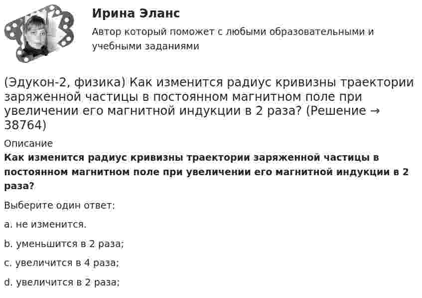      
          Описание
          Как изменится радиус кривизны траектории заряженной частицы в постоянном магнитном поле при увеличении его магнитной индукции в 2 раза?Выберите один ответ:a. не изменится.b. уменьшится в 2 раза;c. увеличится в 4 раза;d. увеличится в 2 раза;  
            
            
            (Эдукон-2, физика) Как изменится плотность энергии внутри соленоида при увеличении напряженности магнитного поля в 2 раза?(Эдукон-2, физика) Как изменится радиус кривизны траектории заряженной частицы в постоянном магнитном поле при увеличении его магнитной индукции в 2 раза?(Эдукон-2, физика) Как направлена кулоновская сила F, действующая на положительный точечный заряд, помещенный в центр квадрата, в углах которого находятся точечные заряды: +q, +q, -q, - q(Эдукон-2, физика) Как нужно изменить расстояние между двумя точечными зарядами, чтобы при погружении их в воду сила взаимодействия между ними была такой же, как и в вакууме? Диэлектрическая проницаемость воды равна 81, архимедовой силой пренебречь.(Эдукон-2, физика) Каков механизм возникновения ЭДС в случае движения проводника в постоянном магнитном поле?(Эдукон-2, физика) Какое из выражений, приведенных ниже, определяет частоту свободных электрических колебаний в контуре, состоящих из конденсатора емкостью С и катушки индуктивностью L?(Эдукон-2, физика) Какое направление принято за направление вектора на­пряженности электрического поля?(Эдукон-2, физика) В каждой точке электрического поля, созданного несколькими источниками, напряжённость равн(Эдукон-2, физика) В магнитном поле с индукцией В=4 Тл движется электрон со скоростью 107 м/с,направленной перпендикулярно линиям индукции магнитного поля. Чему равен модуль силы F, действующей на электрон со стороны магнитного поля?(Эдукон-2, физика) Возникающий при электромагнитной индукции ток называют:(Эдукон-2, физика) Выберите магнитную составляющую силы Лоренца в векторной форме.(Эдукон-2, физика) Выберите формулу напряженности магнитного поля, образованного прямолинейным бесконечным проводником с током:(Эдукон-2, физика) Если разность потенциалов между пластинами конденсатора увеличить в 3 раза не меняя заряда конденсатора, то его электроемкость(Эдукон-2, физика) За 5 мс в соленоиде, содержащем 500 витков провода, магнитный поток равномерно убывает с 7 до 3 мВб. Найти величину ЭДС индукции в соленоиде.