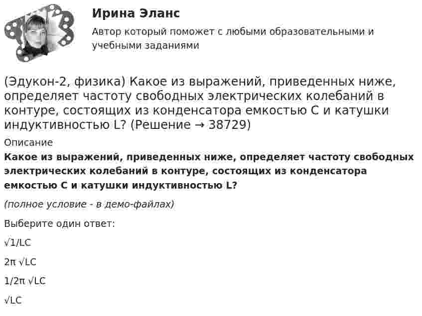     
          Описание
          Какое из выражений, приведенных ниже, определяет частоту свободных электрических колебаний в контуре, состоящих из конденсатора емкостью С и катушки индуктивностью L? (полное условие - в демо-файлах)Выберите один ответ:√1/LC2π √LC1/2π √LC√LC  
            
            
            (Эдукон-2, физика) Каков механизм возникновения ЭДС в случае движения проводника в постоянном магнитном поле?(Эдукон-2, физика) Какое из выражений, приведенных ниже, определяет частоту свободных электрических колебаний в контуре, состоящих из конденсатора емкостью С и катушки индуктивностью L?(Эдукон-2, физика) Какое направление принято за направление вектора на­пряженности электрического поля?(Эдукон-2, физика) Какой величины ЭДС самоиндукции возбуждается в обмотке электромагнита с индуктивностью 0,4 Гн при равномерном изменение силы тока в ней на 5 А за 0,02 с?(Эдукон-2, физика) Какой из указанных законов позволяет определить магнитную индукцию поля, возбуждаемого проводником с током?(Эдукон-2, физика) Колебательный контур радиоприемника настроен на длину волны 25 м. Как нужно изменить индуктивность катушки колебательного контура радиоприемника, что¬бы он был настроен на меньшую в 2 раза частоту излуче¬ния?(Эдукон-2, физика) Линии магнитного поля в пространстве вне постоянного магнита(Эдукон-2, физика) Выберите формулу напряженности магнитного поля, образованного прямолинейным бесконечным проводником с током:(Эдукон-2, физика) Если разность потенциалов между пластинами конденсатора увеличить в 3 раза не меняя заряда конденсатора, то его электроемкость(Эдукон-2, физика) За 5 мс в соленоиде, содержащем 500 витков провода, магнитный поток равномерно убывает с 7 до 3 мВб. Найти величину ЭДС индукции в соленоиде.(Эдукон-2, физика) Как взаимодействуют два параллельных проводника при протекании в них тока в противоположных направлениях?(Эдукон-2, физика) Как изменится плотность энергии внутри соленоида при увеличении напряженности магнитного поля в 2 раза?(Эдукон-2, физика) Как изменится радиус кривизны траектории заряженной частицы в постоянном магнитном поле при увеличении его магнитной индукции в 2 раза?(Эдукон-2, физика) Как направлена кулоновская сила F, действующая на положительный точечный заряд, помещенный в центр квадрата, в углах которого находятся точечные заряды: +q, +q, -q, - q