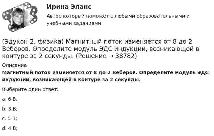      
          Описание
          Магнитный поток изменяется от 8 до 2 Веберов. Определите модуль ЭДС индукции, возникающей в контуре за 2 секунды.Выберите один ответ:a. 6 В.b. 3 В;c. 5 В;d. 4 В;  
            
            
            (Эдукон-2, физика) Магнитный поток внутри контура, площадь поперечного сечения которого 60 см2, равен 0,3 Вб. Найти индукцию поля внутри контура. Поле считать однородным.(Эдукон-2, физика) Магнитный поток изменяется от 8 до 2 Веберов. Определите модуль ЭДС индукции, возникающей в контуре за 2 секунды.(Эдукон-2, физика) Маленькая заряженная капля масла падает под действием силы тяжести. Приблизившись к находящейся под ней положительно заряженной пластине, капля постепенно останавливается и в какой-то момент зависает над пластиной. Каков знак(Эдукон-2 / Физика / Механика, молекулярная физика / Тест 1 / Вопрос 1) Какая из приведенных формул соответствует определению скорости?(Эдукон-2 / Физика / Механика, молекулярная физика / Тест 1 / Вопрос 2) В зависимости от формы траектории движение может быть:(Эдукон-2 / Физика / Механика, молекулярная физика / Тест 1 / Вопрос 3) Как называется вектор, проведенный из начала координат в ту точку пространства, в которой находится материальная точка?(Эдукон-2 / Физика / Механика, молекулярная физика / Тест 1 / Вопрос 4) Какое тело может быть выбрано в качестве тела отчета?(Эдукон-2, физика) Каков механизм возникновения ЭДС в случае движения проводника в постоянном магнитном поле?(Эдукон-2, физика) Какое из выражений, приведенных ниже, определяет частоту свободных электрических колебаний в контуре, состоящих из конденсатора емкостью С и катушки индуктивностью L?(Эдукон-2, физика) Какое направление принято за направление вектора на­пряженности электрического поля?(Эдукон-2, физика) Какой величины ЭДС самоиндукции возбуждается в обмотке электромагнита с индуктивностью 0,4 Гн при равномерном изменение силы тока в ней на 5 А за 0,02 с?(Эдукон-2, физика) Какой из указанных законов позволяет определить магнитную индукцию поля, возбуждаемого проводником с током?(Эдукон-2, физика) Колебательный контур радиоприемника настроен на длину волны 25 м. Как нужно изменить индуктивность катушки колебательного контура радиоприемника, что¬бы он был настроен на меньшую в 2 раза частоту излуче¬ния?(Эдукон-2, физика) Линии магнитного поля в пространстве вне постоянного магнита