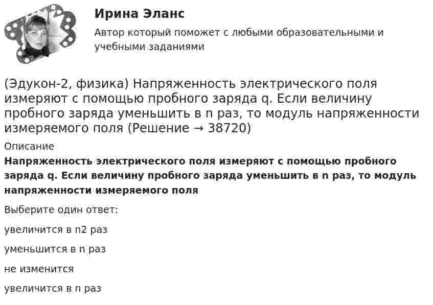      
          Описание
          Напряженность электрического поля измеряют с помощью пробного заряда q. Если величину пробного заряда уменьшить в n раз, то модуль напряженности измеряемого поляВыберите один ответ:увеличится в n2 разуменьшится в n разне изменитсяувеличится в n раз  
            
            
            💯 (Эдукон-2 / Физика / Механика, молекулярная физика) Тест для самопроверки №2 (9 вопросов с правильными ответами)(Эдукон-2, физика) Напряженность электрического поля измеряют с помощью пробного заряда q. Если величину пробного заряда уменьшить в n раз, то модуль напряженности измеряемого поля(Эдукон-2, физика) Определить индуктивность поля, создаваемую витком проволоки, если при силе тока 5 А создается магнитный поток, равный 0,2 Вб.(Эдукон-2, физика) От каких факторов зависит взаимная индуктивность?(Эдукон-2, физика) По какой траектории движется протон, влетевший под углом к линиям индукции постоянного магнитного поля?(Эдукон-2, физика) По обмотке соленоида индуктивностью L=0,2 Гн течет ток I=10 А. Определить энергию W магнитного поля соленоида.(Эдукон-2, физика) Почему рамка с током, помещенная между полюсами постоянного магнита вращается?(Эдукон-2 / Физика / Механика, молекулярная физика / Тест 7 / Вопрос 2) Идеальный газ получил количество теплоты 100 Дж и при этом внутренняя энергия газа уменьшилась на 100 Дж. Какова работа, совершенная внешними силами над газом?(Эдукон-2 / Физика / Механика, молекулярная физика / Тест 7 / Вопрос 3) При изохорном нагревании на 50 K идеальный газ получил 2 кДж теплоты. Какую работу совершил идеальный газ?(Эдукон-2 / Физика / Механика, молекулярная физика / Тест 8 / Вопрос 1) Найти коэффициент внутреннего трения азота при нормальных условиях, если его коэффициент диффузии равен 0,142 см2/с(Эдукон-2 / Физика / Механика, молекулярная физика / Тест 8 / Вопрос 2) Внутреннее трение в идеальном газе уменьшается при ...(Эдукон-2 / Физика / Механика, молекулярная физика / Тест 8 / Вопрос 3) В сосуде находится азот массой m=0,25 кг. Определить собственный объем V молекул. (b=3,85·105 м3/моль)(Эдукон-2 / Физика / Механика, молекулярная физика / Тест 8 / Вопрос 4) Какую температуру T имеет масса m=2 г азота, занимающего объем V=820см3 при давлении p=0,2МПа? Газ рассматривать как реальный. (a = 0,136 Па·м6/моль2 b = 3,85 · 10 –5 м3/моль)(Эдукон-2 / Физика / Механика, молекулярная физика / Тест 8 / Вопрос 5) Пары серебра конденсируются при температуре 2466 К Какое количество теплоты выделяется при конденсации 0,5 кг серебра? Удельная теплота парообразования серебра r = 2,34 