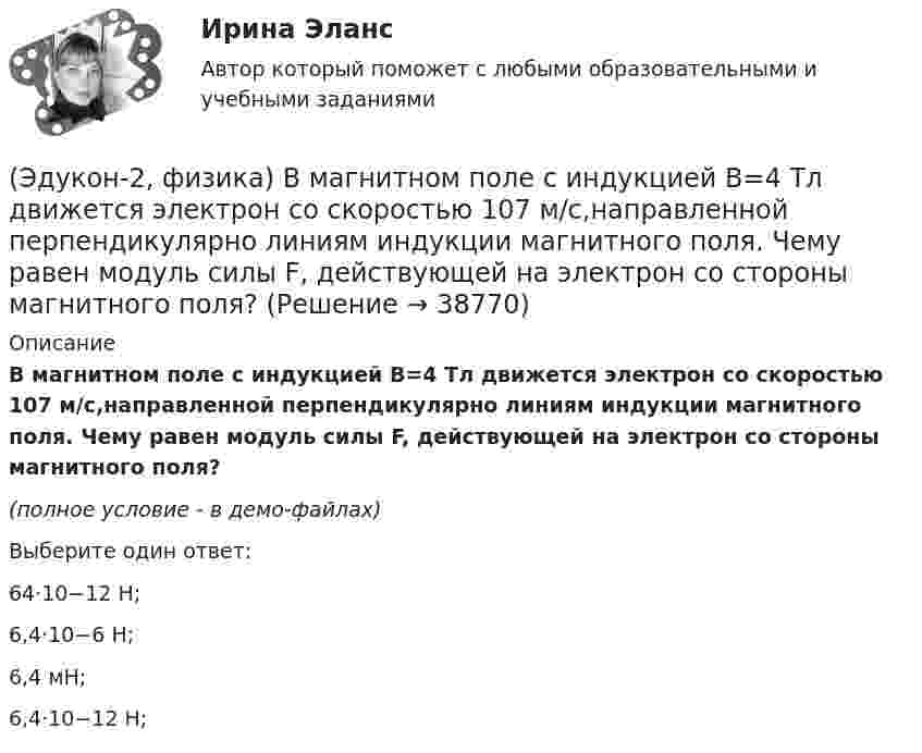     
          Описание
          В магнитном поле с индукцией В=4 Тл движется электрон со скоростью 107 м/с,направленной перпендикулярно линиям индукции магнитного поля. Чему равен модуль силы F, действующей на электрон со стороны магнитного поля?(полное условие - в демо-файлах)Выберите один ответ:64·10−12 Н;  6,4·10−6 Н;6,4 мН; 6,4·10−12 Н;   
            
            
            (Эдукон-2, физика) В каждой точке электрического поля, созданного несколькими источниками, напряжённость равн(Эдукон-2, физика) В магнитном поле с индукцией В=4 Тл движется электрон со скоростью 107 м/с,направленной перпендикулярно линиям индукции магнитного поля. Чему равен модуль силы F, действующей на электрон со стороны магнитного поля?(Эдукон-2, физика) Возникающий при электромагнитной индукции ток называют:(Эдукон-2, физика) Выберите магнитную составляющую силы Лоренца в векторной форме.(Эдукон-2, физика) Выберите формулу напряженности магнитного поля, образованного прямолинейным бесконечным проводником с током:(Эдукон-2, физика) Если разность потенциалов между пластинами конденсатора увеличить в 3 раза не меняя заряда конденсатора, то его электроемкость(Эдукон-2, физика) За 5 мс в соленоиде, содержащем 500 витков провода, магнитный поток равномерно убывает с 7 до 3 мВб. Найти величину ЭДС индукции в соленоиде.ЭДС батареи равна 20 В. Сопротивление внешней цепи равно 2 Ом, сила тока 4 А. Найти КПД батареи. При каком значении внешнего сопротивления КПД будет равен 99 %?ЭДС батареи составляет  12В. При силе тока I = 4А, КПД батареи равен  0,6. Определить внутреннее сопротивление батареи r.ЭДС источника тока 12 В. Наибольшая сила тока, которую может дать источник тока, 10 А. Определить максимальную мощность, которая может выделиться во внешней цепи.ЭДС источника тока 2 В, внутреннее сопротивление r = 1 Ом. Определить силу тока, если внешняя цепь потребляет мощность Р = 0,75 Вт. Какую наибольшую мощность можно получить во внешней цепи?ЭДС элемента равна 1,6 В и его внутреннее сопротивление 0,5 Ом. Определить силу тока, если при этой силе тока КПД элемента равен 25%.(Эдукон2 Математика-3 Тест 1 Вопрос 13) Повторный интеграл ∫0−2dy∫y+1−1f(x,y)dx+∫π0dy∫cosy−1f(x,y)dx при изменении порядка интегрирования имеет вид …(Эдукон2 Математика-3 Тест 1 Вопрос 14) Повторный интеграл ∫20dx∫2xxf(x,y)dy при изменении порядка интегрирования имеет вид …