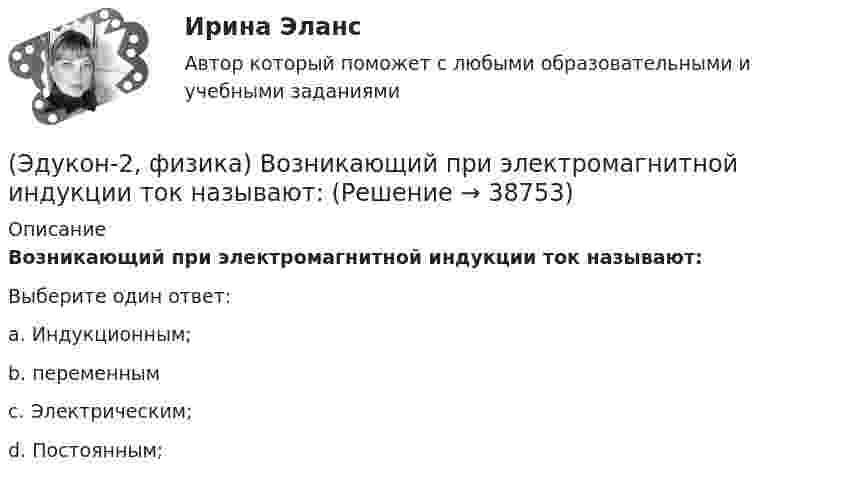      
          Описание
          Возникающий при электромагнитной индукции ток называют:Выберите один ответ:a. Индукционным; b. переменным c. Электрическим; d. Постоянным;  
            
            
            (Эдукон-2, физика) В магнитном поле с индукцией В=4 Тл движется электрон со скоростью 107 м/с,направленной перпендикулярно линиям индукции магнитного поля. Чему равен модуль силы F, действующей на электрон со стороны магнитного поля?(Эдукон-2, физика) Возникающий при электромагнитной индукции ток называют:(Эдукон-2, физика) Выберите магнитную составляющую силы Лоренца в векторной форме.(Эдукон-2, физика) Выберите формулу напряженности магнитного поля, образованного прямолинейным бесконечным проводником с током:(Эдукон-2, физика) Если разность потенциалов между пластинами конденсатора увеличить в 3 раза не меняя заряда конденсатора, то его электроемкость(Эдукон-2, физика) За 5 мс в соленоиде, содержащем 500 витков провода, магнитный поток равномерно убывает с 7 до 3 мВб. Найти величину ЭДС индукции в соленоиде.(Эдукон-2, физика) Как взаимодействуют два параллельных проводника при протекании в них тока в противоположных направлениях?ЭДС батареи составляет  12В. При силе тока I = 4А, КПД батареи равен  0,6. Определить внутреннее сопротивление батареи r.ЭДС источника тока 12 В. Наибольшая сила тока, которую может дать источник тока, 10 А. Определить максимальную мощность, которая может выделиться во внешней цепи.ЭДС источника тока 2 В, внутреннее сопротивление r = 1 Ом. Определить силу тока, если внешняя цепь потребляет мощность Р = 0,75 Вт. Какую наибольшую мощность можно получить во внешней цепи?ЭДС элемента равна 1,6 В и его внутреннее сопротивление 0,5 Ом. Определить силу тока, если при этой силе тока КПД элемента равен 25%.(Эдукон2 Математика-3 Тест 1 Вопрос 13) Повторный интеграл ∫0−2dy∫y+1−1f(x,y)dx+∫π0dy∫cosy−1f(x,y)dx при изменении порядка интегрирования имеет вид …(Эдукон2 Математика-3 Тест 1 Вопрос 14) Повторный интеграл ∫20dx∫2xxf(x,y)dy при изменении порядка интегрирования имеет вид …(Эдукон2 Математика-3 Тест 1 Вопрос 15) ∬∫D3xy−−√dxdy по области D:0≤x≤1,0≤y≤1 равен …