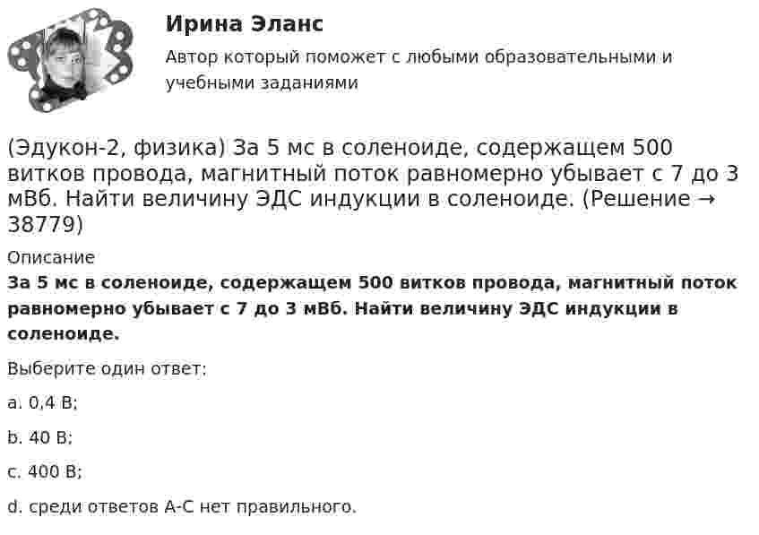      
          Описание
          За 5 мс в соленоиде, содержащем 500 витков провода, магнитный поток равномерно убывает с 7 до 3 мВб. Найти величину ЭДС индукции в соленоиде.Выберите один ответ:a. 0,4 В;b. 40 В;c. 400 В;d. среди ответов А-С нет правильного.  
            
            
            (Эдукон-2, физика) Если разность потенциалов между пластинами конденсатора увеличить в 3 раза не меняя заряда конденсатора, то его электроемкость(Эдукон-2, физика) За 5 мс в соленоиде, содержащем 500 витков провода, магнитный поток равномерно убывает с 7 до 3 мВб. Найти величину ЭДС индукции в соленоиде.(Эдукон-2, физика) Как взаимодействуют два параллельных проводника при протекании в них тока в противоположных направлениях?(Эдукон-2, физика) Как изменится плотность энергии внутри соленоида при увеличении напряженности магнитного поля в 2 раза?(Эдукон-2, физика) Как изменится радиус кривизны траектории заряженной частицы в постоянном магнитном поле при увеличении его магнитной индукции в 2 раза?(Эдукон-2, физика) Как направлена кулоновская сила F, действующая на положительный точечный заряд, помещенный в центр квадрата, в углах которого находятся точечные заряды: +q, +q, -q, - q(Эдукон-2, физика) Как нужно изменить расстояние между двумя точечными зарядами, чтобы при погружении их в воду сила взаимодействия между ними была такой же, как и в вакууме? Диэлектрическая проницаемость воды равна 81, архимедовой силой пренебречь.(Эдукон2 Математика-3 Тест 1 Вопрос 13) Повторный интеграл ∫0−2dy∫y+1−1f(x,y)dx+∫π0dy∫cosy−1f(x,y)dx при изменении порядка интегрирования имеет вид …(Эдукон2 Математика-3 Тест 1 Вопрос 14) Повторный интеграл ∫20dx∫2xxf(x,y)dy при изменении порядка интегрирования имеет вид …(Эдукон2 Математика-3 Тест 1 Вопрос 15) ∬∫D3xy−−√dxdy по области D:0≤x≤1,0≤y≤1 равен …(Эдукон-2, физика) В каждой точке электрического поля, созданного несколькими источниками, напряжённость равн(Эдукон-2, физика) В магнитном поле с индукцией В=4 Тл движется электрон со скоростью 107 м/с,направленной перпендикулярно линиям индукции магнитного поля. Чему равен модуль силы F, действующей на электрон со стороны магнитного поля?(Эдукон-2, физика) Возникающий при электромагнитной индукции ток называют:(Эдукон-2, физика) Выберите магнитную составляющую силы Лоренца в векторной форме.