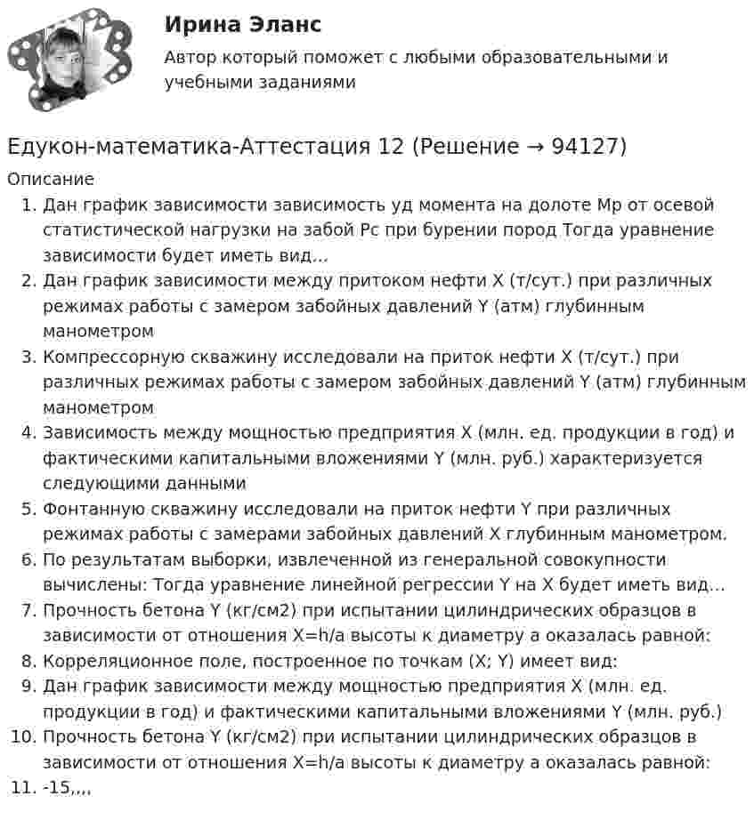      
            Описание
            Дан график зависимости зависимость уд момента на долоте Mp от осевой статистической нагрузки на забой Pc при бурении пород Тогда уравнение зависимости будет иметь вид…Дан график зависимости между притоком нефти X (т/сут.) при различных режимах работы с замером забойных давлений Y (атм) глубинным манометромКомпрессорную скважину исследовали на приток нефти X (т/сут.) при различных режимах работы с замером забойных давлений Y (атм) глубинным манометромЗависимость между мощностью предприятия   Х  (млн. ед. продукции в год) и фактическими капитальными вложениями  Y (млн. руб.) характеризуется следующими даннымиФонтанную скважину исследовали на приток нефти Y при различных режимах работы с замерами забойных давлений X глубинным манометром.По результатам выборки, извлеченной из генеральной совокупности вычислены: Тогда уравнение линейной регрессии Y на X будет иметь вид…Прочность бетона Y (кг/см2) при испытании цилиндрических образцов в зависимости от отношения X=h/a высоты к диаметру a оказалась равной:Корреляционное поле, построенное по точкам (Х; Y) имеет вид:Дан график зависимости между мощностью предприятия  X  (млн. ед. продукции в год) и фактическими капитальными вложениями  Y  (млн. руб.)Прочность бетона Y (кг/см2) при испытании цилиндрических образцов в зависимости от отношения X=h/a высоты к диаметру a оказалась равной:-15,,,,   
            
            
            Единый казначейский счет представляет собой банковский счет (совокупность банковских счетов), открытый (открытых) Федеральному казначейству в ... Российской Федерации в валюте РФ (в кредитных организациях - в иностранной валюте) для совершения перевоЕдукон-математика-Аттестация 12Ежегодно, в ходе проведения Международных молодежных форумов «Селигер», проводился конкурс проектов. Тысячи молодых людей представляли на конкурс свои идеи, преобразованные в проекты, с надеждой получения финансовой поддержки на их реализацию. Ежегодный фестиваль томатов. В Испании, в городке под названием Буньоль ежегодно проводится томатная битваЕжедневная реклама необходима   для увеличения роста продаж, для стимулирования спроса и формирования нового спросаЕжемесячный платеж … в результате рефинансирования кредита❓Елена - руководитель направления (карьерный рост - 2 года). Пришла в компанию на должность руководителя направления контента. Далее - исполняющий обязанности руководителя проекта, затем руководство решило повысить ее до генерального директора. Она..Единая методика оценки эффективности государственных программ …Единая методика оценки эффективности использования бюджетных средств в Российской Федерации ...Единицей экономического колебания является .Единичное разделение труда - это ...Единственно возможным вариантом организации труда сотрудников штабных подразделений выступает ... форма организации трудаЕдинственным преимуществом стратегической ориентации на обеспечение психологической поддержки только ограниченному контингенту сотрудников в лице менеджеров и экспертов высшего звена является ...Единство бюджетной системы заключается в том, что ...