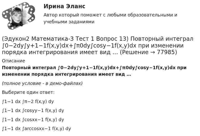     
            Описание
            Повторный интеграл ∫0−2dy∫y+1−1f(x,y)dx+∫π0dy∫cosy−1f(x,y)dx при изменении порядка интегрирования имеет вид …(полное условие - в демо-файлах)Выберите один ответ:∫1−1 dx ∫π−2 f(x,y) dy∫1−1 dx ∫cosyy−1 f(x,y) dy∫1−1 dx ∫cosxx−1 f(x,y) dy∫1−1 dx ∫arccosxx−1 f(x,y) dy   
            
            
            ЭДС элемента равна 1,6 В и его внутреннее сопротивление 0,5 Ом. Определить силу тока, если при этой силе тока КПД элемента равен 25%.(Эдукон2 Математика-3 Тест 1 Вопрос 13) Повторный интеграл ∫0−2dy∫y+1−1f(x,y)dx+∫π0dy∫cosy−1f(x,y)dx при изменении порядка интегрирования имеет вид …(Эдукон2 Математика-3 Тест 1 Вопрос 14) Повторный интеграл ∫20dx∫2xxf(x,y)dy при изменении порядка интегрирования имеет вид …(Эдукон2 Математика-3 Тест 1 Вопрос 15) ∬∫D3xy−−√dxdy по области D:0≤x≤1,0≤y≤1 равен …(Эдукон-2, физика) В каждой точке электрического поля, созданного несколькими источниками, напряжённость равн(Эдукон-2, физика) В магнитном поле с индукцией В=4 Тл движется электрон со скоростью 107 м/с,направленной перпендикулярно линиям индукции магнитного поля. Чему равен модуль силы F, действующей на электрон со стороны магнитного поля?(Эдукон-2, физика) Возникающий при электромагнитной индукции ток называют:ЭДС батареи e = 50 В, внутреннее сопротивление r = 3 Ом. Найти силу тока I в цепи и напряжение U, под которым находится внешняя цепь, если её сопротивление R = 17 Ом.ЭДС батареи аккумуляторов = 12 В, сила тока короткого замыкания равна I=5 А. Какую наибольшую мощность можно получить во внешней цепи, соединенной с такой батареей?Э.д.с. батареи равна 12 В, сила тока короткого замыкания 5 А. Какую наибольшую мощность дать батарея во внешней цепи?ЭДС батареи равна 20 В. Коэффициент полезного действия батареи составляет 0,8 при силе тока 4 А. Чему равно внутреннее сопротивление батареи?ЭДС батареи равна 20 В. Сопротивление внешней цепи равно 2 Ом, сила тока 4 А. Найти КПД батареи. При каком значении внешнего сопротивления КПД будет равен 99 %?ЭДС батареи составляет  12В. При силе тока I = 4А, КПД батареи равен  0,6. Определить внутреннее сопротивление батареи r.ЭДС источника тока 12 В. Наибольшая сила тока, которую может дать источник тока, 10 А. Определить максимальную мощность, которая может выделиться во внешней цепи.