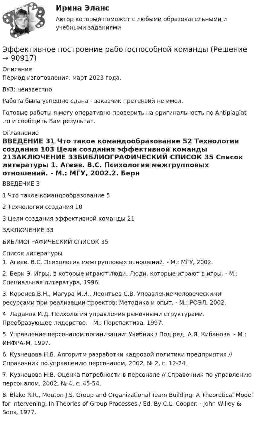      
            Описание
            Период изготовления: март 2023 года.ВУЗ: неизвестно.Работа была успешно сдана - заказчик претензий не имел.Готовые работы я могу оперативно проверить на оригинальность по Antiplagiat .ru и сообщить Вам результат. 
            Оглавление
            ВВЕДЕНИЕ	31 Что такое командообразование	52 Технологии создания	103 Цели создания эффективной команды	21ЗАКЛЮЧЕНИЕ	33БИБЛИОГРАФИЧЕСКИЙ СПИСОК	35 
            Список литературы
            1.	Агеев. В.С. Психология межгрупповых отношений. - М.: МГУ, 2002.2.	Берн Э. Игры, в которые играют люди. Люди, которые играют в игры. - М.: Специальная литература, 1996.3.	Коренев В.Н., Магура М.И., Леонтьев С.В. Управление человеческими ресурсами при реализации проектов: Методика и опыт. - М.: РОЭЛ, 2002.4.	Ладанов И.Д. Психология управления рыночными структурами. Преобразующее лидерство. - М.: Перспектива, 1997.5.	Управление персоналом организации: Учебник / Под ред. А.Я. Кибанова. - М.: ИНФРА-М, 1997.6.	Кузнецова Н.В. Алгоритм разработки кадровой политики предприятия // Справочник по управлению персоналом, 2002, № 2, с. 12-24.7.	Кузнецова Н.В. Оценка потребности в персонале // Справочник по управлению персоналом, 2002, № 4, с. 45-54.8.	Blake R.R., Mouton J.S. Group and Organizational Team Building: A Theoretical Model for Intervening. In Theories of Group Processes / Ed. By C.L. Cooper. - John Willey &amp; Sons, 1977. 
            
            
            Эффективное взаимодействие с пациентом на начальных этапах врачебной консультации [Ответы]Эффективное построение работоспособной командыЭффективность бизнеса на разных стадиях жизненного цикла компанииЭффективность в лидерстве означает ...Эффективность государственного служащего - это соответствие:... уровня, способностей, личностных и деловых качеств государственного служащего, а также его подхода к выполнению должностных обязанностей и результатов его Эффективность лидерства зависит от…Эффективность лидерства зависит от…… − это элемент языка разметки гипертекста HTML… – это язык гипертекста... - это японский метод планирования, при котором измерение эффективности базируется на количестве сделанных делЭфирные масла фармакогнозия Эффект Веблена связан с …Эффект внушения зависит от ... ❓ответ на вопрос (Информационная психология Синергия)Эффект, вызванный тем, что правительство выходит на денежный рынок  как заемщик, что приводит к увеличению спроса на деньги и повышению  процентных ставок, называется эффектом …