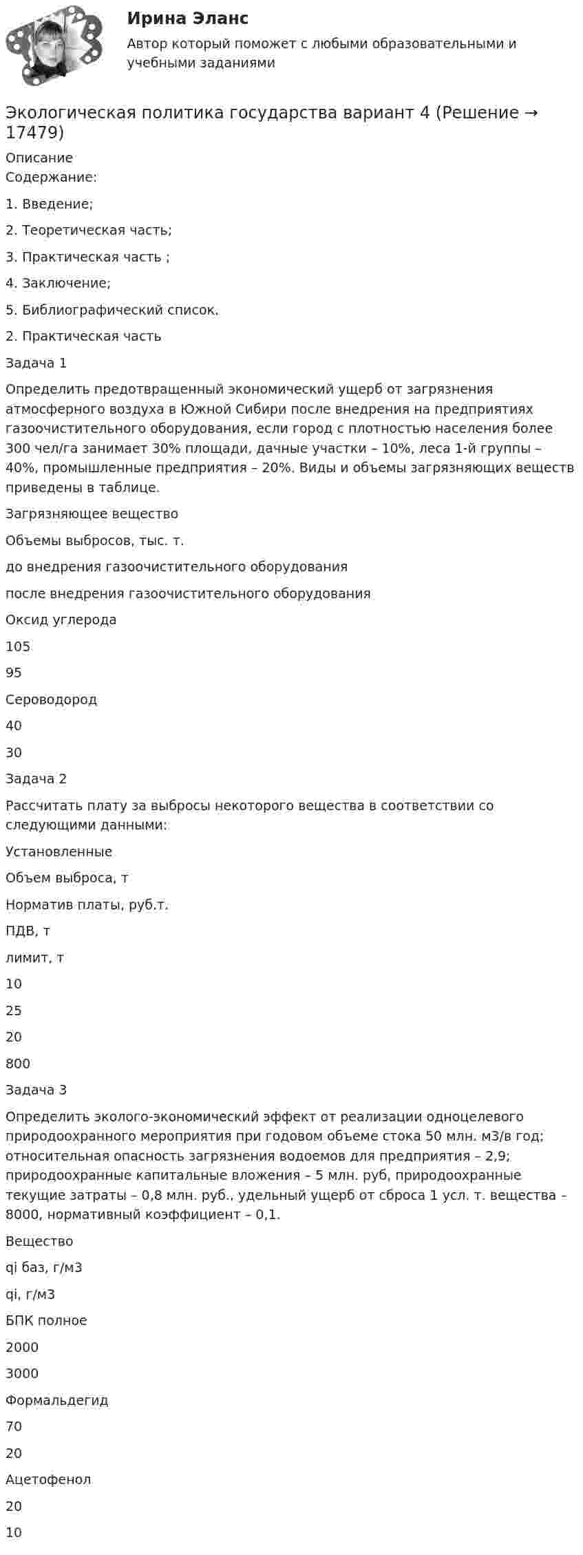      
          Описание
          	Содержание:	1.               Введение;	2.               Теоретическая часть;	3.               Практическая часть ;	4.               Заключение;	5.               Библиографический список.2.    Практическая часть	Задача 1 	Определить предотвращенный экономический ущерб от загрязнения атмосферного воздуха в Южной Сибири после внедрения на предприятиях газоочистительного оборудования, если город с плотностью населения более 300 чел/га занимает 30% площади, дачные участки – 10%, леса 1-й группы – 40%, промышленные предприятия – 20%. Виды и объемы загрязняющих веществ приведены в таблице.  Загрязняющее вещество 	Объемы выбросов, тыс. т.   до внедрения газоочистительного оборудования после внедрения газоочистительного оборудования   	Оксид углерода 	105 	95   	Сероводород 	40 	30  	Задача 2 	Рассчитать плату за выбросы некоторого вещества в соответствии со следующими данными:   	Установленные 	Объем выброса, т 	Норматив платы, руб.т.   	ПДВ, т 	лимит, т   	10 	25 	20 	800  	Задача 3	Определить эколого-экономический эффект от реализации одноцелевого природоохранного мероприятия при годовом объеме стока 50 млн. м3/в год; относительная опасность загрязнения водоемов для предприятия – 2,9; природоохранные капитальные вложения – 5 млн. руб, природоохранные текущие затраты – 0,8 млн. руб., удельный ущерб от сброса 1 усл. т. вещества – 8000, нормативный коэффициент – 0,1.   Вещество qi баз, г/м3 qi, г/м3   БПК полное 2000 3000   Формальдегид 70 20   Ацетофенол 20 10     
            
            
            Экологическая биотехнологияЭкологическая политика государства вариант 4Экологические основы. Практическое занятие 1. Задание 2-3, 5-8, 10-12Экологические основы природоиспользованияЭКОЛОГИЧЕСКИЕ ОСНОВЫ ПРИРОДОПОЛЬЗОВАНИЯЭкологические основы природопользования (все ответы на тест Синергия / МТИ )💯 Экологические основы природопользования (все ответы на тест Синергия / МТИ / МосАП, июнь 2022)Экзамен Управление изменениями MBA СинергияЭкзамен. Управление изменениями. MBA СинергияЭкзамен Управление человеческими ресурсамиЭкзамен Управление человеческими ресурсами MBA СинергияЭкзамен Управление человеческими ресурсами Синергия МВАЭкзамен Финансовый менеджмент МВА СинергияЭкологическая безопасность. Задачи. Вариант - 9. ИРНИТУ
