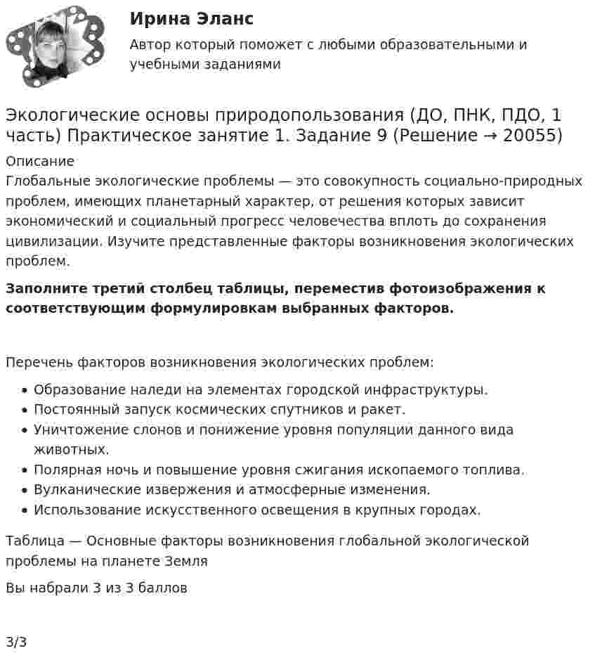      
          Описание
          Глобальные экологические проблемы — это совокупность социально-природных проблем, имеющих планетарный характер, от решения которых зависит экономический и социальный прогресс человечества вплоть до сохранения цивилизации. Изучите представленные факторы возникновения экологических проблем.Заполните третий столбец таблицы, переместив фотоизображения к соответствующим формулировкам выбранных факторов. Перечень факторов возникновения экологических проблем:  Образование наледи на элементах городской инфраструктуры. Постоянный запуск космических спутников и ракет. Уничтожение слонов и понижение уровня популяции данного вида животных. Полярная ночь и повышение уровня сжигания ископаемого топлива. Вулканические извержения и атмосферные изменения. Использование искусственного освещения в крупных городах. Таблица — Основные факторы возникновения глобальной экологической проблемы на планете ЗемляВы набрали 3 из 3 баллов3/3  
            
            
            Экологические основы природопользования (ДО, ПНК, ПДО, 1 часть) Практическое занятие 1. Задание 4Экологические основы природопользования (ДО, ПНК, ПДО, 1 часть) Практическое занятие 1. Задание 9Экологические основы природопользования (ДО, ПНК, ПДО, 1 часть) Практическое занятие 2 Экологические основы природопользования (ДО, ПНК, ПДО, 1 часть) Тестовые вопросы к разделу 1Экологические основы природопользования (ДО, ПНК, ПДО, 1 часть) Тестовые вопросы к разделу 2Экологические основы природопользования (ДО, ПНК, ПДО, 2 часть)Экологические основы природопользования (ДО, ПНК, ПДО, 2 часть)Экологические основы природопользования (ДО, ПНК, ПДО, 1 часть) Итоговое тестирование по дисциплинеЭкологические основы природопользования (ДО, ПНК, ПДО, 1 часть) Практическое занятие 1. Задание 1Экологические основы природопользования (ДО, ПНК, ПДО, 1 часть) Практическое занятие 1. Задание 1 Экологические основы природопользования (ДО, ПНК, ПДО, 1 часть) Практическое занятие 1. Задание 2-3, 5-8, 10-12Экологические основы природопользования (ДО, ПНК, ПДО, 1 часть)  Практическое занятие 1. Задание 2-3, 5-8, 10-12Экологические основы природопользования (ДО, ПНК, ПДО, 1 часть) Практическое занятие 1. Задание 2-3, 5-8, 10-12Экологические основы природопользования (ДО, ПНК, ПДО, 1 часть) Практическое занятие 1. Задание 2-3, 5-8, 10-12