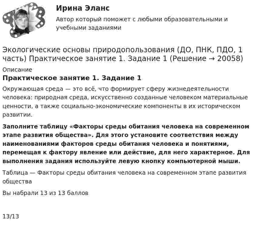      
          Описание
          Практическое занятие 1. Задание 1Окружающая среда — это всё, что формирует сферу жизнедеятельности человека: природная среда, искусственно созданные человеком материальные ценности, а также социально-экономические компоненты в их историческом развитии. Заполните таблицу «Факторы среды обитания человека на современном этапе развития общества». Для этого установите соответствия между наименованиями факторов среды обитания человека и понятиями, перемещая к фактору явление или действие, для него характерное. Для выполнения задания используйте левую кнопку компьютерной мыши. Таблица — Факторы среды обитания человека на современном этапе развития обществаВы набрали 13 из 13 баллов13/13  
            
            
            Экологические основы природопользования (ДО, ПНК, ПДО, 1 часть) Итоговое тестирование по дисциплинеЭкологические основы природопользования (ДО, ПНК, ПДО, 1 часть) Практическое занятие 1. Задание 1Экологические основы природопользования (ДО, ПНК, ПДО, 1 часть) Практическое занятие 1. Задание 1 Экологические основы природопользования (ДО, ПНК, ПДО, 1 часть) Практическое занятие 1. Задание 2-3, 5-8, 10-12Экологические основы природопользования (ДО, ПНК, ПДО, 1 часть)  Практическое занятие 1. Задание 2-3, 5-8, 10-12Экологические основы природопользования (ДО, ПНК, ПДО, 1 часть) Практическое занятие 1. Задание 2-3, 5-8, 10-12Экологические основы природопользования (ДО, ПНК, ПДО, 1 часть) Практическое занятие 1. Задание 2-3, 5-8, 10-12Экологические основы природопользования (ДО, ПНК, ПДО, 1 часть)Экологические основы природопользования (ДО, ПНК, ПДО, 1 часть)Экологические основы природопользования (ДО, ПНК, ПДО, 1 часть)Экологические основы природопользования (ДО, ПНК, ПДО, 1 часть)Экологические основы природопользования (ДО, ПНК, ПДО, 1 часть)Экологические основы природопользования (ДО, ПНК, ПДО, 1 часть)Экологические основы природопользования (ДО, ПНК, ПДО, 1 часть)