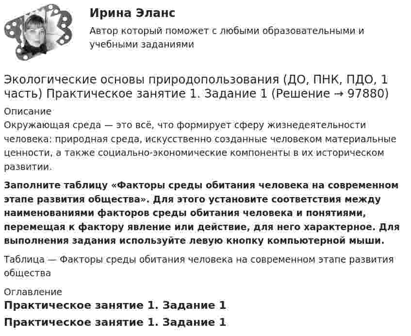      
            Описание
            Окружающая среда — это всё, что формирует сферу жизнедеятельности человека: природная среда, искусственно созданные человеком материальные ценности, а также социально-экономические компоненты в их историческом развитии. Заполните таблицу «Факторы среды обитания человека на современном этапе развития общества». Для этого установите соответствия между наименованиями факторов среды обитания человека и понятиями, перемещая к фактору явление или действие, для него характерное. Для выполнения задания используйте левую кнопку компьютерной мыши. Таблица — Факторы среды обитания человека на современном этапе развития общества 
            Оглавление
            Практическое занятие 1. Задание 1  
            
            
            Экологические основы природопользования (ДО, ПНК, ПДО, 1 часть) Практическое занятие 1. Задание 1Экологические основы природопользования (ДО, ПНК, ПДО, 1 часть) Практическое занятие 1. Задание 1 Экологические основы природопользования (ДО, ПНК, ПДО, 1 часть) Практическое занятие 1. Задание 2-3, 5-8, 10-12Экологические основы природопользования (ДО, ПНК, ПДО, 1 часть)  Практическое занятие 1. Задание 2-3, 5-8, 10-12Экологические основы природопользования (ДО, ПНК, ПДО, 1 часть) Практическое занятие 1. Задание 2-3, 5-8, 10-12Экологические основы природопользования (ДО, ПНК, ПДО, 1 часть) Практическое занятие 1. Задание 2-3, 5-8, 10-12Экологические основы природопользования (ДО, ПНК, ПДО, 1 часть) Практическое занятие 1. Задание 4Экологические основы природопользования (ДО, ПНК, ПДО, 1 часть)Экологические основы природопользования (ДО, ПНК, ПДО, 1 часть)Экологические основы природопользования (ДО, ПНК, ПДО, 1 часть)Экологические основы природопользования (ДО, ПНК, ПДО, 1 часть)Экологические основы природопользования (ДО, ПНК, ПДО, 1 часть)Экологические основы природопользования (ДО, ПНК, ПДО, 1 часть)Экологические основы природопользования (ДО, ПНК, ПДО, 1 часть)