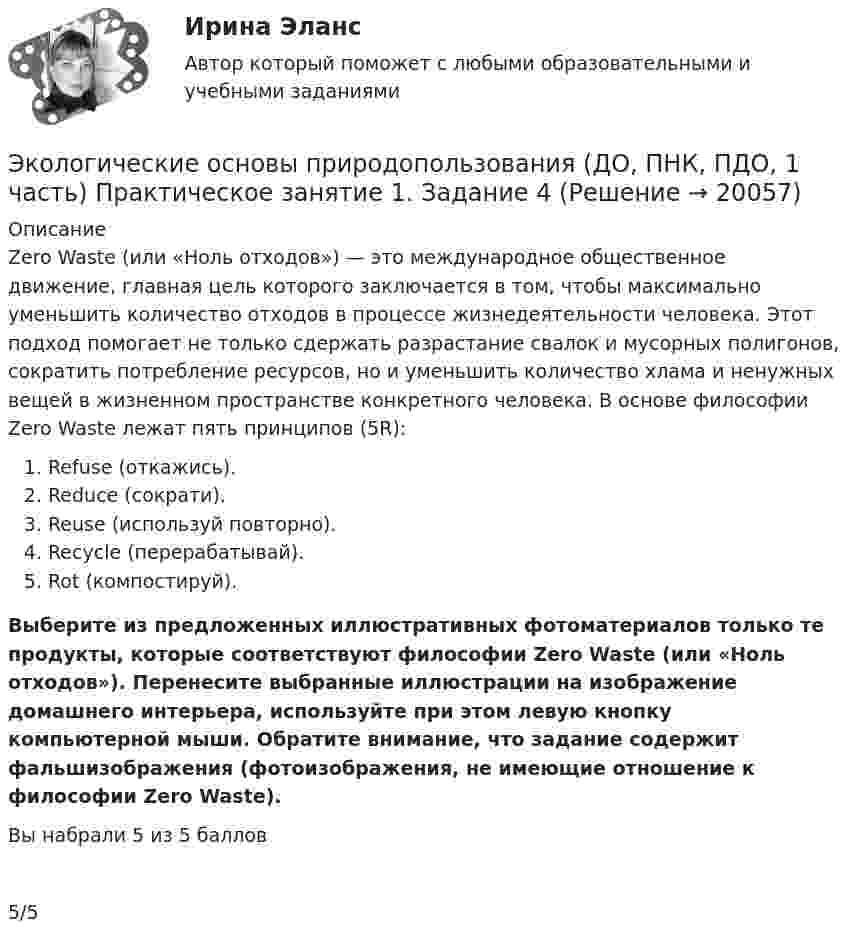      
          Описание
          Zero Waste (или «Ноль отходов») — это международное общественное движение, главная цель которого заключается в том, чтобы максимально уменьшить количество отходов в процессе жизнедеятельности человека. Этот подход помогает не только сдержать разрастание свалок и мусорных полигонов, сократить потребление ресурсов, но и уменьшить количество хлама и ненужных вещей в жизненном пространстве конкретного человека. В основе философии Zero Waste лежат пять принципов (5R):  Refuse (откажись).  Reduce (сократи).  Reuse (используй повторно).  Recycle (перерабатывай).  Rot (компостируй).Выберите из предложенных иллюстративных фотоматериалов только те продукты, которые соответствуют философии Zero Waste (или «Ноль отходов»). Перенесите выбранные иллюстрации на изображение домашнего интерьера, используйте при этом левую кнопку компьютерной мыши. Обратите внимание, что задание содержит фальшизображения (фотоизображения, не имеющие отношение к философии Zero Waste).﻿Вы набрали 5 из 5 баллов5/5  
            
            
            Экологические основы природопользования (ДО, ПНК, ПДО, 1 часть) Практическое занятие 1. Задание 2-3, 5-8, 10-12Экологические основы природопользования (ДО, ПНК, ПДО, 1 часть) Практическое занятие 1. Задание 4Экологические основы природопользования (ДО, ПНК, ПДО, 1 часть) Практическое занятие 1. Задание 4Экологические основы природопользования (ДО, ПНК, ПДО, 1 часть) Практическое занятие 1. Задание 9Экологические основы природопользования (ДО, ПНК, ПДО, 1 часть) Практическое занятие 2 Экологические основы природопользования (ДО, ПНК, ПДО, 1 часть) Тестовые вопросы к разделу 1Экологические основы природопользования (ДО, ПНК, ПДО, 1 часть) Тестовые вопросы к разделу 2Экологические основы природопользования (ДО, ПНК, ПДО, 1 часть)Экологические основы природопользования (ДО, ПНК, ПДО, 1 часть)Экологические основы природопользования (ДО, ПНК, ПДО, 1 часть) Итоговое тестирование по дисциплинеЭкологические основы природопользования (ДО, ПНК, ПДО, 1 часть) Практическое занятие 1. Задание 1Экологические основы природопользования (ДО, ПНК, ПДО, 1 часть) Практическое занятие 1. Задание 1 Экологические основы природопользования (ДО, ПНК, ПДО, 1 часть) Практическое занятие 1. Задание 2-3, 5-8, 10-12Экологические основы природопользования (ДО, ПНК, ПДО, 1 часть)  Практическое занятие 1. Задание 2-3, 5-8, 10-12
