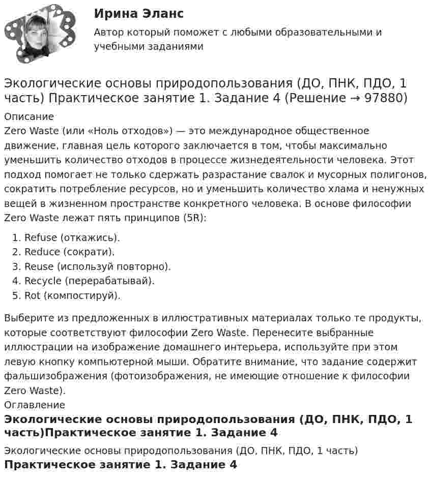      
            Описание
            Zero Waste (или «Ноль отходов») — это международное общественное движение, главная цель которого заключается в том, чтобы максимально уменьшить количество отходов в процессе жизнедеятельности человека. Этот подход помогает не только сдержать разрастание свалок и мусорных полигонов, сократить потребление ресурсов, но и уменьшить количество хлама и ненужных вещей в жизненном пространстве конкретного человека. В основе философии Zero Waste лежат пять принципов (5R):  Refuse (откажись).  Reduce (сократи).  Reuse (используй повторно).  Recycle (перерабатывай).  Rot (компостируй).Выберите из предложенных в иллюстративных материалах только те продукты, которые соответствуют философии Zero Waste. Перенесите выбранные иллюстрации на изображение домашнего интерьера, используйте при этом левую кнопку компьютерной мыши. Обратите внимание, что задание содержит фальшизображения (фотоизображения, не имеющие отношение к философии Zero Waste). 
            Оглавление
            Экологические основы природопользования (ДО, ПНК, ПДО, 1 часть)Практическое занятие 1. Задание 4  
            
            
            Экологические основы природопользования (ДО, ПНК, ПДО, 1 часть) Практическое занятие 1. Задание 4Экологические основы природопользования (ДО, ПНК, ПДО, 1 часть) Практическое занятие 1. Задание 4Экологические основы природопользования (ДО, ПНК, ПДО, 1 часть) Практическое занятие 1. Задание 9Экологические основы природопользования (ДО, ПНК, ПДО, 1 часть) Практическое занятие 2 Экологические основы природопользования (ДО, ПНК, ПДО, 1 часть) Тестовые вопросы к разделу 1Экологические основы природопользования (ДО, ПНК, ПДО, 1 часть) Тестовые вопросы к разделу 2Экологические основы природопользования (ДО, ПНК, ПДО, 2 часть)Экологические основы природопользования (ДО, ПНК, ПДО, 1 часть)Экологические основы природопользования (ДО, ПНК, ПДО, 1 часть) Итоговое тестирование по дисциплинеЭкологические основы природопользования (ДО, ПНК, ПДО, 1 часть) Практическое занятие 1. Задание 1Экологические основы природопользования (ДО, ПНК, ПДО, 1 часть) Практическое занятие 1. Задание 1 Экологические основы природопользования (ДО, ПНК, ПДО, 1 часть) Практическое занятие 1. Задание 2-3, 5-8, 10-12Экологические основы природопользования (ДО, ПНК, ПДО, 1 часть)  Практическое занятие 1. Задание 2-3, 5-8, 10-12Экологические основы природопользования (ДО, ПНК, ПДО, 1 часть) Практическое занятие 1. Задание 2-3, 5-8, 10-12