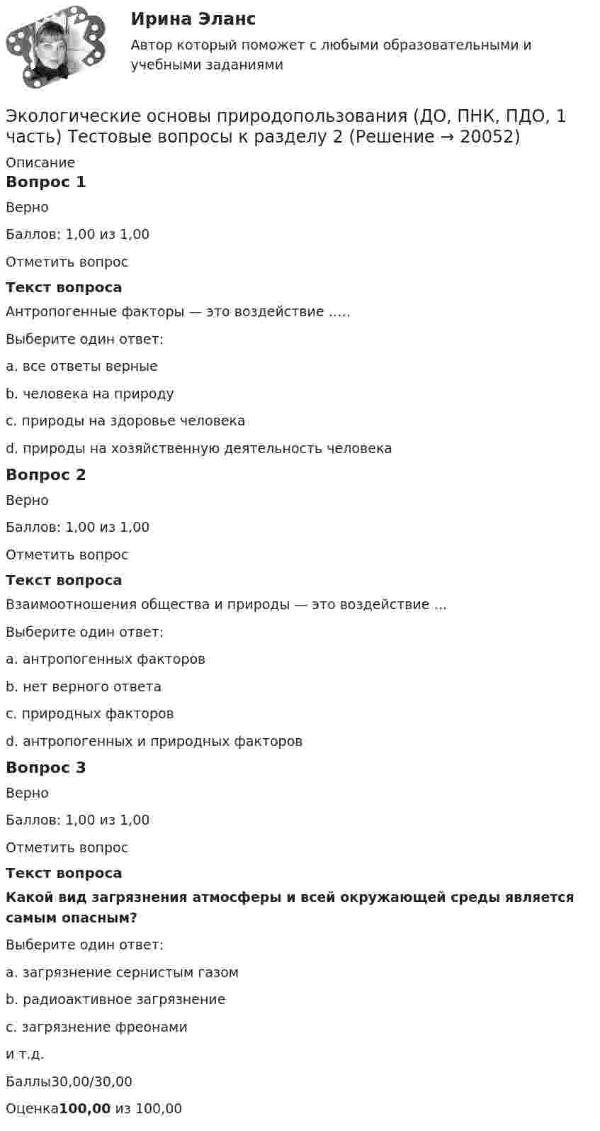      
          Описание
          Вопрос 1ВерноБаллов: 1,00 из 1,00Отметить вопросТекст вопросаАнтропогенные факторы — это воздействие …..Выберите один ответ:a. все ответы верныеb. человека на природу c. природы на здоровье человекаd. природы на хозяйственную деятельность человекаВопрос 2ВерноБаллов: 1,00 из 1,00Отметить вопросТекст вопросаВзаимоотношения общества и природы — это воздействие …Выберите один ответ:a. антропогенных факторов b. нет верного ответаc. природных факторовd. антропогенных и природных факторовВопрос 3ВерноБаллов: 1,00 из 1,00Отметить вопросТекст вопросаКакой вид загрязнения атмосферы и всей окружающей среды является самым опасным?Выберите один ответ:a. загрязнение сернистым газомb. радиоактивное загрязнение c. загрязнение фреонамии т.д.Баллы30,00/30,00Оценка100,00 из 100,00  
            
            
             Экологические основы природопользования (ДО, ПНК, ПДО, 1 часть) Тестовые вопросы к разделу 1Экологические основы природопользования (ДО, ПНК, ПДО, 1 часть) Тестовые вопросы к разделу 2Экологические основы природопользования (ДО, ПНК, ПДО, 2 часть)Экологические основы природопользования (ДО, ПНК, ПДО, 2 часть)Экологические основы природопользования (ДО, ПНК, ПДО, 2 часть)Экологические основы природопользования (ДО, ПНК, ПДО, 2 часть)ЭКОЛОГИЧЕСКИЕ ОСНОВЫ ПРИРОДОПОЛЬЗОВАНИЯ (ДО, ПНК, ПДО, 2 ЧАСТЬ) Комплекс Экологические основы природопользования (ДО, ПНК, ПДО, 1 часть) Практическое занятие 1. Задание 2-3, 5-8, 10-12Экологические основы природопользования (ДО, ПНК, ПДО, 1 часть)  Практическое занятие 1. Задание 2-3, 5-8, 10-12Экологические основы природопользования (ДО, ПНК, ПДО, 1 часть) Практическое занятие 1. Задание 2-3, 5-8, 10-12Экологические основы природопользования (ДО, ПНК, ПДО, 1 часть) Практическое занятие 1. Задание 2-3, 5-8, 10-12Экологические основы природопользования (ДО, ПНК, ПДО, 1 часть) Практическое занятие 1. Задание 4Экологические основы природопользования (ДО, ПНК, ПДО, 1 часть) Практическое занятие 1. Задание 4Экологические основы природопользования (ДО, ПНК, ПДО, 1 часть) Практическое занятие 1. Задание 9