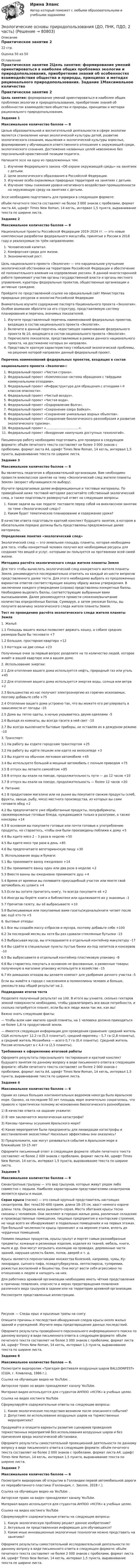      
            Описание
            Практическое занятие 2 22 стр.Оценка 50 из 50 
            Оглавление
            Практическое занятие 2Цель занятия: формирование умений ориентироваться в наиболее общих проблемах экологии и природопользования, приобретение знаний об особенностях взаимодействия общества и природы, принципах и методах рационального природопользования. Задание 1Максимальное количество баллов — 8 Целью образовательной и воспитательной деятельности в сфере экологии является становление начал экологической культуры детей, развитие экологического сознания, мышления и экологической культуры взрослых, формирование у обучающихся ответственного отношения к окружающей среде, экологического сознания. Достижение названных целей невозможно без персональной нравственной позиции педагога.Напишите эссе на одну из предложенных тем:Изучение Федерального закона «Об охране окружающей среды» на занятиях с детьми.Цели экологического образования в Российской Федерации.Изучение особо охраняемых природных территорий на занятиях с детьми.Изучение темы снижения уровня негативного воздействия промышленности на окружающую среду на занятиях с детьми. Эссе необходимо подготовить для проверки в следующем формате:объём печатного текста составляет не более 3 000 знаков с пробелами, формат листа А4, шрифт Times New Roman, 14 кегль, интервал 1,5 пункта, выравнивание текста по ширине листа.  Задание 2Максимальное количество баллов — 8 Национальные проекты Российской Федерации 2019–2024 гг. — это новые комплексные разработки федерального масштаба, принятые в России в 2018 году и реализуемые по трём направлениям:Человеческий капитал.Комфортная среда для жизни.Экономический рост.Цель национального проекта «Экология» — это кардинальное улучшение экологической обстановки на территории Российской Федерации и обеспечение её положительного влияния на оздоровление россиян. В данной многосторонней работе принимают участие органы государственной власти и органы местного управления, кураторы федеральных проектов, общественные организации и активные граждане.Пройдите по представленной ссылке на официальный сайт Министерства природных ресурсов и экологии Российской Федерации Внимательно изучите содержание паспорта Национального проекта «Экология». Особое внимание обратите на его структуру, представляемую систему планирования и перечень значимых показателей.Изучите представленный перечень наименований федеральных проектов, входящих в состав национального проекта «Экология».Включите в данный перечень недостающее наименование федерального проекта № 10, входящего в состав национального проекта «Экология».Перечислите показатели, представляемые в рамках данного национального  проекта, на достижение которых он направлен.Представьте краткую характеристику глобальной экологической проблемы, на решение которой направлен данный федеральный проект. Перечень наименований федеральных проектов, входящих в составнационального проекта «Экология»:Федеральный проект «Чистая страна».Федеральный проект «Комплексная система обращения с твёрдыми коммунальными отходами».Федеральный проект «Инфраструктура для обращения с отходами I–II классов опасности».Федеральный проект «Чистый воздух».Федеральный проект «Чистая вода».Федеральный проект «Оздоровление Волги».Федеральный проект «Сохранение озера Байкал».Федеральный проект «Сохранение уникальных водных объектов».Федеральный проект «Сохранение биологического разнообразия и развитие экологического туризма».Федеральный проект «…………………………..».Федеральный проект «Внедрение наилучших доступных технологий». Письменную работу необходимо подготовить для проверки в следующем формате: объём печатного текста составляет не более 3 000 знаков с пробелами, формат листа А4, шрифт Times New Roman, 14 кегль, интервал 1,5 пункта, выравнивание текста по ширине листа. Задание 3Максимальное количество баллов — 8  Вы являетесь педагогом в образовательной организации. Вам необходимо провести внеклассное занятие на тему «Экологический след жителя планеты Земля» (возраст обучающихся по выбору).Изучите предлагаемые далее информационные и тестовые материалы. По приведённой ниже тестовой методике рассчитайте собственный экологический след, а также подготовьте развернутый ответ на следующие вопросы:Какие задачи вы как педагог поставите перед собой на внеклассном занятии по теме «Экологический след»?Каким будет тематическое планирование и содержание урока?В качестве ответа подготовьте краткий конспект будущего занятия, в котором в обязательном порядке должны быть представлены предложенные далее материалы. Определение понятия «экологический след» Экологический след — это земельная площадь планеты, которая необходима для того, чтобы конкретный человек получил все необходимые ресурсы для создания тех вещей и услуг, которыми он пользуется на протяжении всей своей жизни. Методика расчёта экологического следа жителя планеты ЗемляДля того чтобы вычислить экологический след конкретного жителя планеты Земля, рекомендуется последовательно ответить на каждый из шести вопросов представленного далее теста. Для этого необходимо выбрать из предложенных вариантов ответов соответствующие вашему образу жизни утверждения. В заключении каждого утверждения (справа) представлены конкретные баллы. Необходимо выделить баллы, соответствующие выбранным вами высказываниям. Далее рекомендуется провести сложение/вычитание количества определённых баллов. Суммируя, а затем умножая баллы, вы получите величину экологического следа жителя планеты Земля. Тест по проведению расчёта экологического следа жителя планеты Земля1. Жильё:1.1 Площадь вашего жилья позволяет держать кошку, а собаке средних размеров было бы тесновато +71.2 Большая, просторная квартира +121.3 Коттедж на две семьи +23Полученные очки за первый вопрос разделите на то количество людей, которое живёт в вашей квартире или в вашем доме. 2. Использование энергии:2.1 Для отопления вашего дома используется нефть, природный газ или уголь +452.2 Для отопления вашего дома используется энергия воды, солнца или ветра +22.3 Большинство из нас получает электроэнергию из горючих ископаемых, поэтому добавьте себе +752.4 Отопление вашего дома устроено так, что вы можете его регулировать в зависимости от погоды –102.5 Дома вы тепло одеты, а ночью укрываетесь двумя одеялами –52.6 Выходя из комнаты, вы всегда гасите в ней свет –102.7 Вы всегда выключаете бытовые приборы, не оставляя их в дежурном режиме –10 3. Транспорт:3.1 На работу вы ездите городским транспортом +253.2 На работу вы идёте пешком или едете на велосипеде +33.3 Вы ездите на обычном легковом автомобиле +453.4 Вы используете большой и мощный автомобиль с полным приводом +753.5 В отпуск вы летаете самолётом +853.6 В отпуск вы ехали на поезде, продолжительность пути — до 12 часов +103.7 В отпуск вы ехали на поезде, продолжительность — более 12 часов +20 4. Питание:4.1 В продуктовом магазине или на рынке вы покупаете свежие продукты (хлеб, фрукты, овощи, рыбу, мясо) местного производства, из которых вы сами готовите обед +24.2 Вы предпочитаете уже обработанные продукты, полуфабрикаты, свежемороженые готовые блюда, нуждающиеся только в разогреве, а также консервы +144.3 В основном вы покупаете готовые или почти готовые к употреблению продукты, но стараетесь, чтобы они были произведены поближе к дому +54.4 Вы едите мясо 2 – 3 раза в неделю +504.5 Вы едите мясо три раза в день +854.6 Вы предпочитаете вегетарианскую пищу +30 5. Использование воды и бумаги:5.1 Вы принимаете ванну ежедневно +145.2 Вы принимаете ванну один или два раза в неделю +25.3 Вместо ванны вы ежедневно принимаете душ +45.4 Время от времени вы поливаете приусадебный участок или моете свой автомобиль из шланга +45.5 Если вы хотите прочитать книгу, то всегда покупаете её +25.6 Иногда вы берёте книги в библиотеке или одалживаете их у знакомых –15.7 Прочитав газету, вы её выбрасываете +105.8 Выписываемые или покупаемые вами газеты/журналы/книги читает после вас ещё кто-то +5 6. Бытовые отходы:6.1 Все мы создаём массу отбросов и мусора, поэтому добавьте себе +1006.2 За последний месяц вы хотя бы раз сдавали стеклянные бутылки –156.3 Выбрасывая мусор, вы откладываете в отдельный контейнер макулатуру –176.4 Вы сдаёте в специальные пункты пустые банки из-под напитков и консервов –106.5 Вы выбрасываете в отдельный контейнер пластиковую упаковку –86.6 Вы стараетесь покупать в основном не фасованные, а развесные товары; полученную в магазине упаковку используете в хозяйстве –156.7 Из домашних отходов вы делаете компост для удобрения дачного участка –5 Если вы живёте в городе с населением в полмиллиона человек и больше, умножьте ваш общий результат на 2. Подведение итогов тестаРазделите полученный результат на 100. В итоге вы узнаете, сколько гектаров земной поверхности необходимо, чтобы удовлетворить все ваши потребности, и сколько потребуется планет, если бы все люди жили так же, как вы! Важно знать следующие факты:— Чтобы всем нам хватило одной планеты, на 1 человека должно приходиться не более 1,8 га продуктивной земли.— Имеется следующая информация для проведения сравнения: средний житель США использует 12,2 га (5,3 планеты!), средний европеец – 5,7 га (2,8 планеты), а средний житель Мозамбика — всего 0,7 га (0,4 планеты). Средний житель России использует в с 4,4 га (2,5 планеты). Требования к оформлению итоговой работыОформите результаты персонального тестирования и краткий конспект будущего занятия по данному вопросу в виде письменного ответа в следующем формате: объём печатного текста составляет не более 2 000 знаков с пробелами, формат листа А4, шрифт Times New Roman, 14 кегль, интервал 1,5 пункта, выравнивание текста по ширине листа. Задание 4Максимальное количество баллов — 6Одним из самых больших континентальных водоемов некогда было Аральское море. Однако, за последние 50 лет площадь моря значительно сократилась, что привело к практически полному исчезновению биологического разнообразия.1)  В качестве ответа на задание укажите:2)  В чем заключается экологическая катастрофа?3)  Каковы причины осушения Аральского моря?4)  Какие мероприятия были предприняты для ликвидации катастрофы и восстановления экосистемы? Насколько эффективны они оказались?5)  Предположите, как могут развиваться события в Аральском море в ближайшие 10-15 летОформите письменный ответ в следующем формате: объём печатного текста составляет не более 2 000 знаков с пробелами, формат листа А4, шрифт Times New Roman, 14 кегль, интервал 1,5 пункта, выравнивание текста по ширине листа.Задание 5Максимальное количество баллов — 8 Синантропные грызуны — это вид грызунов, которые живут рядом либо совместно с людьми. Наиболее характерными представителями синантропов являются крысы и мыши.Серая крыса (пасюк) — это самый крупный представитель настоящих синантропов. Вес тела150–600 грамм, длина 18–25 см, хвост немного короче длины тела. Окраска меха рыжевато-серая. Места обитания крысы тесно связаны с человеком. Они заселяют в городах жилые дома, различные складские и производственные помещения, пищевые предприятия и конторские строения, но чаще всего их обнаруживают в подвальных помещениях и на первых этажах. При большой численности крысы проникают и на верхние этажи, вплоть до чердачных помещений.Помимо пищевых продуктов, крысы грызут и портят самые разнообразные предметы: кожаные и резиновые изделия, изделия из тканей, мебель, книги, мыло и др. Они могут изгрызать изоляцию на проводах, деревянные части зданий, нарушая целость балок, полов, дверей и т. д.Крысы являются переносчиками множества болезней, например, чумы, Ку-лихорадки, сыпного тифа, псевдотуберкулеза, лептоспироза, туляремии, рожистых воспалений и бешенства. Они могут вести себя агрессивно по отношению к людям и нападать на них.Для работника архивной организации необходимо иметь чёткие представления о причинах появления, опасности и мерах предотвращения появления различного вида грызунов в здании или на территории архивной организации.Рассмотрите представленные иллюстрации.       Рисунок — Следы крыс и крысиные тропы на снегу Опишите причины и последствия обнаружения следов крысы около жилых зданий и учреждений. Изучите меры предотвращения данных последствий. Оформите результаты проведённого персонального информационного поиска по данному вопросу в виде письменного ответа в следующем формате: объём печатного текста составляет не более 3 000 знаков с пробелами, формат листа А4, шрифт Times New Roman, 14 кегль, интервал 1,5 пункта, выравнивание текста по ширине листа. Задание 6Максимальное количество баллов — 6.Посмотрите видеоролик «Трагедия фестиваля воздушных шаров BALLOONFEST» (США, г. Кливленд, 1986 г.).Ссылка на обучающее видео на YouTube:  .  Авторское право на видео принадлежит каналу YouTubе. Материал видео используется для студентов АНПОО «НСПК» в учебных целях.Ссылка на видео хостинга YouTubе  Сформулируйте содержательные ответы на следующие вопросы:Какие экологические последствия возникли после описанного события?Допустимо ли использование воздушных шаров на торжественных мероприятиях?Продумайте и опишите варианты развития сценариев проведения торжественных мероприятий без использования воздушных шаров и без причинения вреда экологической обстановки.  Оформите результаты самостоятельной проекционной деятельности по данному вопросу в виде письменного ответа в следующем формате: объём печатного текста составляет не более 2 000 знаков с пробелами, формат листа А4, шрифт Times New Roman, 14 кегль, интервал 1,5 пункта, выравнивание текста по ширине листа.  Задание 7Максимальное количество баллов — 6 Посмотрите видеоролик об открытии в Голландии первой автомобильной дороги из переработанного пластика (Голландия, г. Зволле, 2018 г.).Ссылка на обучающее видео на YouTube:  .Авторское право на видео принадлежит каналу YouTubе. Материал видео используется для студентов АНПОО «НСПК» в учебных целях.Ссылка на видео хостинга YouTubе  Сформулируйте содержательные ответы на следующие вопросы:Какую экологическую проблему решает данное изобретение?Актуальна ли представленная информация для обучающихся?Какие иные инновационные экологичные технологии можно представить на занятиях? Оформите результаты самостоятельной исследовательской деятельности по данному вопросу в виде письменного ответа в следующем формате: объём печатного текста составляет не более 2 000 знаков с пробелами, формат листа А4, шрифт Times New Roman, 14 кегль, интервал 1,5 пункта, выравнивание текста по ширине листа.  
            
            
            Экологические основы природопользования (ДО, ПНК, ПДО, 2 часть)Экологические основы природопользования (ДО, ПНК, ПДО, 2 часть)ЭКОЛОГИЧЕСКИЕ ОСНОВЫ ПРИРОДОПОЛЬЗОВАНИЯ (ДО, ПНК, ПДО, 2 ЧАСТЬ) КомплексЭкологические основы природопользования (ДО, ПНК, ПДО, 2 часть). Практическое занятие 2Экологические основы природопользования (ДО, ПНК, ПДО, 2 часть) (тест3)Экологические основы природопользования (ДО, ПНК, ПДО, 2 часть) Тестовые вопросы к разделу 3 НСПКЭкологические основы природопользования (ДО, ПНК, ПДО, 2 часть) Тестовые вопросы к разделу 4 НСПКЭкологические основы природопользования (ДО, ПНК, ПДО, 1 часть) Практическое занятие 1. Задание 4Экологические основы природопользования (ДО, ПНК, ПДО, 1 часть) Практическое занятие 1. Задание 4Экологические основы природопользования (ДО, ПНК, ПДО, 1 часть) Практическое занятие 1. Задание 9Экологические основы природопользования (ДО, ПНК, ПДО, 1 часть) Практическое занятие 2 Экологические основы природопользования (ДО, ПНК, ПДО, 1 часть) Тестовые вопросы к разделу 1Экологические основы природопользования (ДО, ПНК, ПДО, 1 часть) Тестовые вопросы к разделу 2Экологические основы природопользования (ДО, ПНК, ПДО, 2 часть)