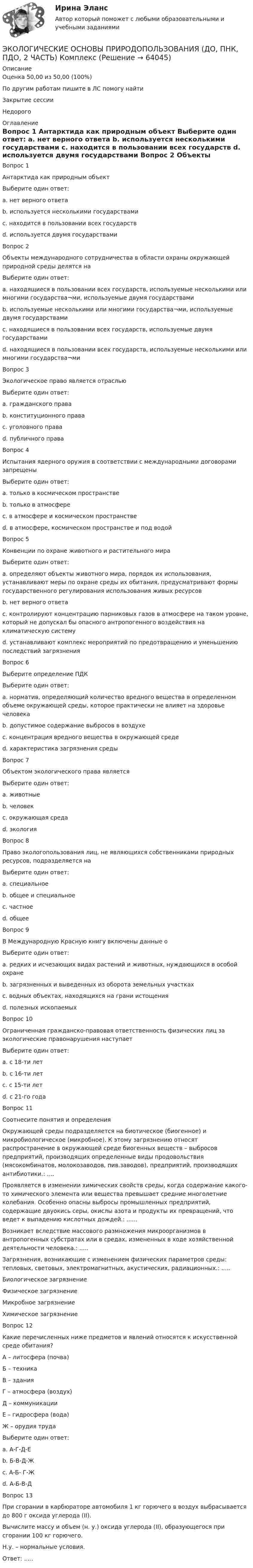     
            Описание
            Оценка	50,00 из 50,00 (100%)По другим работам пишите в ЛС помогу найтиЗакрытие сессииНедорого 
            Оглавление
            Вопрос 1
Антарктида как природным объект
Выберите один ответ:
a. нет верного ответа
b. используется несколькими государствами 
c. находится в пользовании всех государств
d. используется двумя государствами
Вопрос 2
Объекты международного сотрудничества в области охраны окружающей природной среды делятся на
Выберите один ответ:
a. находящиеся в пользовании всех государств, используемые несколькими или многими государства¬ми, используемые двумя государствами 
b. используемые несколькими или многими государства¬ми, используемые двумя государствами
c. находящиеся в пользовании всех государств, используемые двумя государствами
d. находящиеся в пользовании всех государств, используемые несколькими или многими государства¬ми
Вопрос 3
Экологическое право является отраслью
Выберите один ответ:
a. гражданского права
b. конституционного права
c. уголовного права
d. публичного права 
Вопрос 4
Испытания ядерного оружия в соответствии с международными договорами запрещены 
Выберите один ответ:
a. только в космическом пространстве
b. только в атмосфере
c. в атмосфере и космическом пространстве
d. в атмосфере, космическом пространстве и под водой
Вопрос 5
Конвенции по охране животного и растительного мира
Выберите один ответ:
a. определяют объекты животного мира, порядок их использования, устанавливают меры по охране среды их обитания, предусматривают формы государственного регулирования использования живых ресурсов 
b. нет верного ответа
c. контролируют концентрацию парниковых газов в атмосфере на таком уровне, который не допускал бы опасного антропогенного воздействия на климатическую систему
d. устанавливают комплекс мероприятий по предотвращению и уменьшению последствий загрязнения
Вопрос 6
Выберите определение ПДК
Выберите один ответ:
a. норматив, определяющий количество вредного вещества в определенном объеме окружающей среды, которое практически не влияет на здоровье человека 
b. допустимое содержание выбросов в воздухе
c. концентрация вредного вещества в окружающей среде
d. характеристика загрязнения среды
Вопрос 7
Объектом экологического права является
Выберите один ответ:
a. животные
b. человек
c. окружающая среда 
d. экология
Вопрос 8
Право экологопользования лиц, не являющихся собственниками природных ресурсов, подразделяется на
Выберите один ответ:
a. специальное
b. общее и специальное 
c. частное
d. общее
Вопрос 9
В Международную Красную книгу включены данные о
Выберите один ответ:
a. редких и исчезающих видах растений и животных, нуждающихся в особой охране 
b. загрязненных и выведенных из оборота земельных участках
c. водных объектах, находящихся на грани истощения
d. полезных ископаемых
Вопрос 10
Ограниченная гражданско-правовая ответственность физических лиц за экологические правонарушения наступает
Выберите один ответ:
a. с 18-ти лет
b. с 16-ти лет
c. с 15-ти лет 
d. с 21-го года
Вопрос 11
Соотнесите понятия и определения
Окружающей среды подразделяется на биотическое (биогенное) и микробиологическое (микробное). К этому загрязнению относят распространение в окружающей среде биогенных веществ – выбросов предприятий, производящих определенные виды продовольствия (мясокомбинатов, молокозаводов, пив.заводов), предприятий, производящих антибиотики.: ....
Проявляется в изменении химических свойств среды, когда содержание какого-то химического элемента или вещества превышает средние многолетние колебания. Особенно опасны выбросы промышленных предприятий, содержащие двуокись серы, окислы азота и продукты их превращений, что ведет к выпадению кислотных дождей.: ......
Возникает вследствие массового размножения микроорганизмов в антропогенных субстратах или в средах, измененных в ходе хозяйственной деятельности человека.: .....
Загрязнения, возникающие с изменением физических параметров среды: тепловых, световых, электромагнитных, акустических, радиационных.: .....Биологическое загрязнениеФизическое загрязнениеМикробное загрязнениеХимическое загрязнение
Вопрос 12
Какие перечисленных ниже предметов и явлений относятся к искусственной среде обитания?
А – литосфера (почва)
Б – техника
В – здания
Г – атмосфера (воздух)
Д – коммуникации
Е – гидросфера (вода)
Ж – орудия труда
Выберите один ответ:
a. А-Г-Д-Е
b. Б-В-Д-Ж 
c. А-Б- Г-Ж
d. А-Б-В-Д
Вопрос 13
При сгорании в карбюраторе автомобиля 1 кг горючего в воздух выбрасывается до 800 г оксида углерода (II).
Вычислите массу и объем (н. у.) оксида углерода (II), образующегося при сгорании 100 кг горючего.
Н.у. – нормальные условия.
Ответ: .....  
            
            
            Экологические основы природопользования (ДО, ПНК, ПДО, 2 часть)ЭКОЛОГИЧЕСКИЕ ОСНОВЫ ПРИРОДОПОЛЬЗОВАНИЯ (ДО, ПНК, ПДО, 2 ЧАСТЬ) КомплексЭкологические основы природопользования (ДО, ПНК, ПДО, 2 часть). Практическое занятие 2Экологические основы природопользования (ДО, ПНК, ПДО, 2 часть) (тест3)Экологические основы природопользования (ДО, ПНК, ПДО, 2 часть) Тестовые вопросы к разделу 3 НСПКЭкологические основы природопользования (ДО, ПНК, ПДО, 2 часть) Тестовые вопросы к разделу 4 НСПКЭкологические основы природопользования (ДО, СпДО, ПНК, КП, ПДО, 2 часть)Экологические основы природопользования (ДО, ПНК, ПДО, 1 часть) Практическое занятие 1. Задание 4Экологические основы природопользования (ДО, ПНК, ПДО, 1 часть) Практическое занятие 1. Задание 9Экологические основы природопользования (ДО, ПНК, ПДО, 1 часть) Практическое занятие 2 Экологические основы природопользования (ДО, ПНК, ПДО, 1 часть) Тестовые вопросы к разделу 1Экологические основы природопользования (ДО, ПНК, ПДО, 1 часть) Тестовые вопросы к разделу 2Экологические основы природопользования (ДО, ПНК, ПДО, 2 часть)Экологические основы природопользования (ДО, ПНК, ПДО, 2 часть)