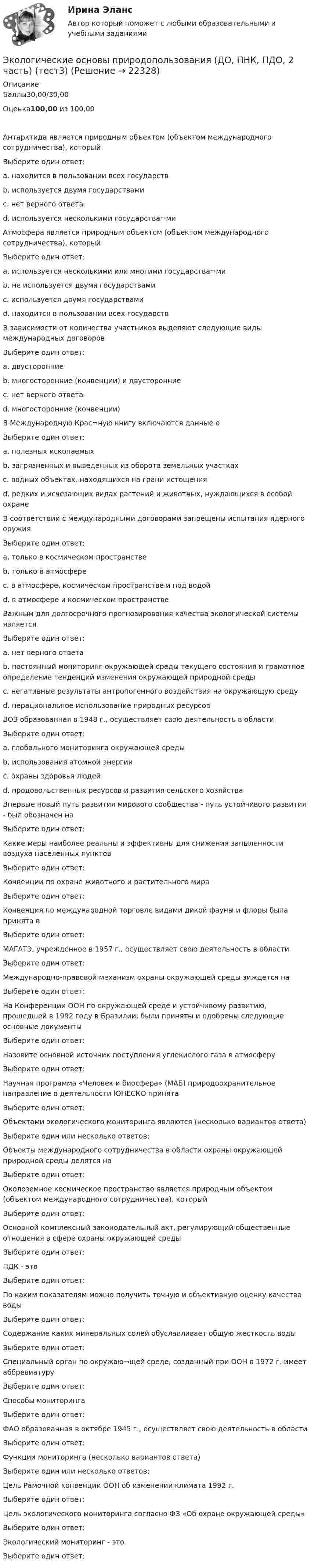      
          Описание
          Баллы30,00/30,00Оценка100,00 из 100,00Антарктида является природным объектом (объектом международного сотрудничества), которыйВыберите один ответ:a. находится в пользовании всех государствb. используется двумя государствамиc. нет верного ответаd. используется несколькими государства¬ми Атмосфера является природным объектом (объектом международного сотрудничества), которыйВыберите один ответ:a. используется несколькими или многими государства¬миb. не используется двумя государствамиc. используется двумя государствамиd. находится в пользовании всех государствВ зависимости от количества участников выделяют следующие виды международных договоровВыберите один ответ:a. двусторонниеb. многосторонние (конвенции) и двусторонние c. нет верного ответаd. многосторонние (конвенции)В Международную Крас¬ную книгу включаются данные оВыберите один ответ:a. полезных ископаемыхb. загрязненных и выведенных из оборота земельных участкахc. водных объектах, находящихся на грани истощенияd. редких и исчезающих видах растений и животных, нуждающихся в особой охране В соответствии с международными договорами запрещены испытания ядерного оружияВыберите один ответ:a. только в космическом пространствеb. только в атмосфереc. в атмосфере, космическом пространстве и под водой d. в атмосфере и космическом пространствеВажным для долгосрочного прогнозирования качества экологической системы являетсяВыберите один ответ:a. нет верного ответаb. постоянный мониторинг окружающей среды текущего состояния и грамотное определение тенденций изменения окружающей природной среды c. негативные результаты антропогенного воздействия на окружающую средуd. нерациональное использование природных ресурсовВОЗ образованная в 1948 г., осуществляет свою деятельность в областиВыберите один ответ:a. глобального мониторинга окружающей средыb. использования атомной энергииc. охраны здоровья людей d. продовольственных ресурсов и развития сельского хозяйстваВпервые новый путь развития мирового сообщества - путь устойчивого развития - был обозначен наВыберите один ответ:Какие меры наиболее реальны и эффективны для снижения запыленности воздуха населенных пунктовВыберите один ответ:Конвенции по охране животного и растительного мираВыберите один ответ:Конвенция по международной торговле видами дикой фауны и флоры была принята вВыберите один ответ:МАГАТЭ, учрежденное в 1957 г., осуществляет свою деятельность в областиВыберите один ответ:Международно-правовой механизм охраны окружающей среды зиждется наВыберете один ответ:На Конференции ООН по окружающей среде и устойчивому развитию, прошедшей в 1992 году в Бразилии, были приняты и одобрены следующие основные документыВыберите один ответ:Назовите основной источник поступления углекислого газа в атмосферуВыберите один ответ:Научная программа «Человек и биосфера» (МАБ) природоохранительное направление в деятельности ЮНЕСКО принятаВыберите один ответ:Объектами экологического мониторинга являются (несколько вариантов ответа)Выберите один или несколько ответов:Объекты международного сотрудничества в области охраны окружающей природной среды делятся наВыберите один ответ:Околоземное космическое пространство является природным объектом (объектом международного сотрудничества), которыйВыберите один ответ:Основной комплексный законодательный акт, регулирующий общественные отношения в сфере охраны окружающей средыВыберите один ответ:ПДК - этоВыберите один ответ:По каким показателям можно получить точную и объективную оценку качества водыВыберите один ответ:Содержание каких минеральных солей обуславливает общую жесткость водыВыберите один ответ:Специальный орган по окружаю¬щей среде, созданный при ООН в 1972 г. имеет аббревиатуруВыберите один ответ:Способы мониторингаВыберите один ответ:ФАО образованная в октябре 1945 г., осуществляет свою деятельность в областиВыберите один ответ:Функции мониторинга (несколько вариантов ответа)Выберите один или несколько ответов:Цель Рамочной конвенции ООН об изменении климата 1992 г.Выберите один ответ:Цель экологического мониторинга согласно ФЗ «Об охране окружающей среды»Выберите один ответ:Экологический мониторинг - этоВыберите один ответ:  
            
            
            Экологические основы природопользования (ДО, ПНК, ПДО, 2 часть). Практическое занятие 2Экологические основы природопользования (ДО, ПНК, ПДО, 2 часть) (тест3)Экологические основы природопользования (ДО, ПНК, ПДО, 2 часть) Тестовые вопросы к разделу 3 НСПКЭкологические основы природопользования (ДО, ПНК, ПДО, 2 часть) Тестовые вопросы к разделу 4 НСПКЭкологические основы природопользования (ДО, СпДО, ПНК, КП, ПДО, 2 часть)Экологические основы природопользования (ДО, СпДО, ПНК, КП, ПДО, 2 часть) КОМПЛЕКСЭкологические основы природопользования (ДО, СпДО, ПНК, КП, ПДО, 2 часть) Практическое занятие 2  НСПКЭкологические основы природопользования (ДО, ПНК, ПДО, 1 часть) Практическое занятие 2 Экологические основы природопользования (ДО, ПНК, ПДО, 1 часть) Тестовые вопросы к разделу 1Экологические основы природопользования (ДО, ПНК, ПДО, 1 часть) Тестовые вопросы к разделу 2Экологические основы природопользования (ДО, ПНК, ПДО, 2 часть)Экологические основы природопользования (ДО, ПНК, ПДО, 2 часть)Экологические основы природопользования (ДО, ПНК, ПДО, 2 часть)Экологические основы природопользования (ДО, ПНК, ПДО, 2 часть)