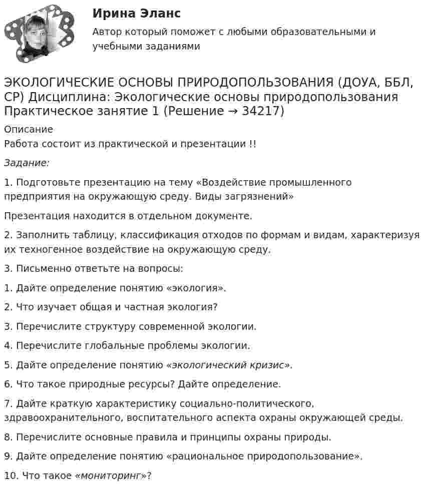      
          Описание
          Работа состоит из практической и презентации !!Задание:1.      Подготовьте презентацию на тему «Воздействие промышленного предприятия на окружающую среду. Виды загрязнений»Презентация находится в отдельном документе.2.      Заполнить таблицу, классификация отходов по формам и видам, характеризуя их техногенное воздействие на окружающую среду.3.      Письменно ответьте на вопросы:1.      Дайте определение понятию «экология».2.      Что изучает общая и частная экология?3.      Перечислите структуру современной экологии.4.      Перечислите глобальные проблемы экологии.5.      Дайте определение понятию «экологический кризис».6.      Что такое природные ресурсы? Дайте определение.7.      Дайте краткую характеристику социально-политического, здравоохранительного, воспитательного аспекта охраны окружающей среды.8.      Перечислите основные правила и принципы охраны природы.9.      Дайте определение понятию «рациональное природопользование».10. Что такое «мониторинг»?  
            
            
            ЭКОЛОГИЧЕСКИЕ ОСНОВЫ ПРИРОДОПОЛЬЗОВАНИЯ (ДОУА, ББЛ, СР) 46.02.01 Документационное обеспечение управления и архивоведение     Дисциплина: Экологические основы природопользования Практическое занятие 2ЭКОЛОГИЧЕСКИЕ ОСНОВЫ ПРИРОДОПОЛЬЗОВАНИЯ (ДОУА, ББЛ, СР) Дисциплина: Экологические основы природопользования Практическое занятие 1Экологические основы природопользования (ДОУА, ББЛ, СР) Тестовые вопросы к разделу 1Экологические основы природопользования (ДОУА, ББЛ, СР) Тестовые вопросы к разделу 2Экологические основы природопользования (ДОУА, ББЛ, СР) Тестовые вопросы к разделу 3Экологические основы природопользования (ДОУА, ББЛ, СР) Тестовые вопросы к разделу 4Экологические основы природопользования. Комплексное задание (ОТВЕТЫ)Экологические основы природопользования (ДО, ПНК, ПДО, 2 часть) (тест3)Экологические основы природопользования (ДО, ПНК, ПДО, 2 часть) Тестовые вопросы к разделу 3 НСПКЭкологические основы природопользования (ДО, ПНК, ПДО, 2 часть) Тестовые вопросы к разделу 4 НСПКЭкологические основы природопользования (ДО, СпДО, ПНК, КП, ПДО, 2 часть)Экологические основы природопользования (ДО, СпДО, ПНК, КП, ПДО, 2 часть) КОМПЛЕКСЭкологические основы природопользования (ДО, СпДО, ПНК, КП, ПДО, 2 часть) Практическое занятие 2  НСПКЭКОЛОГИЧЕСКИЕ ОСНОВЫ ПРИРОДОПОЛЬЗОВАНИЯ (ДОУА, ББЛ, СР) 46.02.01 Документационное обеспечение управления и архивоведение     Дисциплина: Экологические основы природопользования Практическое задание  3