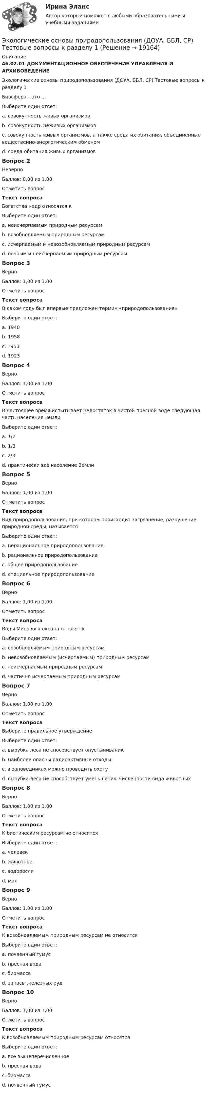      
          Описание
          46.02.01 ДОКУМЕНТАЦИОННОЕ ОБЕСПЕЧЕНИЕ УПРАВЛЕНИЯ И АРХИВОВЕДЕНИЕЭкологические основы природопользования (ДОУА, ББЛ, СР) Тестовые вопросы к разделу 1Биосфера – это …Выберите один ответ:a. совокупность живых организмовb. совокупность неживых организмовc. совокупность живых организмов, а также среда их обитания, объединенные вещественно-энергетическим обменом d. среда обитания живых организмовВопрос 2НеверноБаллов: 0,00 из 1,00Отметить вопросТекст вопросаБогатства недр относятся кВыберите один ответ:a. неисчерпаемым природным ресурсам b. возобновляемым природным ресурсамc. исчерпаемым и невозобновляемым природным ресурсамd. вечным и неисчерпаемым природным ресурсамВопрос 3ВерноБаллов: 1,00 из 1,00Отметить вопросТекст вопросаВ каком году был впервые предложен термин «природопользование»Выберите один ответ:a. 1940b. 1958 c. 1953d. 1923Вопрос 4ВерноБаллов: 1,00 из 1,00Отметить вопросТекст вопросаВ настоящее время испытывает недостаток в чистой пресной воде следующая часть населения ЗемлиВыберите один ответ:a. 1/2b. 1/3 c. 2/3d. практически все население ЗемлиВопрос 5ВерноБаллов: 1,00 из 1,00Отметить вопросТекст вопросаВид природопользования, при котором происходит загрязнение, разрушение природной среды, называетсяВыберите один ответ:a. нерациональное природопользование b. рациональное природопользованиеc. общее природопользованиеd. специальное природопользованиеВопрос 6ВерноБаллов: 1,00 из 1,00Отметить вопросТекст вопросаВоды Мирового океана относят кВыберите один ответ:a. возобновляемым природным ресурсамb. невозобновляемым (исчерпаемым) природным ресурсамc. неисчерпаемым природным ресурсам d. частично исчерпаемым природным ресурсамВопрос 7ВерноБаллов: 1,00 из 1,00Отметить вопросТекст вопросаВыберите правильное утверждениеВыберите один ответ:a. вырубка леса не способствует опустыниваниюb. наиболее опасны радиоактивные отходы c. в заповедниках можно проводить охотуd. вырубка леса не способствует уменьшению численности вида животныхВопрос 8ВерноБаллов: 1,00 из 1,00Отметить вопросТекст вопросаК биотическим ресурсам не относитсяВыберите один ответ:a. человек b. животноеc. водорослиd. мохВопрос 9ВерноБаллов: 1,00 из 1,00Отметить вопросТекст вопросаК возобновляемым природным ресурсам не относитсяВыберите один ответ:a. почвенный гумусb. пресная водаc. биомассаd. запасы железных руд Вопрос 10ВерноБаллов: 1,00 из 1,00Отметить вопросТекст вопросаК возобновляемым природным ресурсам относятсяВыберите один ответ:a. все вышеперечисленное b. пресная водаc. биомассаd. почвенный гумус  
            
            
            ЭКОЛОГИЧЕСКИЕ ОСНОВЫ ПРИРОДОПОЛЬЗОВАНИЯ (ДОУА, ББЛ, СР) Дисциплина: Экологические основы природопользования Практическое занятие 1Экологические основы природопользования (ДОУА, ББЛ, СР) Тестовые вопросы к разделу 1Экологические основы природопользования (ДОУА, ББЛ, СР) Тестовые вопросы к разделу 2Экологические основы природопользования (ДОУА, ББЛ, СР) Тестовые вопросы к разделу 3Экологические основы природопользования (ДОУА, ББЛ, СР) Тестовые вопросы к разделу 4Экологические основы природопользования. Комплексное задание (ОТВЕТЫ)Экологические основы природопользования  Комплексное  НСПКЭкологические основы природопользования (ДО, ПНК, ПДО, 2 часть) Тестовые вопросы к разделу 3 НСПКЭкологические основы природопользования (ДО, ПНК, ПДО, 2 часть) Тестовые вопросы к разделу 4 НСПКЭкологические основы природопользования (ДО, СпДО, ПНК, КП, ПДО, 2 часть)Экологические основы природопользования (ДО, СпДО, ПНК, КП, ПДО, 2 часть) КОМПЛЕКСЭкологические основы природопользования (ДО, СпДО, ПНК, КП, ПДО, 2 часть) Практическое занятие 2  НСПКЭКОЛОГИЧЕСКИЕ ОСНОВЫ ПРИРОДОПОЛЬЗОВАНИЯ (ДОУА, ББЛ, СР) 46.02.01 Документационное обеспечение управления и архивоведение     Дисциплина: Экологические основы природопользования Практическое задание  3ЭКОЛОГИЧЕСКИЕ ОСНОВЫ ПРИРОДОПОЛЬЗОВАНИЯ (ДОУА, ББЛ, СР) 46.02.01 Документационное обеспечение управления и архивоведение     Дисциплина: Экологические основы природопользования Практическое задание  4