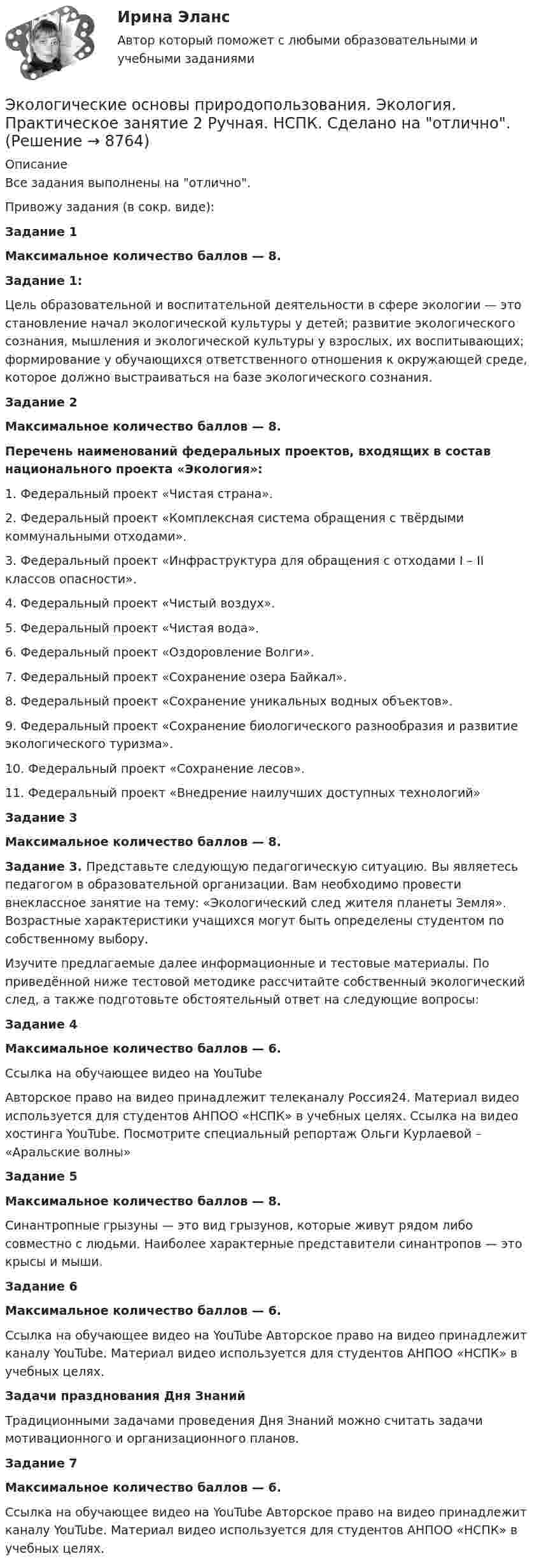      
          Описание
          Все задания выполнены на отлично.Привожу задания (в сокр. виде):Задание 1Максимальное количество баллов — 8.Задание 1:Цель образовательной и воспитательной деятельности в сфере экологии — это становление начал экологической культуры у детей; развитие экологического сознания, мышления и экологической культуры у взрослых, их воспитывающих; формирование у обучающихся ответственного отношения к окружающей среде, которое должно выстраиваться на базе экологического сознания.Задание 2Максимальное количество баллов — 8.Перечень наименований федеральных проектов, входящих в состав национального проекта «Экология»:1.     Федеральный проект «Чистая страна».2.     Федеральный проект «Комплексная система обращения с твёрдыми коммунальными отходами».3.     Федеральный проект «Инфраструктура для обращения с отходами I – II классов опасности».4.     Федеральный проект «Чистый воздух».5.     Федеральный проект «Чистая вода».6.     Федеральный проект «Оздоровление Волги».7.     Федеральный проект «Сохранение озера Байкал».8.     Федеральный проект «Сохранение уникальных водных объектов».9.     Федеральный проект «Сохранение биологического разнообразия и развитие экологического туризма».10.  Федеральный проект «Сохранение лесов».11.  Федеральный проект «Внедрение наилучших доступных технологий» Задание 3Максимальное количество баллов — 8.Задание 3. Представьте следующую педагогическую ситуацию. Вы являетесь педагогом в образовательной организации. Вам необходимо провести внеклассное занятие на тему: «Экологический след жителя планеты Земля». Возрастные характеристики учащихся могут быть определены студентом по собственному выбору.Изучите предлагаемые далее информационные и тестовые материалы. По приведённой ниже тестовой методике рассчитайте собственный экологический след, а также подготовьте обстоятельный ответ на следующие вопросы:Задание 4Максимальное количество баллов — 6.Ссылка на обучающее видео на YouTube  Авторское право на видео принадлежит телеканалу Россия24. Материал видео используется для студентов АНПОО «НСПК» в учебных целях. Ссылка на видео хостинга YouTubе. Посмотрите специальный репортаж Ольги Курлаевой – «Аральские волны»Задание 5Максимальное количество баллов — 8.Синантропные грызуны — это вид грызунов, которые живут рядом либо совместно с людьми. Наиболее характерные представители синантропов — это крысы и мыши.Задание 6Максимальное количество баллов — 6.Ссылка на обучающее видео на YouTube    Авторское право на видео принадлежит каналу YouTubе. Материал видео используется для студентов АНПОО «НСПК» в учебных целях.Задачи празднования Дня ЗнанийТрадиционными задачами проведения Дня Знаний можно считать задачи мотивационного и организационного планов.Задание 7Максимальное количество баллов — 6.Ссылка на обучающее видео на YouTube  Авторское право на видео принадлежит каналу YouTubе. Материал видео используется для студентов АНПОО «НСПК» в учебных целях.  
            
            
            Экологические основы природопользования (тест с ответами Синергия/МОИ/ МТИ /МОСАП)Экологические основы природопользования. Экология. Практическое занятие 2 Ручная. НСПК. Сделано на отлично.Экологические основы природопользования / Экология (сборник ответов на тест) «Синергия».Экологические функции биосферыЭкологический менеджмент и аудит / Менеджмент качества окружающей средыЭкологический менеджмент. ответы на тест.Экологический менеджмент  тест СинергияЭкологические основы природопользования Практическое занятие 2  (Ручное) НСПКЭкологические основы природопользования. Практическое занятие 3 (ОТВЕТЫ)Экологические основы природопользования тест 3 НСПКЭкологические основы природопользования  ТЕСТ -3  НСПКЭкологические основы природопользования ТЕСТ-4  НСПКЭкологические основы природопользования Тест №1Экологические основы природопользования Тест №2