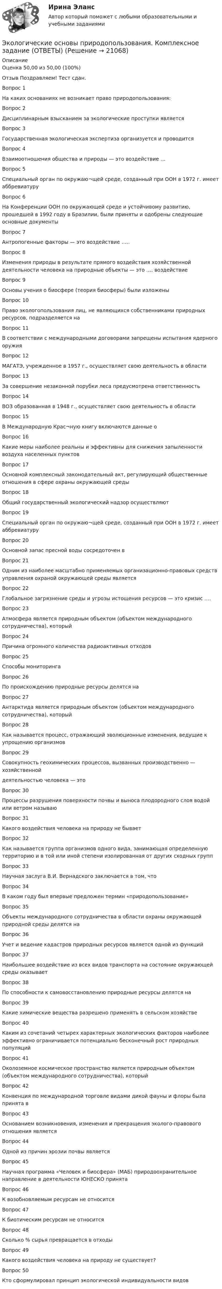     
          Описание
          Оценка	50,00 из 50,00 (100%)Отзыв	Поздравляем! Тест сдан.Вопрос 1На каких основаниях не возникает право природопользования:Вопрос 2Дисциплинарным взысканием за экологические проступки являетсяВопрос 3Государственная экологическая экспертиза организуется и проводитсяВопрос 4Взаимоотношения общества и природы — это воздействие …Вопрос 5Специальный орган по окружаю¬щей среде, созданный при ООН в 1972 г. имеет аббревиатуруВопрос 6На Конференции ООН по окружающей среде и устойчивому развитию, прошедшей в 1992 году в Бразилии, были приняты и одобрены следующие основные документыВопрос 7Антропогенные факторы — это воздействие …..Вопрос 8Изменения природы в результате прямого воздействия хозяйственной деятельности человека на природные объекты — это …. воздействиеВопрос 9Основы учения о биосфере (теория биосферы) были изложеныВопрос 10Право экологопользования лиц, не являющихся собственниками природных ресурсов, подразделяется наВопрос 11В соответствии с международными договорами запрещены испытания ядерного оружияВопрос 12МАГАТЭ, учрежденное в 1957 г., осуществляет свою деятельность в областиВопрос 13За совершение незаконной порубки леса предусмотрена ответственностьВопрос 14ВОЗ образованная в 1948 г., осуществляет свою деятельность в областиВопрос 15В Международную Крас¬ную книгу включаются данные оВопрос 16Какие меры наиболее реальны и эффективны для снижения запыленности воздуха населенных пунктовВопрос 17Основной комплексный законодательный акт, регулирующий общественные отношения в сфере охраны окружающей средыВопрос 18Общий государственный экологический надзор осуществляютВопрос 19Специальный орган по окружаю¬щей среде, созданный при ООН в 1972 г. имеет аббревиатуруВопрос 20Основной запас пресной воды сосредоточен вВопрос 21Одним из наиболее масштабно применяемых организационно-правовых средств управления охраной окружающей среды являетсяВопрос 22Глобальное загрязнение среды и угрозы истощения ресурсов — это кризис ….Вопрос 23Атмосфера является природным объектом (объектом международного сотрудничества), которыйВопрос 24Причина огромного количества радиоактивных отходовВопрос 25Способы мониторингаВопрос 26По происхождению природные ресурсы делятся наВопрос 27Антарктида является природным объектом (объектом международного сотрудничества), которыйВопрос 28Как называется процесс, отражающий эволюционные изменения, ведущие к упрощению организмовВопрос 29Совокупность геохимических процессов, вызванных производственно — хозяйственнойдеятельностью человека — этоВопрос 30Процессы разрушения поверхности почвы и выноса плодородного слоя водой или ветром называюВопрос 31Какого воздействия человека на природу не бываетВопрос 32Как называется группа организмов одного вида, занимающая определенную территорию и в той или иной степени изолированная от других сходных группВопрос 33Научная заслуга В.И. Вернадского заключается в том, чтоВопрос 34В каком году был впервые предложен термин «природопользование»Вопрос 35Объекты международного сотрудничества в области охраны окружающей природной среды делятся наВопрос 36Учет и ведение кадастров природных ресурсов является одной из функцийВопрос 37Наибольшее воздействие из всех видов транспорта на состояние окружающей среды оказываетВопрос 38По способности к самовосстановлению природные ресурсы делятся наВопрос 39Какие химические вещества разрешено применять в сельском хозяйствеВопрос 40Каким из сочетаний четырех характерных экологических факторов наиболее эффективно ограничивается потенциально бесконечный рост природных популяцийВопрос 41Околоземное космическое пространство является природным объектом (объектом международного сотрудничества), которыйВопрос 42Конвенция по международной торговле видами дикой фауны и флоры была принята вВопрос 43Основанием возникновения, изменения и прекращения эколого-правового отношения являетсяВопрос 44Одной из причин эрозии почвы являетсяВопрос 45Научная программа «Человек и биосфера» (МАБ) природоохранительное направление в деятельности ЮНЕСКО принятаВопрос 46К возобновляемым ресурсам не относитсяВопрос 47К биотическим ресурсам не относитсяВопрос 48Сколько % сырья превращается в отходыВопрос 49Какого воздействия человека на природу не существует?Вопрос 50Кто сформулировал принцип экологической индивидуальности видов  
            
            
            Экологические основы природопользования (ДОУА, ББЛ, СР) Тестовые вопросы к разделу 4Экологические основы природопользования. Комплексное задание (ОТВЕТЫ)Экологические основы природопользования  Комплексное  НСПКЭкологические основы природопользования НСПК Тестовые вопросы к разделу 1Экологические основы природопользования НСПК Тестовые вопросы к разделу 2Экологические основы природопользования НСПК Тестовые вопросы к разделу 3Экологические основы природопользования НСПК Тестовые вопросы к разделу 4Экологические основы природопользования (ДО, СпДО, ПНК, КП, ПДО, 2 часть) Практическое занятие 2  НСПКЭКОЛОГИЧЕСКИЕ ОСНОВЫ ПРИРОДОПОЛЬЗОВАНИЯ (ДОУА, ББЛ, СР) 46.02.01 Документационное обеспечение управления и архивоведение     Дисциплина: Экологические основы природопользования Практическое задание  3ЭКОЛОГИЧЕСКИЕ ОСНОВЫ ПРИРОДОПОЛЬЗОВАНИЯ (ДОУА, ББЛ, СР) 46.02.01 Документационное обеспечение управления и архивоведение     Дисциплина: Экологические основы природопользования Практическое задание  4ЭКОЛОГИЧЕСКИЕ ОСНОВЫ ПРИРОДОПОЛЬЗОВАНИЯ (ДОУА, ББЛ, СР) 46.02.01 Документационное обеспечение управления и архивоведение     Дисциплина: Экологические основы природопользования Практическое занятие 2ЭКОЛОГИЧЕСКИЕ ОСНОВЫ ПРИРОДОПОЛЬЗОВАНИЯ (ДОУА, ББЛ, СР) Дисциплина: Экологические основы природопользования Практическое занятие 1Экологические основы природопользования (ДОУА, ББЛ, СР) Тестовые вопросы к разделу 1Экологические основы природопользования (ДОУА, ББЛ, СР) Тестовые вопросы к разделу 2