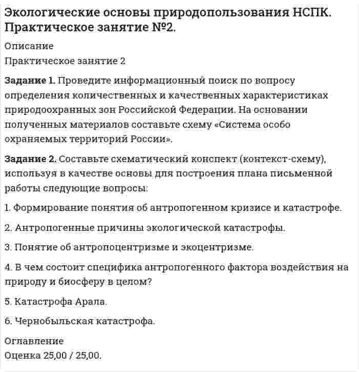 




Описание


Работа была оценена на высший балл, 25 из 25.




Оглавление


Задание 1. Проведите информационный поиск по вопросу определения количественных и качественных характеристиках природоохранных зон Российской Федерации. На основании полученных материалов составьте схему «Система особо охраняемых территорий России».
Задание 2. Составьте схематический конспект (контекст-схему), используя в качестве основы для построения плана письменной работы следующие вопросы:
1. Формирование понятия об антропогенном кризисе и катастрофе.
2. Антропогенные причины экологической катастрофы.
3. Понятие об антропоцентризме и экоцентризме.
4. В чем состоит специфика антропогенного фактора воздействия на природу и биосферу в целом?
5. Катастрофа Арала.
6. Чернобыльская катастрофа.



            
            
            Задание 1. Проведите информационный поиск по вопросу определения количественных и качественных характеристиках природоохранных зон Российской Федерации. На основании полученных материалов составьте схему «Система особо охраняемых территорий России».Задание 1. Проведите информационный поиск по вопросу определения количественных и качественных характеристиках природоохранных зон Российской Федерации. На основании полученных материалов составьте схему «Система особо охраняемых территорий России».. 2Задание 1. Проведите сравнительный анализ определений понятий «общение» и «профессионально – педагогическое общение» Выделите сходные и отличительные признаки данного понятия с учетом подходов, обозначенных К.А. Абульхановой - Славской, Г.К. Селевко, Н.П. Ерастовым, А.Н. Леонтьевым и др.Задание 1. Проверьте правильность увязки (согласованности) отдельных показателей, отраженных в различных формах годовой отчетности. Разработайте аналитические таблицы, в которых найдут отражение результаты сопоставления отдельных показателей отчетности: бухгалтерского баланса, отчета о прибылях и убытках, отчета об изменениях капитала, отчета о движении денежных средств.Задание 1. Проверьте правильность увязки (согласованности) отдельных показателей, отраженных в различных формах годовой отчетности. Разработайте аналитические таблицы, в которых найдут отражение результаты сопоставления отдельных показателей отчетности: бухгалтерского баланса, отчета о прибылях и убытках, отчета об изменениях капитала, отчета о движении денежных средств. ﻿Задание 1. Проверьте правильность увязки (согласованности) отдельных показателей, отраженных в различных формах годовой отчетности. Разработайте аналитические таблицы, в которых найдут отражение результаты сопоставления отдельных показателей отчетности: бухгалтерского баланса, отчета о прибылях и убытках, отчета об изменениях капитала, отчета о движении денежных средств.. 2Задание 1. Проверьте правильность увязки (согласованности) отдельных показателей, отраженных в различных формах годовой отчетности. Разработайте аналитические таблицы, в которых найдут отражение результаты сопоставления отдельных показателей отчетности: бухгалтерского баланса, отчета о прибылях и убытках, отчета об изменениях капитала, отчета о движении денежных средств.. 3Задание 1 Проанализируйте основные этапы формирования партийной системы в современной России и их особенности. Каков, по вашему мнению, тип партийной системы складывается в России сегодня?Задание 1. Проанализируйте приведенные ниже характеристики гостиниц. Разделите характеристики, присущие гостиницам, которые работают в рамках гостиничных цепей, и характеристики, присущие независимым гостиницам:Задание 1 Проанализируйте структуру статистической совокупности с помощью относительных величин: всего в городе, который делится на три административных района, проживает 1000 чел., в первой районе – 300 чел., во втором – 250 чел.Задание 1. Проанализируйте фрагмент урока физической культуры с детьми 7-8 лет с точки зрения рационального применения методов и приемов обучения их выбора в соответствии с закономерностями и этапами формирования двигательных умений и навыков.Задание 1. Проанализируйте фрагмент урока физической культуры с детьми 7-8 лет с точки зрения рационального применения методов и приемов обучения их выбора в соответствии с закономерностями и этапами формирования двигательных умений и навыков.. 2Задание 1. Проанализируйте фрагмент урока физической культуры с детьми 7-8 лет с точки зрения рационального применения методов и приемов обучения их выбора в соответствии с закономерностями и этапами формирования двигательных умений и навыков. Последовательность выполнения:Задание 1 Проведите анализ сходства и различий обвинительного заключения, обвинительного акта и обвинительного постановления, результаты оформите в виде таблицы.