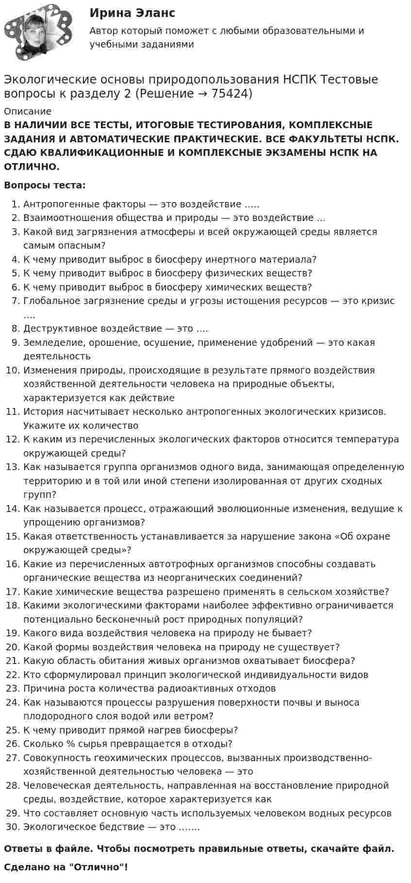      
            Описание
            В НАЛИЧИИ ВСЕ ТЕСТЫ, ИТОГОВЫЕ ТЕСТИРОВАНИЯ, КОМПЛЕКСНЫЕ ЗАДАНИЯ И АВТОМАТИЧЕСКИЕ ПРАКТИЧЕСКИЕ. ВСЕ ФАКУЛЬТЕТЫ НСПК. СДАЮ КВАЛИФИКАЦИОННЫЕ И КОМПЛЕКСНЫЕ ЭКЗАМЕНЫ НСПК НА ОТЛИЧНО.Вопросы теста:Антропогенные факторы — это воздействие ….. Взаимоотношения общества и природы — это воздействие …Какой вид загрязнения атмосферы и всей окружающей среды является самым опасным? К чему приводит выброс в биосферу инертного материала?К чему приводит выброс в биосферу физических веществ?К чему приводит выброс в биосферу химических веществ? Глобальное загрязнение среды и угрозы истощения ресурсов — это кризис …. Деструктивное воздействие — это …. Земледелие, орошение, осушение, применение удобрений — это какая деятельностьИзменения природы, происходящие в результате прямого воздействия хозяйственной деятельности человека на природные объекты, характеризуется как действие История насчитывает несколько антропогенных экологических кризисов. Укажите их количествоК каким из перечисленных экологических факторов относится температура окружающей среды?Как называется группа организмов одного вида, занимающая определенную территорию и в той или иной степени изолированная от других сходных групп? Как называется процесс, отражающий эволюционные изменения, ведущие к упрощению организмов?Какая ответственность устанавливается за нарушение закона «Об охране окружающей среды»? Какие из перечисленных автотрофных организмов способны создавать органические вещества из неорганических соединений? Какие химические вещества разрешено применять в сельском хозяйстве? Какими экологическими факторами наиболее эффективно ограничивается потенциально бесконечный рост природных популяций? Какого вида воздействия человека на природу не бывает? Какой формы воздействия человека на природу не существует? Какую область обитания живых организмов охватывает биосфера?Кто сформулировал принцип экологической индивидуальности видовПричина роста количества радиоактивных отходовКак называются процессы разрушения поверхности почвы и выноса плодородного слоя водой или ветром?К чему приводит прямой нагрев биосферы? Сколько % сырья превращается в отходы? Совокупность геохимических процессов, вызванных производственно-хозяйственной деятельностью человека — этоЧеловеческая деятельность, направленная на восстановление природной среды, воздействие, которое характеризуется как Что составляет основную часть используемых человеком водных ресурсов Экологическое бедствие — это ……. Ответы в файле. Чтобы посмотреть правильные ответы, скачайте файл.Сделано на Отлично!   
            
            
            Экологические основы природопользования НСПК Тестовые вопросы к разделу 1Экологические основы природопользования НСПК Тестовые вопросы к разделу 2Экологические основы природопользования НСПК Тестовые вопросы к разделу 3Экологические основы природопользования НСПК Тестовые вопросы к разделу 4Экологические основы природопользования. Оветы к тесту, СИНЕРГИЯ МТИ МОИ.💯 Экологические основы природопользования.ои(dor_ДСИ) (ответы на тест Синергия / МОИ / МТИ / МосАП, июнь 2023)💯 Экологические основы природопользования.ои(dor_ДСИ) (ответы на тест Синергия / МОИ / МТИ / МосАП, октябрь 2023)ЭКОЛОГИЧЕСКИЕ ОСНОВЫ ПРИРОДОПОЛЬЗОВАНИЯ (ДОУА, ББЛ, СР) 46.02.01 Документационное обеспечение управления и архивоведение     Дисциплина: Экологические основы природопользования Практическое занятие 2ЭКОЛОГИЧЕСКИЕ ОСНОВЫ ПРИРОДОПОЛЬЗОВАНИЯ (ДОУА, ББЛ, СР) Дисциплина: Экологические основы природопользования Практическое занятие 1Экологические основы природопользования (ДОУА, ББЛ, СР) Тестовые вопросы к разделу 1Экологические основы природопользования (ДОУА, ББЛ, СР) Тестовые вопросы к разделу 2Экологические основы природопользования (ДОУА, ББЛ, СР) Тестовые вопросы к разделу 3Экологические основы природопользования (ДОУА, ББЛ, СР) Тестовые вопросы к разделу 4Экологические основы природопользования. Комплексное задание (ОТВЕТЫ)