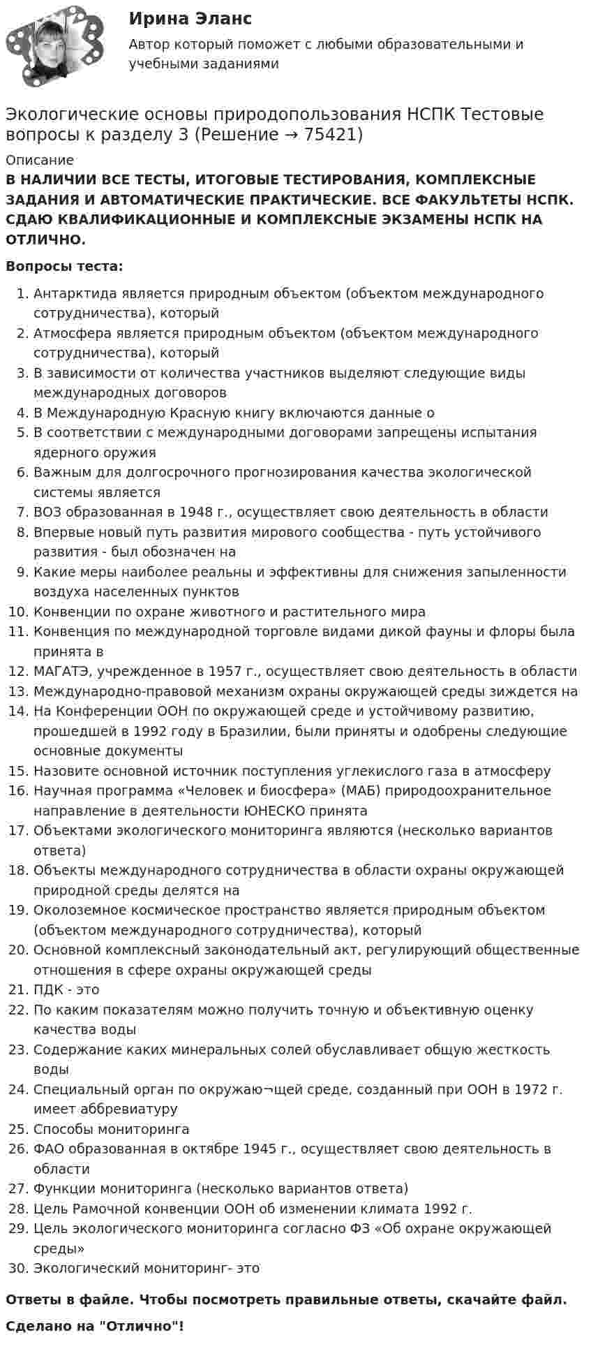      
            Описание
            В НАЛИЧИИ ВСЕ ТЕСТЫ, ИТОГОВЫЕ ТЕСТИРОВАНИЯ, КОМПЛЕКСНЫЕ ЗАДАНИЯ И АВТОМАТИЧЕСКИЕ ПРАКТИЧЕСКИЕ. ВСЕ ФАКУЛЬТЕТЫ НСПК. СДАЮ КВАЛИФИКАЦИОННЫЕ И КОМПЛЕКСНЫЕ ЭКЗАМЕНЫ НСПК НА ОТЛИЧНО.Вопросы теста:Антарктида является природным объектом (объектом международного сотрудничества), которыйАтмосфера является природным объектом (объектом международного сотрудничества), который В зависимости от количества участников выделяют следующие виды международных договоров В Международную Красную книгу включаются данные о В соответствии с международными договорами запрещены испытания ядерного оружияВажным для долгосрочного прогнозирования качества экологической системы является ВОЗ образованная в 1948 г., осуществляет свою деятельность в областиВпервые новый путь развития мирового сообщества - путь устойчивого развития - был обозначен на Какие меры наиболее реальны и эффективны для снижения запыленности воздуха населенных пунктовКонвенции по охране животного и растительного мираКонвенция по международной торговле видами дикой фауны и флоры была принята в МАГАТЭ, учрежденное в 1957 г., осуществляет свою деятельность в областиМеждународно-правовой механизм охраны окружающей среды зиждется наНа Конференции ООН по окружающей среде и устойчивому развитию, прошедшей в 1992 году в Бразилии, были приняты и одобрены следующие основные документыНазовите основной источник поступления углекислого газа в атмосферуНаучная программа «Человек и биосфера» (МАБ) природоохранительное направление в деятельности ЮНЕСКО принята Объектами экологического мониторинга являются (несколько вариантов ответа) Объекты международного сотрудничества в области охраны окружающей природной среды делятся на Околоземное космическое пространство является природным объектом (объектом международного сотрудничества), который Основной комплексный законодательный акт, регулирующий общественные отношения в сфере охраны окружающей среды ПДК - этоПо каким показателям можно получить точную и объективную оценку качества водыСодержание каких минеральных солей обуславливает общую жесткость водыСпециальный орган по окружаю¬щей среде, созданный при ООН в 1972 г. имеет аббревиатуруСпособы мониторинга ФАО образованная в октябре 1945 г., осуществляет свою деятельность в областиФункции мониторинга (несколько вариантов ответа) Цель Рамочной конвенции ООН об изменении климата 1992 г. Цель экологического мониторинга согласно ФЗ «Об охране окружающей среды» Экологический мониторинг- этоОтветы в файле. Чтобы посмотреть правильные ответы, скачайте файл.Сделано на Отлично!   
            
            
            Экологические основы природопользования НСПК Тестовые вопросы к разделу 2Экологические основы природопользования НСПК Тестовые вопросы к разделу 3Экологические основы природопользования НСПК Тестовые вопросы к разделу 4Экологические основы природопользования. Оветы к тесту, СИНЕРГИЯ МТИ МОИ.💯 Экологические основы природопользования.ои(dor_ДСИ) (ответы на тест Синергия / МОИ / МТИ / МосАП, июнь 2023)💯 Экологические основы природопользования.ои(dor_ДСИ) (ответы на тест Синергия / МОИ / МТИ / МосАП, октябрь 2023)💯 Экологические основы природопользования.ои(dor_ДСИ) (ответы на тест Синергия / МОИ / МТИ / МосАП, сентябрь 2023)ЭКОЛОГИЧЕСКИЕ ОСНОВЫ ПРИРОДОПОЛЬЗОВАНИЯ (ДОУА, ББЛ, СР) Дисциплина: Экологические основы природопользования Практическое занятие 1Экологические основы природопользования (ДОУА, ББЛ, СР) Тестовые вопросы к разделу 1Экологические основы природопользования (ДОУА, ББЛ, СР) Тестовые вопросы к разделу 2Экологические основы природопользования (ДОУА, ББЛ, СР) Тестовые вопросы к разделу 3Экологические основы природопользования (ДОУА, ББЛ, СР) Тестовые вопросы к разделу 4Экологические основы природопользования. Комплексное задание (ОТВЕТЫ)Экологические основы природопользования  Комплексное  НСПК