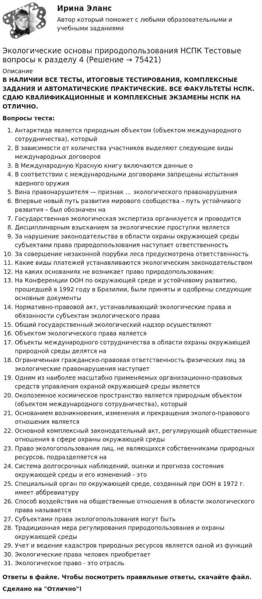      
            Описание
            В НАЛИЧИИ ВСЕ ТЕСТЫ, ИТОГОВЫЕ ТЕСТИРОВАНИЯ, КОМПЛЕКСНЫЕ ЗАДАНИЯ И АВТОМАТИЧЕСКИЕ ПРАКТИЧЕСКИЕ. ВСЕ ФАКУЛЬТЕТЫ НСПК. СДАЮ КВАЛИФИКАЦИОННЫЕ И КОМПЛЕКСНЫЕ ЭКЗАМЕНЫ НСПК НА ОТЛИЧНО.Вопросы теста:Антарктида является природным объектом (объектом международного сотрудничества), которыйВ зависимости от количества участников выделяют следующие виды международных договоров В Международную Красную книгу включаются данные о В соответствии с международными договорами запрещены испытания ядерного оружия Вина правонарушителя — признак … экологического правонарушенияВпервые новый путь развития мирового сообщества – путь устойчивого развития – был обозначен наГосударственная экологическая экспертиза организуется и проводится Дисциплинарным взысканием за экологические проступки является За нарушение законодательства в области охраны окружающей среды субъектами права природопользования наступает ответственность За совершение незаконной порубки леса предусмотрена ответственностьКакие виды платежей устанавливаются экологическим законодательством На каких основаниях не возникает право природопользования: На Конференции ООН по окружающей среде и устойчивому развитию, прошедшей в 1992 году в Бразилии, были приняты и одобрены следующие основные документыНормативно-правовой акт, устанавливающий экологические права и обязанности субъектам экологического права Общий государственный экологический надзор осуществляют Объектом экологического права является Объекты международного сотрудничества в области охраны окружающей природной среды делятся на Ограниченная гражданско-правовая ответственность физических лиц за экологические правонарушения наступаетОдним из наиболее масштабно применяемых организационно-правовых средств управления охраной окружающей среды является Околоземное космическое пространство является природным объектом (объектом международного сотрудничества), который Основанием возникновения, изменения и прекращения эколого-правового отношения является Основной комплексный законодательный акт, регулирующий общественные отношения в сфере охраны окружающей средыПраво экологопользования лиц, не являющихся собственниками природных ресурсов, подразделяется наСистема долгосрочных наблюдений, оценки и прогноза состояния окружающей среды и его изменений - это Специальный орган по окружающей среде, созданный при ООН в 1972 г. имеет аббревиатуруСпособ воздействия на общественные отношения в области экологического права называется Субъектами права экологопользования могут быть Традиционная мера регулирования природопользования и охраны окружающей среды Учет и ведение кадастров природных ресурсов является одной из функций Экологические права человек приобретает Экологическое право - это отрасль Ответы в файле. Чтобы посмотреть правильные ответы, скачайте файл.Сделано на Отлично!   
            
            
            Экологические основы природопользования НСПК Тестовые вопросы к разделу 3Экологические основы природопользования НСПК Тестовые вопросы к разделу 4Экологические основы природопользования. Оветы к тесту, СИНЕРГИЯ МТИ МОИ.💯 Экологические основы природопользования.ои(dor_ДСИ) (ответы на тест Синергия / МОИ / МТИ / МосАП, июнь 2023)💯 Экологические основы природопользования.ои(dor_ДСИ) (ответы на тест Синергия / МОИ / МТИ / МосАП, октябрь 2023)💯 Экологические основы природопользования.ои(dor_ДСИ) (ответы на тест Синергия / МОИ / МТИ / МосАП, сентябрь 2023)💯 Экологические основы природопользования.ои(dor_ДСИ) (ответы на тест Синергия / МТИ / МосАП, май 2023)Экологические основы природопользования (ДОУА, ББЛ, СР) Тестовые вопросы к разделу 1Экологические основы природопользования (ДОУА, ББЛ, СР) Тестовые вопросы к разделу 2Экологические основы природопользования (ДОУА, ББЛ, СР) Тестовые вопросы к разделу 3Экологические основы природопользования (ДОУА, ББЛ, СР) Тестовые вопросы к разделу 4Экологические основы природопользования. Комплексное задание (ОТВЕТЫ)Экологические основы природопользования  Комплексное  НСПКЭкологические основы природопользования НСПК Тестовые вопросы к разделу 1