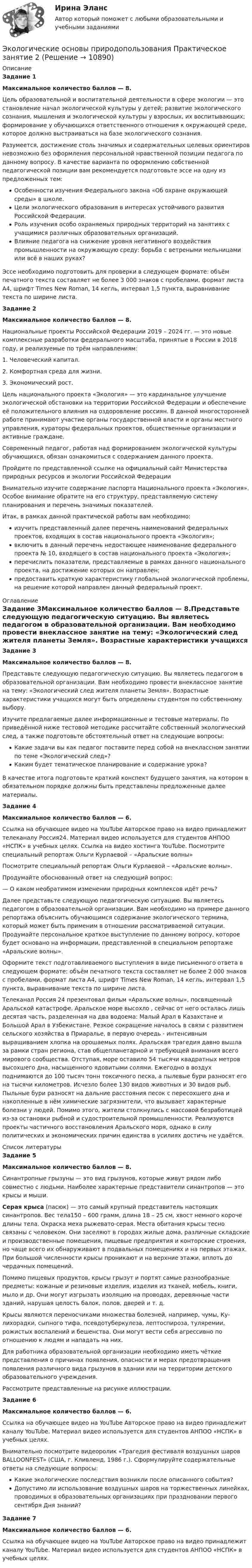      
          Описание
          Задание 1Максимальное количество баллов — 8.Цель образовательной и воспитательной деятельности в сфере экологии — это становление начал экологической культуры у детей; развитие экологического сознания, мышления и экологической культуры у взрослых, их воспитывающих; формирование у обучающихся ответственного отношения к окружающей среде, которое должно выстраиваться на базе экологического сознания.Разумеется, достижение столь значимых и содержательных целевых ориентиров невозможно без оформления персональной нравственной позиции педагога по данному вопросу. В качестве варианта по оформлению собственной педагогической позиции вам рекомендуется подготовьте эссе на одну из предложенных тем:Особенности изучения Федерального закона «Об охране окружающей среды» в школе.Цели экологического образования в интересах устойчивого развития Российской Федерации.Роль изучения особо охраняемых природных территорий на занятиях с учащимися различных образовательных организаций.Влияние педагога на снижение уровня негативного воздействия промышленности на окружающую среду: борьба с ветреными мельницами или всё в наших руках?Эссе необходимо подготовить для проверки в следующем формате: объём печатного текста составляет не более 3 000 знаков с пробелами, формат листа А4, шрифт Times New Roman, 14 кегль, интервал 1,5 пункта, выравнивание текста по ширине листа.﻿Задание 2Максимальное количество баллов — 8.Национальные проекты Российской Федерации 2019 – 2024 гг. — это новые комплексные разработки федерального масштаба, принятые в России в 2018 году, и реализуемые по трём направлениям:1. Человеческий капитал.2. Комфортная среда для жизни.3. Экономический рост.Цель национального проекта «Экология» — это кардинальное улучшение экологической обстановки на территории Российской Федерации и обеспечение её положительного влияния на оздоровление россиян. В данной многосторонней работе принимают участие органы государственной власти и органы местного управления, кураторы федеральных проектов, общественные организации и активные граждане.Современный педагог, работая над формированием экологической культуры обучающихся, обязан ознакомиться с содержанием данного проекта.Пройдите по представленной ссылке на официальный сайт Министерства природных ресурсов и экологии Российской Федерации Внимательно изучите содержание паспорта Национального проекта «Экология». Особое внимание обратите на его структуру, представляемую систему планирования и перечень значимых показателей.Итак, в рамках данной практической работы вам необходимо:изучить представленный далее перечень наименований федеральных проектов, входящих в состав национального проекта «Экология»;включить в данный перечень недостающее наименование федерального проекта № 10, входящего в состав национального проекта «Экология»;перечислить показатели, представляемые в рамках данного национального проекта, на достижение которых он направлен;предоставить краткую характеристику глобальной экологической проблемы, на решение которой направлен данный федеральный проект. 
          Оглавление
          Задание 3Максимальное количество баллов — 8.Представьте следующую педагогическую ситуацию. Вы являетесь педагогом в образовательной организации. Вам необходимо провести внеклассное занятие на тему: «Экологический след жителя планеты Земля». Возрастные характеристики учащихся могут быть определены студентом по собственному выбору.Изучите предлагаемые далее информационные и тестовые материалы. По приведённой ниже тестовой методике рассчитайте собственный экологический след, а также подготовьте обстоятельный ответ на следующие вопросы:Какие задачи вы как педагог поставите перед собой на внеклассном занятии по теме «Экологический след»?Каким будет тематическое планирование и содержание урока?В качестве итога подготовьте краткий конспект будущего занятия, на котором в обязательном порядке должны быть представлены предложенные далее материалы.Задание 4Максимальное количество баллов — 6.Ссылка на обучающее видео на YouTube  Авторское право на видео принадлежит телеканалу Россия24. Материал видео используется для студентов АНПОО «НСПК» в учебных целях. Ссылка на видео хостинга YouTubе. Посмотрите специальный репортаж Ольги Курлаевой – «Аральские волны»Посмотрите специальный репортаж Ольги Курлаевой – «Аральские волны».Продумайте обоснованный ответ на следующий вопрос:— О каком необратимом изменении природных комплексов идёт речь?Далее представьте следующую педагогическую ситуацию. Вы являетесь педагогом в образовательной организации. Вам необходимо на примере данного репортажа объяснить обучающимся содержание экологического термина, который может быть применим в отношении рассматриваемой ситуации. Продумайте персональное краткое выступление по данному вопросу, которое будет основано на информации, представленной в специальном репортаже «Аральские волны».Оформите текст подготавливаемого выступления в виде письменного ответа в следующем формате: объём печатного текста составляет не более 2 000 знаков с пробелами, формат листа А4, шрифт Times New Roman, 14 кегль, интервал 1,5 пункта, выравнивание текста по ширине листа.Телеканал Россия 24 презентовал фильм «Аральские волны», посвященный Аральской катастрофе. Аральское море высохло , сейчас от него осталась лишь десятая часть, разделенная на два водоема: Малый Арал в Казахстане и Большой Арал в Узбекистане. Резкое сокращение началось в связи с развитием сельского хозяйства в Приаралье, в первую очередь - интенсивным выращиванием хлопка на орошаемых полях. Аральская трагедия давно вышла за рамки стран региона, став общепланетарной и требующей внимания всего мирового сообщества. Отступая, море оставило 54 тысячи квадратных метров высохшего дна, насыщенного ядовитыми солями. Ежегодно в воздух поднимаются до 100 тысяч тонн токсичного песка, а пылевые бури разносят его на тысячи километров. Исчезло более 130 видов животных и 30 видов рыб. Пыльные бури разносят на дальние расстояния песок с пересохшего дна и накопленные в нём химические загрязнители, что вызывает характерные болезни у людей. Помимо этого, жители столкнулись с массовой безработицей из-за остановки рыбной и судостроительной промышленности. Реализуются проекты частичного восстановления Аральского моря, однако в силу политических и экономических причин единства в усилиях достичь не удаётся. 
          Список литературы
          Задание 5Максимальное количество баллов — 8.Синантропные грызуны — это вид грызунов, которые живут рядом либо совместно с людьми. Наиболее характерные представители синантропов — это крысы и мыши.Серая крыса (пасюк) — это самый крупный представитель настоящих синантропов. Вес тела150 – 600 грамм, длина 18 – 25 см, хвост немного короче длины тела. Окраска меха рыжевато-серая. Места обитания крысы тесно связаны с человеком. Они заселяют в городах жилые дома, различные складские и производственные помещения, пищевые предприятия и конторские строения, но чаще всего их обнаруживают в подвальных помещениях и на первых этажах. При большой численности крысы проникают и на верхние этажи, вплоть до чердачных помещений.Помимо пищевых продуктов, крысы грызут и портят самые разнообразные предметы: кожаные и резиновые изделия, изделия из тканей, мебель, книги, мыло и др. Они могут изгрызать изоляцию на проводах, деревянные части зданий, нарушая целость балок, полов, дверей и т. д.Крысы являются переносчиками множества болезней, например, чумы, Ку-лихорадки, сыпного тифа, псевдотуберкулеза, лептоспироза, туляремии, рожистых воспалений и бешенства. Они могут вести себя агрессивно по отношению к людям и нападать на них.Для работника образовательной организации необходимо иметь чёткие представления о причинах появления, опасности и мерах предотвращения появления различного вида грызунов в здании или на территории детского образовательного учреждения.Рассмотрите представленные на рисунке иллюстрации.Задание 6Максимальное количество баллов — 6.Ссылка на обучающее видео на YouTube  Авторское право на видео принадлежит каналу YouTubе. Материал видео используется для студентов АНПОО «НСПК» в учебных целях.Внимательно посмотрите видеоролик «Трагедия фестиваля воздушных шаров BALLOONFEST» (США, г. Кливленд, 1986 г.). Сформулируйте содержательные ответы на следующие вопросы:Какие экологические последствия возникли после описанного события?Допустимо ли использование воздушных шаров на торжественных линейках, проводимых в образовательных организациях при праздновании первого сентября Дня знаний?Задание 7Максимальное количество баллов — 6.Ссылка на обучающее видео на YouTube  Авторское право на видео принадлежит каналу YouTubе. Материал видео используется для студентов АНПОО «НСПК» в учебных целях.
            
            
            Экологические основы природопользования  Практическое занятие 1. Задания 2-3,5-8,10-12  НСПКЭкологические основы природопользования Практическое занятие 2Экологические основы природопользования Практическое занятие 2Экологические основы природопользования Практическое занятие 2 (1) (Ручное) НСПКЭкологические основы природопользования   Практическое занятие 2   НСПКЭкологические основы природопользования  Практическое занятие 2  НСПКЭкологические основы природопользования Практическое занятие 2  (Ручное) НСПК💯 Экологические основы природопользования.ои(dor_ДСИ) (ответы на тест Синергия / МОИ / МТИ / МосАП, сентябрь 2023)💯 Экологические основы природопользования.ои(dor_ДСИ) (ответы на тест Синергия / МТИ / МосАП, май 2023)💯 Экологические основы природопользования.ои(dor_ДСИ) (ответы на тест Синергия / МТИ / МосАП, март 2023)💯 Экологические основы природопользования.ои(dor_ДСИ) (ответы на тест Синергия / МТИ / МосАП, октябрь 2022)💯 Экологические основы природопользования.ои(dor_ДСИ) (правильные ответы на тест Синергия / МОИ / МТИ / МосАП, август 2023)ЭКОЛОГИЧЕСКИЕ ОСНОВЫ ПРИРОДОПОЛЬЗОВАНИЯ ПЗ №2  (2 семестр) НСПКЭкологические основы природопользования. Практическое задание 2