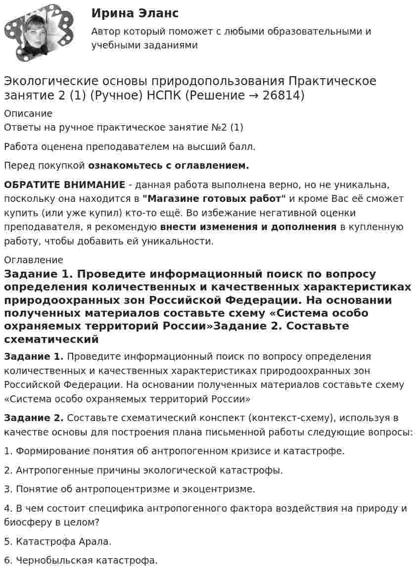    
          Описание
          Ответы на ручное практическое занятие №2 (1)Работа оценена преподавателем на высший балл.Перед покупкой ознакомьтесь с оглавлением.ОБРАТИТЕ ВНИМАНИЕ - данная работа выполнена верно, но не уникальна, поскольку она находится в Магазине готовых работ и кроме Вас её сможет купить (или уже купил) кто-то ещё. Во избежание негативной оценки преподавателя, я рекомендую внести изменения и дополнения в купленную работу, чтобы добавить ей уникальности. 
          Оглавление
          Задание 1. Проведите информационный поиск по вопросу определения количественных и качественных характеристиках природоохранных зон Российской Федерации. На основании полученных материалов составьте схему «Система особо охраняемых территорий России»Задание 2. Составьте схематический конспект (контекст-схему), используя в качестве основы для построения плана письменной работы следующие вопросы:1. Формирование понятия об антропогенном кризисе и катастрофе.2. Антропогенные причины экологической катастрофы.3. Понятие об антропоцентризме и экоцентризме.4. В чем состоит специфика антропогенного фактора воздействия на природу и биосферу в целом?5. Катастрофа Арала.6. Чернобыльская катастрофа. 
            
            
            Экологические основы природопользования Практическое занятие 2Экологические основы природопользования Практическое занятие 2 (1) (Ручное) НСПКЭкологические основы природопользования   Практическое занятие 2   НСПКЭкологические основы природопользования  Практическое занятие 2  НСПКЭкологические основы природопользования Практическое занятие 2  (Ручное) НСПКЭкологические основы природопользования. Практическое занятие 3 (ОТВЕТЫ)Экологические основы природопользования тест 3 НСПК💯 Экологические основы природопользования.ои(dor_ДСИ) (ответы на тест Синергия / МТИ / МосАП, март 2023)💯 Экологические основы природопользования.ои(dor_ДСИ) (ответы на тест Синергия / МТИ / МосАП, октябрь 2022)💯 Экологические основы природопользования.ои(dor_ДСИ) (правильные ответы на тест Синергия / МОИ / МТИ / МосАП, август 2023)ЭКОЛОГИЧЕСКИЕ ОСНОВЫ ПРИРОДОПОЛЬЗОВАНИЯ ПЗ №2  (2 семестр) НСПКЭкологические основы природопользования. Практическое задание 2Экологические основы природопользования Практическое занятие 1Экологические основы природопользования  Практическое занятие 1. Задания 2-3,5-8,10-12  НСПК